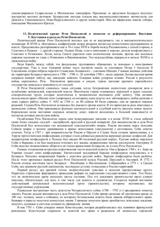демонстрировали Супрасльская и Могилевская типографии. Признание за пределами Беларуси получило
мастерство местных резчиков. Белорусские мастера создали ряд высокохудожественных иконостасов для
Донского, Симеоновского, Ново-Иерусалимского и других монастырей. Ими же оформлены многие соборы,
помещения Московского Кремля.
13. Политический кризис Речи Посполитой и попытки ее реформирования. Восстание
Т. Костюшки и разделы Речи Посполитой.
Политический кризис Речи Посполитой вытекал как из ее внутреннего, так и внешнеполитического
положения. В XVIII в. обострилась конфронтация между разными магнатско-шляхетскими группировками за
власть. Продолжалась разгоревшаяся еще в 70-е годы XVII в. борьба между Радзивиллами, с одной стороны, и
Сапегами и Пацами – с другой стороны. Однако Пацы, став в оппозицию к королю, начали конфликтовать с
Сапегами и Огинскими. Затем, когда Сапеги укрепили свои политические позиции, против них возникла
широкая коалиция во главе с Огинскими и Вишневецкими. Эти междоусобицы переросли в начале XVIII в. в
гражданскую войну.
Ведя борьбу между собой, эти феодальные группировки обращались за помощью к иностранным
государствам. Уже в ходе Северной войны часть магнатов пошла за союзником Петра I Августом II
Саксонским, вторая избрала королем Станислава Лещинского – союзника Швеции. Главные военные действия
на территории Беларуси проходили в 1706 – 1708 гг. 28 сентября 1708 г. около деревни Лесная русская армия
одержала важную победу над шведским войском. Северная война ускорила агонию. Россия в результате
войны укреплялась. Речь Посполитая приходила в упадок, теряла значение крупного европейского
государства,попадала в зависимость от соседей.
В Речи Посполитой сложилась такая ситуация, когда безграничная шляхетская демократия вела к
ослаблению центральной, королевской власти. Фактически страна становилась игрушкой в руках сильных
олигархических групп, которые политически и экономически подчинили себе шляхту. Они активно
использовали право «liberum veto» (запрещаю), по которому один депутат мог заблокировать любое решение и
даже сорвать работу сейма. С 1652 по 1764 гг. из 80 сеймов 44 были сорваны, они не приняли никаких
решений. Годами Речь Посполитая оставалась без высшего органа власти. В это время росла роль поветовых и
воеводских сеймов. Они присваивали функции законодательной и судебной власти, вводили новые налоги.
Королевская казна постоянно ощущала нехватку денег, короли находились в большой зависимости от
магнатов,которые имели свои войска.
Ослабленная Речь Посполитая теряла свое международное значение и в конце XVIII в. стала добычей
своих более сильных соседей – австрийской, прусской и русской монархий. Для вмешательства в дела Речи
Посполитой был использован так называемый «диссидентский» вопрос. Россия поставила перед польским
Сеймом вопрос о полном уравнивании в правах некатоликов (диссидентов) с католиками. Сейм ответил
отказом. Тогда в 1767 г. при покровительстве России и Прусии в Слуцке была создана православная, а в
Торуне протестантская конфедерации, которые стали добиваться равенства верующих разных конфессий. Для
подкрепления конфедератов в Польшу был введен 40-тысячный русский корпус. Русские войска окружили
Сейм в Варшаве, и он был вынужден отменить все законы, направленные против диссидентов. Екатерину II
Сейм наделил полномочиями оберегать не только православие белорусов, но и саму Речь Посполитую.
Однако эти решения встретили сопротивление части польской шляхты. Она в феврале 1768 г. в г. Баре на
Украине создает свою конфедерацию. Значительной поддержкой барские конфедераты пользовались и в
Беларуси. Началась вооруженная борьба с участием русских войск. Барские конфедераты были разбиты.
После этого произошел первый раздел Речи Посполитой между Россией, Пруссией и Австрией. В 1772 г.
России отошла восточная часть Беларуси – Витебщина и Могилевщина. Собравшийся в 1773 г. в Гродно
Сейм, под нажимом русской дипломатии, подтвердил уступку отошедших к России территорий.
Первый раздел дал крепкий толчок патриотическим чувствам в польских прогрессивных кругах.
Нарастало стремление форсировать проведение реформ по укреплению государственного строя. Тем более,
что на политическую арену выходило третье сословие. Под его давлением правительство ввело единую
пошлину, обязательную для всех, в том числе для шляхты и духовенства. Создается первый постоянно
действующий центральный исполнительный орган (правительство), которому подчинялись все
государственные учреждения.
Радикально настроенная часть депутатов Четырехлетнего сейма (1788 – 1792 гг.) предприняла попытку
лишить Россию дальше вмешиваться в дела Речи Посполитой. Сейм принял решение об увеличении армии до
100 тыс. человек, закон о сеймиках, по которому безземельная шляхта была лишена избирательного права.
Банкиры и юристы получили шляхетское звание. Горожане получили право приобретать земельные владения,
получать духовные и светские должности, офицерские звания.
В мае 1791 г. Сейм утвердил новую Конституцию, которая разрабатывалась под влиянием французской
революции. Конституция сохранила за шляхтой все права и разрешила ей заниматься торговлей.
 