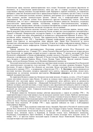 Политические права получила привилегированная часть мещан. Положение крестьянства фактически не
изменилась, но в Конституции провозглашалась опека над ним со стороны государства. Конституция
существенным образом изменила государственный строй. Выборность королей отменялась, но сохранялась
выборность династий. Исполнительная власть принадлежала Королю и созданному при нем Совету в составе
примаса и пяти министров (полиции, военного, финансов, иностранных дел и министра-хранителя печати).
Сейм оставался высшим законодательным органом. Liberum veto и конфедеративный сейм были
ликвидированы. Все решения должны были приниматься простым большинством голосов. Отменялась
Люблинская уния, что вело к ликвидации государственности Великого княжества Литовского, создавалась
самостоятельная православная епархия, подчиненная напрямую Константинопольскому патриарху.
Конституция имела прогрессивное значение и создавала благоприятные условия для развития капитализма и
неслучайно встретила сопротивление как внутри государства,так иза границей.
Противниками Конституции оказались магнаты, мелкая шляхта, католическая церковь, папская курия.
Многие решения Сейма вызвали острое недовольство России, которая уже сумела разрешить свои проблемы с
Турцией и Швецией. Монархические государства Европы в это время консолидируются, их противоречия
отходят на второй план перед объединяющей их ненавистью к революционной Франции. В начале 1792 г.
российские войска направились в Польшу. При покровительстве Москвы, недовольная решением сейма
шляхта организовала в мае 1792 г. Тарговицкую (Украина) конфедерацию, которая вместе с российской
армией стала бороться за восстановление своих прежних прав. Армия Речи Посполитой не смогла
противостоять объединенным силам России и тарговчан. 24 июля на сторону конфедератов перешел Король, в
стране установилась власть конфедератов. Решения Четырехлетнего сейма и Конституции 1791 г. были
ликвидированы.
Триумф тарговчан был кратковременным. Подготовив военный разгром Речи Посполитой, они
подготовили второй ее раздел. 13 января 1793 г. между Россией и Пруссией был подписан акт второго раздела
Речи Посполитой, на территорию которой вступили и прусские войска. 17 августа последний Сейм Речи
Посполитой, собравшийся в Гродно, ратифицировал договор о разделе с Россией, а 23 сентября 1793 г. было
объявлено о ратификации договора с Пруссией. К России отходила Правобережная Украина и центральная
часть Беларуси с городами Борисов, Минск, Слуцк, Несвиж, Туров, Пинск. Пруссия захватила Гданьск,
Торунь, почти всю Большую Польшу, часть Мазовшии Краковского воеводства.
Последней попыткой консолидации общества и противостояния полному исчезновению Речи Посполитой
как самостоятельного государства стало восстание 1794 г, которое возглавил уроженец Беларуси Тадеуш
Костюшко. 24 марта в Кракове был объявлен акт восстания. Целью восстания было восстановление Речи
Посполитой в границах 1772 г. и возвращение к Конституции 1791 г. Т. Костюшко, другие руководители
восстания пытались объединить интересы передовой части шляхты, городского населения, делали шаги,
направленные на улучшение положения крестьянства (Полонецкий универсал), но не смогли достичь
широкой поддержки населения.
На территории Великого княжества Литовского восстание началось 16 апреля, а в ночь с 22 на 23 апреля
в руках восставших оказался город Вильно. 24 апреля на площади перед городской ратушей был объявлен
Виленский «Акт восстания народа литовского» и одновременно начал работать орган по руководству
восстанием во всем Великом княжестве – «Наивысший Литовский Совет», в который вошли двадцать девять
наиболее активных деятелей восстания, а также тридцать семь представителей воеводств, поветов и городов.
Вооруженная борьба распространилась по всей Литве и Западной Беларуси. Здесь восставших возглавил Якуб
Ясинский (на начальном этапе). Социально-политическая программа повстанцев в Вильно была более
радикальной, чем в Варшаве.
В Великом княжестве Литовском военные действия продолжались с апреля по сентябрь 1794 г. На
территории Беларуси в восстании приняло участие несколько десятков тысяч человек. Наиболее значительные
сражения произошли возле д. Поляны (7 мая), д. Солы (25 июня), Слонима (4 августа), Вильно (22 августа), д.
Крупчицы (17 сентября). Попытки распространить восстание на территории, ранее вошедшие в состав России,
успеха не имели. Надежды руководителей восстания на помощь революционной Франции не оправдались.
Восстание было подавлено. 29 октября 1794 г. перед царскими войсками во главе с А.В.Суворовым
капитулировала Варшава.
13 октября 1795 г. была подписана конвенция между Австрией, Пруссией и Россией об окончательном
разделе Речи Посполитой. К России отошла западная часть Беларуси (города Гродно, Новогрудок, Брест-
Литовск), за исключением Белостокской области, которая до 1807 г. находилась под властью Пруссии,
большая часть литовских земель и Курляндия. К Австрии отошла часть Люблинского воеводства,
Подлясского, Сандомирского, Брест-Литовкого. К Пруссии отошла остальная часть польских земель. 25
ноября 1795 г. от престола отрекся последний король Станислав Август Понятовский. Некогда могучее
государство перестало существовать.
 