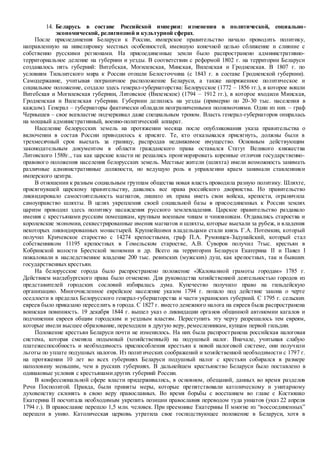 14. Беларусь в составе Российской империи: изменения в политической, социально-
экономической, религиозной и культурной сферах.
После присоединения Беларуси к России, имперское правительство начало проводить политику,
направленную на нивелировку местных особенностей, имевшую конечной целью сближение и слияние с
собственно русскими регионами. На присоединенные земли было распространено административно-
территориальное деление на губернии и уезды. В соответствии с реформой 1802 г. на территории Беларуси
создавалось пять губерний: Витебская, Могилевская, Минская, Виленская и Гродненская. В 1807 г. по
условиям Тильзитского мира к России отошли Белосточчина (с 1843 г. в составе Гродненской губернии).
Самодержавие, учитывая пограничное расположение Беларуси, а также напряженное политическое и
социальное положение, создало здесь генерал-губернаторства: Белорусское (1772 – 1856 гг.), в которое вошли
Витебская и Могилевская губернии, Литовское (Виленское) (1794 – 1912 гг.), в которое входили Минская,
Гродненская и Виленская губернии. Губернии делились на уезды (примерно по 20-30 тыс. населения в
каждом). Генерал – губернаторы фактически обладали неограниченными полномочиями. Один из них – граф
Чернышев – свое всевластие подчеркивал даже специальным троном. Власть генерал-губернаторов опиралась
на мощный административный, военно-политический аппарат.
Население белорусских земель на протяжении месяца после опубликования указа правительства о
включении в состав России приводилось к присяге. Те, кто отказывался присягнуть, должны были в
трехмесячный срок выехать за границу, распродав недвижимое имущество. Основным действующим
законодательным документом в области гражданского права оставался Статут Великого княжества
Литовского 1588г., так как царские власти не решались проигнорировать коренные отличия государственно-
правового положения населения белорусских земель. Местные жители (шляхта) имели возможность занимать
различные административные должности, но ведущую роль в управлении краем занимали ставленники
имперского центра.
В отношении к разным социальным группам общества новая власть проводила разную политику. Шляхте,
присягнувшей царскому правительству, давались все права российского дворянства. Но правительство
ликвидировало самостоятельность магнатов, лишило их права иметь свои войска, крепости, ограничила
самоуправство шляхты. В целях укрепления своей социальной базы в присоединенных к России землях
царизм проводил здесь политику насаждения русского землевладения. Царское правительство раздавало
имения с крестьянами русским помещикам, крупным военным чинам и чиновникам. Отдавались староства и
королевские экономии, секвестрированные имения магнатов и шляхты, которые выехали за рубеж, и владения
некоторых ликвидированных монастырей. Крупнейшими владельцами стали князь Г.А. Потемкин, который
получил Кричевское староство с 14274 крепостными, граф П.А. Румянцев-Задунайский, который стал
собственником 11195 крепостных в Гомельском старостве, А.В. Суворов получил 7тыс. крестьян в
Кобринской волости Брестской экономии и др. Всего на территории Беларуси Екатерина II и Павел I
пожаловали в наследственное владение 200 тыс. ревизских (мужских) душ, как крепостных, так и бывших
государственных крестьян.
На белорусские города было распространено положение «Жалованной грамоты городам» 1785 г.
Действием магдебургского права было отменено. Для руководства хозяйственной деятельностью городов из
представителей городских сословий избиралась дума. Купечество получило право на гильдейскую
организацию. Многочисленное еврейское население указом 1794 г. попало под действие закона о черте
оседлости в пределах Белорусского генерал-губернаторства и части украинских губерний. С 1795 г. сельских
евреев было приказано переселить в города. С 1827 г. вместо денежного налога на евреев была распространена
воинская повинность. 19 декабря 1844 г. вышел указ о ликвидации органов общинной автономии кагалов и
подчинении евреев общим городским и уездным властям. Переступить эту черту разрешалось тем евреям,
которые имели высшее образование, переходили в другую веру, ремесленникам, купцам первой гильдии.
Положение крестьян Беларуси почти не изменилось. На них была распространена российская налоговая
система, которая сменяла подымный (хозяйственный) на подушный налог. Вначале, учитывая слабую
платежеспособность и необходимость приспособления крестьян к новой налоговой системе, они получили
льготы по уплате подушных налогов. Из политических соображений и хозяйственной необходимости с 1797 г.
на протяжении 10 лет во всех губерниях Беларуси подушный налог с крестьян собирался в размере
наполовину меньшим, чем в русских губерниях. В дальнейшем крестьянство Беларуси было поставлено в
одинаковые условия с крестьянамидругих губерний России.
В конфессиональной сфере власти придерживались, в основном, обещаний, данных во время разделов
Речи Посполитой. Правда, были приняты меры, которые препятствовали католическому и унитарному
духовенству склонять в свою веру православных. Во время борьбы с восстанием во главе с Костюшко
Екатерина II посчитала необходимым укрепить позиции православия переводом туда униатов (указ 22 апреля
1794 г.). В православие перешло 1,5 млн. человек. При преемнике Екатерины II многие из “воссоединенных”
перешли в унию. Католическая церковь утратила свое господствующее положение в Беларуси, хотя в
 