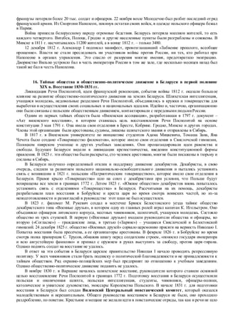 французы потеряли более 20 тыс. солдат и офицеров. 22 ноября возле Молодечно был разбит последний отряд
французской армии. Из Сморгони Наполеон, покинув остатки своих войск, в одежде польского офицера бежал
в Париж.
Война принесла белорусскому народу огромные бедствия. Беларусь потеряла миллион жителей, то есть
каждого четвертого. Витебск, Полоцк, Гродно и другие населенные пункты были разграблены и сожжены. В
Минске в 1811 г. насчитывалось 11200 жителей, а в конце 1812 г. – только 3480.
12 декабря 1812 г. Александр I подписал манифест, провозглашавший «Забвение прошлого, всеобщее
прощение». Власти не стали преследовать ни участников войны против России, ни тех, кто работал при
Наполеоне в органах управления. Это спасло от разорения многие имения, предотвратило эмиграцию.
Дворянство Вильно устроило бал в честь императора России в том же зале, где несколько месяцев назад был
такой же бал в честь Наполеона.
16. Тайные общества и общественно-политическое движение в Беларуси в первой половине
XIX в. Восстание 1830-1831 гг.
Ликвидация Речи Посполитой, идеи французской революции, события войны 1812 г. оказали большое
влияние на развитие общественно-политического движения на землях Беларуси. Шляхетская интеллигенция,
учащаяся молодежь, недовольные разделами Речи Посполитой, объединялись в кружки и товарищества для
выработки и осуществления своих социальных и национальных идеалов. Идейно и, частично, организационно
они были связаны с польским общественным движением, контактировали с передовымилюдьмиРоссии.
Одним из первых тайных обществ была «Виленская ассоциация», разработавшая в 1797 г. документ –
«Акт виленского восстания», в котором ставилась цель восстановления Речи Посполитой на основе
конституции 3 мая 1791 г. Она имела свои отделения в Бресте, Кобрине. Гродно, Минске и других городах.
Члены этой организации были арестованы,судимы, лишены шляхетского звания и отправлены в Сибирь.
В 1817 г. в Виленском университете по инициативе студентов Адама Мицкевича, Томаша Зана, Яна
Чечота было создано «Товарищество филоматов», которое имело свои отделения в Свислочской гимназии,
Полоцком пиярском училище и других учебных заведениях. Они пропагандировали идеи равенства и
свободы. Будущее Беларуси видели в ликвидации крепостничества, введении конституционной формы
правления. В 1825 г. эти общества были раскрыты, сто человек арестовано, многие были посажены в тюрьму и
сосланы в Сибирь.
В Беларуси получило определенный отклик и поддержку движение декабристов. Декабристы, в свою
очередь, следили за развитием польского национально-освободительного движения и пытались установить
связь с возникшим в 1821 г. польским «Патриотическим товариществом», которое имело свои отделения в
Беларуси. Правое крыло «Товарищества» шло на союз с декабристами при условии, что Польше будут
возвращены все земли в границах 1772 г. Летом 1823 г. «Южное общество» декабристов вновь попыталось
установить связь с отделениями «Товарищества» в Беларуси. Рассчитывая на их помощь, декабристы
разрабатывали план восстания в Бобруйске и ареста царя во время смотра воинских частей, но из-за
неподготовленности и разногласий в руководстве этот план не был осуществлен.
В 1823 г. филомат М. Рукевич создал в местечке Брянск Белостокского уезда тайное общество
декабристского типа «Военные друзья», в котором одну из главных ролей играл капитан К. Игельстром. Оно
объединяло офицеров литовского корпуса, местных чиновников, шляхтичей, учащуюся молодежь. Состояло
общество из трех ступеней. В первую («Военные друзья») входили руководители общества и офицеры, во
вторую («Согласие») – гражданские лица, в третью («Заряне») – учащиеся Свислочской и Белостокской
гимназий. 24 декабря 1825 г. общество «Военных друзей» сорвало церемонию присяги на верность Николаю I.
Попытка восстания была пресечена, а ее организаторы арестованы. В феврале 1826 г. в Бобруйске во время
смотра полка прапорщик С. Трусов, обнажив шпагу перед солдатским строем, «поносил государя императора
и всю августейшую фамилию» и призвал с оружием в руках выступить за свободу, против царя-тирана.
Однако поднять солдат на восстание не удалось.
В ответ на эти события в Беларуси царское правительство Николая I начало проводить репрессивную
политику. У всех чиновников стали брать подписку о политической благонадежности и не принадлежности к
тайным обществам. Ряд охранно-полицейских мер был предпринят по отношению к учебным заведениям.
Однако общественно-политическое движение подавить не удалось.
В ноябре 1830 г. в Варшаве началось шляхетское восстание, руководители которого ставили основной
целью восстановление Речи Посполитой в границах 1772 г. Подготовку восстания в Беларуси осуществляли
польская и ополяченная шляхта, польская интеллигенция, студенты, чиновники, офицеры-поляки,
католическое и униатское духовенство, эмиссары Королевства Польского. В начале 1831 г. для подготовки
восстания в Беларуси был создан Виленский Центральный повстанческий комитет, который оказался
малодейственным и нерешительным. Общего руководства восстанием в Беларуси не было, оно проходило
раздробленно, по поветам. Крестьяне и мещане не желали идти в повстанческие отряды, так как и речи не шло
 