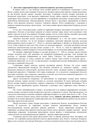 2. Заселение территории Беларуси славянами (кривичи,дреговичи, радимичи).
В первых веках н.э., под натиском готов, которые пришли из Скандинавии и высадились у устья
Вислы, славяне начали свою миграцию. В результате «великого переселения народов» славяне разделились
на три большие группы: южную, западную, восточную. Славянские племена, которые поселились на
Балканском полуострове, стали предками современных болгар, сербов, хорватов, словенцев, македонцев,
черногорцев. Они смешались с местным фракийским и иллирийским населением, которое раньше угнетали
византийские рабовладельцы. Западнославянские племена вместе с населением, проживавшим на берегах
Вислы, стали предками польского, чешского, словацкого народов. Почти одновременно с западными и
южными славянами выделилась третья группа – восточные славяне, предки современных белорусов, русских
и украинцев.
О том, как и когда расселились славяне на территории Беларуси, письменных источников почти не
сохранилось. Поэтому до настоящего времени не стихают научные споры, имеют место различные точки
зрения, гипотезы по всем этим вопросам. Основные данные, если не считать кратких сведений о расселении
славян в «Повестивременных лет», ученые черпают из археологических источников.
Археологи выделяют разные культуры и идентифицируют их с тем или иными этническими
группами. Они отмечают, что на юге Беларуси сохранились памятники пражской культуры (культура
раннеславянских племен, которые в V – VII вв. н.э. населяли территорию от Днепра и оз. Ильмень на восток
и до р. Эльбы и Дуная на запад и юг). Или, точнее, его локального варианта – культуры типа Корчак (под ней
понимается археологическая культура племен, которые в VI – VII вв. н.э. жили на территории северо-
западной Украины и южной Беларуси). Считается бесспорным,что эти памятники принадлежат славянам.
На основную территорию Беларуси и соседних регионов в V – VIII в.в. селились другие племена,
которые оставляли после себя памятники так называемой банцеровской культуры. Свое название она
получила от городища Банцеровщина на левом берегу Свислочи. Что касается принадлежности
банцеровской культуры, то между учеными нет единого мнения. Одни считают ее балтской, другие –
славянской. Происходит это от того, что при раскопках в материальной культуре обнаруживаются признаки
культуры и славянской, и балтской.
Сторонником первой гипотезы является российский археолог В.Седов. Он создал теорию
субстратного происхождения белорусов. Под балтским субстратом (от латинского термина – основа,
подкладка) понимается этнокультурное население балтского этноса, оказавшее влияние на формирование
белорусской народности. Сторонники этой теории утверждают, что в результате славянизации балтского
населения, смешения с ним славянского, произошло отделение части восточно-славянской народности, что
привело к становлению белорусского языка и народности.
Другие исследователи утверждают, что расселившись на территориях, которые ранее занимали
балтские племена, славяне частично оттеснили их, частично уничтожили. И только небольшие островки
балтов, которые вероятно подчинились славянам, сохранились в Подвиньи, Верхнем Поднепровье. Но за
балтами остались правобережье среднего Понеманья и некоторые части территории между Неманом и
Припятью.
Нет четкого общепризнанного мнения у исследователей и по вопросам формирования племенных
союзов, которые составляли основу белорусского, русского и украинского этносов. Одни предполагают, что
в результате интенсивного освоения славянами территории Беларуси, где ранее жили балты, в VIII – IX вв.
сложились этнически близкие между собой племенные союзы: кривичи, дреговичи, радимичи, частично
волыняне. На их основе образовался старобелорусский этнос. В его формировании приняли участие ятвяги и
некоторые другие балтские племена.
Предки восточных славян, которые расселились в припятском Полесье, ассимилировали балтские
племена. В результате на территории, которую занимали приднепровские балты, возникли
восточнославянские племена дреговичи, кривичи, радимичи – предки современных белорусов. На
территории, где раньше жили иранские племена, расселились поляне, древляне, северяне, волыняне – предки
современных украинцев. Ассимиляция финоугорских племен привела к возникновению новгородских
славян, вятичей, частично верхневолжских кривичей – предков современных русских.
Сторонники другой точки зрения представляют себе эту картину несколько иначе. Во-первых, они
считают, что сторонники вышеизложенной гипотезы преувеличивают роль балтов в этногенезе белорусов.
Другое дело, отмечают они, Среднее Понеманье, где балты составляли значительную часть населения еще на
 
