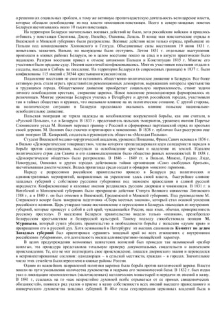о решении их социальных проблем, к тому же активную пропагандистскую деятельность вели царские власти,
которые обещали освобождение из-под власти помещиков-повстанцев. Всего в северо-западных поветах
Беларусинасчитывалось около 10 тысяч повстанцев.
На территории Беларуси значительных военных действий не было, хотя российским войскам и пришлось
отбивать у повстанцев Свентяны, Дисну, Вилейку, Ошмяны, Лепель. В конце мая повстанческие отряды в
Виленской и Минской губерниях были разгромлены. Военные действия вели только отряды, прибывшие из
Польши под командованием Хлоповского и Гелгуда. Объединенные силы восставших 19 июня 1831 г.
попытались захватить Вильно, но вынуждены были отступить. Летом 1831 г. отдельные выступления
произошли в южных районах Беларуси, но в целом восстание пошло на спад и в августе практически было
подавлено. Разгром восстания привел к отмене автономии Польши и Конституции 1815 г. Многие его
участники были преданы суду. Имения шляхтичей конфисковывались. Многих участников восстания отдали в
солдаты, выслали в Сибирь на поселение. На территории Беларуси (в современных границах) в 1837 г. были
конфискованы 115 имений с 38544 крестьянамимужского пола.
Подавление восстания не смогло остановить общественно-политическое движение в Беларуси. Все более
активную роль стали играть представители революционных демократов, выражавших интересы крестьянства
и трудящихся города. Общественное движение приобретает социальную направленность, ставит задачи
личного освобождения крестьян, свержение царизма. Новое поколение революционеров формировалось из
разночинцев. Многие уроженцы Беларуси учились в Петербурге и других российских городах, участвовали
там в тайных обществах и кружках, что оказывало влияние на их политическое сознание. С другой стороны,
на политическую ситуацию в Беларуси продолжало оказывать влияние польское национально-
освободительное движение.
Польская эмиграция не теряла надежды на возобновление вооруженной борьбы, как они считали, в
«Русской Польше», т.е. в Беларуси. В 1833 г. представитель польских эмигрантов, уроженец имения Поречье
Слонимского уезда М. Волович перешел границу с Россией и сформировал партизанский отряд из крестьян
своей деревни. М. Волович был схвачен и приговорен к повешению. В 1838 г. публично был расстрелян еще
один эмигрант Ш. Канарский, создатель ируководитель общества «Молодая Польша».
Студент Виленской медико-хирургической академии, уроженец Пинщины, Франц Савич основал в 1836 г.
в Вильно «Демократическое товарищество», члены которого пропагандировали идеи солидарности народов в
борьбе против самодержавия, выступали за освобождение крестьян и наделение их землей. Идеалом
политического строя для Савича и его единомышленников было общество равных возможностей. В 1838 г.
«Демократическое общество» было разгромлено. В 1846 – 1849 гг. в Вильно, Минске, Гродно, Лиде,
Новогрудке, Ошмянах и других городах действовала тайная организация «Союз свободных братьев»,
насчитывавшая двестичеловек. Велась пропаганда средисолдат и офицеров минского гарнизона.
Наряду с репрессиями российское правительство провело в Беларуси ряд политических и
административных мероприятий, направленных на укрепление здесь своей власти, быстрейшее слияние
западных губерний с собственно русскими губерниями под знаменем православия и единой русской
народности. Конфискованные и казенные имения раздавались русским дворянам и чиновникам. В 1831 г. в
Витебской и Могилевской губерниях было прекращено действие Статута Великого княжества Литовского
1588 г, а в 1840 г. он был отменен в Виленской, Гродненской и Минской губерниях. Под руководством М.
Сперанского вскоре была завершена подготовка «Сбора местных законов», который стал основой усиления
российского влияния. Царь утвердил также постановление о переселении в Беларусь «выходцев из внутренних
губерний, которые принесут с собой в сей край, чуждающийся России, наш язык, обычаи, приверженность
русскому престолу». В населении Беларуси правительство видело только «поляков», пренебрегало
белорусским крестьянством и белорусской культурой. Такому подходу способствовала позиция М.
Муравьева, который сумел убедить правительство в необходимости борьбы с польским «духом края» и
превращении его в русский дух. Хотя основанный в Петербурге из высших сановников Комитет по делам
Западных губерний был ориентирован «уравнять западный край во всех отношениях с внутренними
российскими губерниями», его деятельность носила административно-полицейский характер.
В целях предупреждения возможных шляхетских волнений был проведен так называемый «разбор
шляхты», эта процедура представляла тотальную проверку документальных свидетельств о шляхетском
происхождении. Те, кто не мог подтвердить свое происхождение, лишался дворянского звания и переводился
в непривилегированные сословия: однодворцев – в сельской местности, граждан – в городах. Значительное
число этих семейств было переселено в южные районы России.
Одним из важнейших направлений политики царизма была борьба против католической церкви. Власти
пошли по пути уменьшения количества духовенства и подрыва его экономической базы. В 1832 г. был издан
указ о ликвидации некомплектных (малочисленных) католических монастырей и передачи их имений в казну.
В 1841 г, ссылаясь на то «как непристойно духовной особе отрываться от ее прямых священнических
обязанностей», появился ряд указов о приеме в казну собственности всех имений высшего православного и
иноверческого духовенства западных губерний. В 40-е годы секуляризация церковных владений была в
 