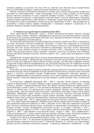 основном завершена, в результате чего около 100 тыс. ревизских душ пополнили ряды государственных
крестьян. Таким образом,церковь ставилась в большую зависимость от государства.
Важным элементом политической стабильности в регионе власти считали консолидацию белорусского
населения под эгидой православия – опоры самодержавия. В 30-е годы власти склоняют на свою сторону
высшее униатское духовенство во главе с епископом Иосифом Семашко. 12 февраля 1839 г. на соборе в
Полоцке принимается решение о присоединении униатской церкви к русской православной. Ликвидация
униатской церкви сопровождалась уничтожением ее литературы и других религиозно-культовых ценностей.
На белорусских землях устанавливается господство русского православия. В 1840 г. царь распорядился не
употреблять в деловых бумагах термины «белорусские» и «литовские» губернии, а перечислять их по
названию. Вводилось название «Северо-Западный край».
17. Развитие культуры Беларуси в первой половине XIXв.
После присоединения белорусских земель к России национально-культурное развитие Беларуси
проходило в новых условиях, связанных с формированием капиталистических производственных отношений.
В ней происходили серьезные качественные изменения. Была нарушена религиозная монополия в культуре.
Она все больше принимала светскийхарактер.
Отличительной чертой развития культуры Беларуси было усиление в первой трети XIX в. ее полонизации.
Это было обусловлено политикой императора Александра I, которая была направлена на становление
польской государственности, и нашла поддержку среди польского магнатства и полонизированной шляхты.
Польский язык был языком абсолютного большинства образованного населения, языком просвещения,
литературы и театра. Особенно активно, до изгнания из России в 1820 г., действовали в этом направлении
иезуиты. Они располагали рядом учебных заведений. Обучение в них велось на польском языке. Особенно
активно действовала Полоцкая иезуитская коллегия, которой в 1812 г. указом царя была присвоена степень
Академии.
Одновременно в Беларуси проводилась политика распространения русской культуры. Эта политика была
осторожной при Екатерине II, либеральной при Александре I и жесткой и решительной во времена Николая I.
Хотя ее острие было направлено против влияния польской культуры, она объективно сдерживала развитие
белорусской. Белорусский язык квалифицировался как диалектный говор русского. Не одобрявшие политику
русификации, за пределы Беларуси были высланы Я. Чечот, Б. Савич, на 25-летнюю службу определили П.
Багрима и т.д.
Безусловно, культура Беларуси отражала социальную структуру общества. Составными частями ее были
магнатская культура, поместно-дворянская культура средней и мелкой шляхты, культура мещан и населения
городов и местечек, крестьянская культура. Конфессионная неоднородность населения приводила к
культурной дифференциации по религиозному признаку и часто носила характер острого противостояния. По
уровню развития, этнической направленности культура Беларуси в разных регионах имела отличительные
черты.
В соответствии с реформой просвещения 1803 – 1804 гг. школьная система строилась по принципу
единства и преемственности. В каждом губернском городе создавалась гимназия, в уездном городе – уездное
училище, в деревнях – церковно-приходские школы. Все учебные заведения белорусских губерний вошли в
состав Виленского учебного округа и стали подчиняться Виленскому университету, который осуществлял
контроль за работой школ, его преподаватели готовили программы обучения, писали учебники. Кроме
государственных, работали гимназии при католических и базылянских монастырях, которые давали среднее
образование. Образование евреев, которые составляли почти половину городского населения Беларуси,
осуществлялось в талмуд-торах, ходороимах и других учебных заведениях, которые содержались на деньги
еврейских общин. В них детиизучали священные книги иудаизма под руководством раввинов.
После восстания 1830 – 1831 гг. царское правительство меняет политику в области образования. 1 мая
1832 г. был закрыт Виленский университет. В Вильно остается Медико-хирургическая Академия, созданная на
базе медицинского факультета (работает до 1840 г.). Обучение во всех типах школ переводится на русский
язык. Учителя, не владеющие русским языком, отстраняются от преподавания. Русскоязычных учителей для
Беларуси начинает готовить Петербургский учительский институт и созданная в Витебске в 1834 г.
учительская семинария (работает до 1839 г.). Среди других событий в области образования следует отметить
открытие в 1840 г. Гори-Горецкой земледельческой школы, которая в 1848 г. была преобразована в
земледельческий институт, а также открытие кадетских корпусов в Полоцке и Орше. Количество учеников в
учебных заведениях было небольшим: один ученик приходился на двестичеловек населения.
Беларусь стала объектом исследований российских ученых. Уже в 1773 г. Академия наук послала сюда
две экспедиции во главе с И. Исленьевым (астрономическая) и И. Лепехиным (физическая). Интерес к
изучению Беларуси проявили польские ученые Т. Чацкий, Ю. Немцевич, И. Лелевель и др. Значительного
развития достигла астрономия, математика, медицина – в Виленском университете, агробиология – в Гори-
 