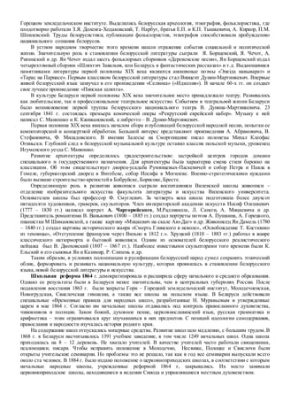 Горецком земледельческом институте. Выделились белорусская археология, этнография, фольклористика, где
плодотворно работали З.Я. Доленга-Ходаковский, Т. Нарбут, братья Е.П. и К.П. Тышкевичи, А. Киркор, П.М.
Шпилевский. Труды белорусистики, публикации фольклористов, этнографов способствовали пробуждению
национального сознания белорусов.
В устном народном творчестве этого времени нашли отражение события социальной и политической
жизни. Значительную роль в становлении белорусской литературы сыграли Я. Борщевский, Я. Чечот, А.
Рипинский и др. Ян Чечот издал шесть фольклорных сборников «Деревенские песни», Ян Борщевский издал
четырехтомный сборник «Шляхтич Завальня, или Беларусь в фантастических рассказах» и т.д. Выдающимися
памятниками литературы первой половины XlX века являются анонимные поэмы «Энеiда навыварат» и
«Тарас на Парнасе». Первым классиком белорусской литературы стал Винцент Дунин-Мартинкевич. Впервые
живой белорусский язык зазвучал в его произведении «Селянка» («Идиллия»). В начале 60-х гг. он создает
свое лучшее произведение «Пинская шляхта».
В культуре Беларуси первой половины XlX века значительное место принадлежало театру. Развивалось
как любительское, так и профессиональное театральное искусство. Событием в театральной жизни Беларуси
было возникновение первой труппы белорусского национального театра В. Дунина-Мартинкевича. 23
сентября 1841 г. состоялась премьера комической оперы «Рекрутский еврейский набор». Музыку к ней
написал С. Манюшко и К. Кжижановский, а либретто – В. Дунин-Мартинкевич.
Первая половина XlX века явилась началом сбора и публикаций белорусской народной песни, попытки ее
композиторской и концертной обработки. Большой интерес представляют произведения А. Абрамовича, В.
Стефановича, Ф. Миладовского. В имении Залесье на Сморгонщине писал полонезы Михал Клеофас
Огиньски. Глубокий след в белорусской музыкальной культуре оставил классик польской музыки, уроженец
Игуменского уезда С. Манюшко.
Развитие архитектуры определялось градостроительством: застройкой центров городов домами
специального и государственного назначения. Для архитектуры была характерна смена стиля барокко на
классицизм. Об этом свидетельствует дворец-усадьба Румянцевых-Паскевичей и собор Петра и Павла в
Гомеле, губернаторский дворец в Витебске, собор Иосифа в Могилеве. Военно-стратегическими нуждами
было вызвано строительство крепостейв Бобруйске, Борисове, Бресте.
Определяющую роль в развитии живописи сыграли воспитанники Виленской школы живописи –
отделение изобразительного искусства факультета литературы и искусства Виленского университета.
Основателем школы был профессор Ф. Смуглевич. За четверть века школа подготовила более двухсот
пятидесяти художников, граверов, скульпторов. Член императорской академии искусств Иосиф Олешкевич
(1777 – 1830 гг.) написал портрет А. Чарторийского, М.Радзивилла, Л. Сапеги, А. Мицкевича и др.
Представитель романтизма В. Ванькович (1800 – 1885 гг.) создал портреты поэтов А. Пушкина, А. Горецкого,
пианистки М Шимановской, а также картину «Мицкевич на скале Аю-Даг» и др. Живописец Ян Дамель (1780
– 1840 гг.) создал картины исторического жанра «Смерть Глинского в неволе», «Освобождение Т. Костюшко
из темницы», «Отступление французов через Вильно в 1812 г.». Хруцкий (1810 – 1883 гг.) работал в жанре
классического натюрморта и бытовой живописи. Одним из основателей белорусского реалистического
пейзажа был В. Дмоховский (1807 – 1867 гг.). Наиболее известными скульпторами того времени были К.
Ельский и его сыновья Ян и Казимир, Р. Слизень и др.
Таким образом, в условиях полонизации и русификации белорусский народ сумел сохранить этнический
облик, формировать и развивать национальную культуру, которая проявилась в становлении белорусского
языка,новой белорусской литературы и искусства.
Школьная реформа 1864 г. демократизировала и расширила сферу начального и среднего образования.
Однако ее результаты были в Беларуси менее значительны, чем в центральных губерниях России. После
подавления восстания 1863 г. были закрыты Гори – Горецкий земледельческий институт, Молодечненская,
Новогрудская, Свислочская гимназии, а также все школы на польском языке. В Беларуси действовали
специальные «Временные правила для народных школ», разработанные Н. Муравьевым и утвержденные
царем в мае 1864 г. Согласно им начальные школы отдавались под контроль православного духовенства,
чиновников и полиции. Закон божий, духовное пение, церковнославянский язык, русская грамматика и
арифметика – этим ограничивался круг изучавшихся в них предметов. С позиций идеологии самодержавия,
православия и народности изучалась история родного края.
На содержание школ отпускались мизерные средства. Развитие школ шло медленно, с большим трудом.В
1868 г. в Беларуси насчитывалось 1391 учебное заведение, в том числе 1249 начальных школ. Одна школа
приходилась на 8 – 12 деревень. Не хватало учителей. В качестве учителей часто работали священники,
псаломщики, писари. Чтобы исправить положение в Молодечно, Несвиже, Полоцке и Свислочи были
открыты учительские семинарии. Но проблемы это не решало, так как в год все семинарии выпускали всего
около ста человек. В 1884 г. было издано положение о церковноприходских школах, в соответствии с которым
начальные народные школы, учрежденные реформой 1864 г, закрывались. Их место занимали
церковноприходские школы, находившиеся в ведении Синода и управлявшиеся местным духовенством.
 