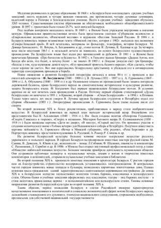 Медленно развивалось и среднее образование. В 1868 г. в Беларуси было восемнадцать средних учебных
заведений: шесть мужских и четыре женских гимназии, две прогимназии, четыре духовные семинарии,
кадетский корпус в Полоцке и Земледельческое училище. Всего в средних учебных заведениях обучалось
3265 человек. Существовавшая система образования не обеспечивала необходимого общеобразовательного
уровня. В 1897 г. грамотным было только 25,7% всех жителей Беларуси.
Под особым контролем находилась печать. В 1869 г. в Вильно была учреждена внутренняя и внешняя
цензура. Официальная правительственная печать была представлена газетами «Губернские ведомости» и
«Епархиальные ведомости», «Виленский вестник» и журналом «Вестник Западной России». В 1886 г. в
Беларуси появилась первая независимая газета «Минский листок», которая с 1902г. выходила под названием
«Северо-Западный край». В ней печатались материалы по фольклору, этнографии, истории Беларуси М.
Довнар-Запольского, Н. Янчука, А. Богдановича и др., стихи поэтов Я. Лучины, К. Каганца и др. За четверть
века после восстания 1863 г. в легальной печати не появилось ни одного белорусского художественного
произведения. На белорусском языке был издан ряд произведений за рубежом. В 1881 г. в Женеве была
напечатана брошюра «Про богатство и бедность». В 1892 г. в Тильзите вышла брошюра «Дядька Антон, или
Беседа обо всем, что болит, а почему болит – не знаем». В 1903 г. в Лондоне увидели свет три брошюры:
«Беседа о том, куда мужицкие деньги идут», «Кто правдивый приятель бедного народа», «Как сделать, чтобы
стало хорошо на свете». Все они адресовались белорусскому крестьянину и убеждали его в антинародном
характере самодержавия,призывали к борьбе.
Новое оживление в развитии белорусской литературы началось в конце 80-х гг. с приходом в нее
писателей-демократов – Ф. Богушевича (1840 – 1900 гг.), Я. Лучины (1851 – 1897 гг.), А. Гуриновича (1869 –
1894 гг.), А. Обуховича (1840 – 1898 гг.) и др. Основными темами их произведений были: защита интересов
деревенской бедноты, право белорусского народа на самостоятельное историческое и культурное развитие,
защита белорусского языка. Ф. Богушевич был первым национальным белорусским поэтом. В условиях
царизма он не мог печатать свои произведения в России. Поэтому первый сборник стихотворений «Дудка
белорусская» он напечатал в 1891 г. в Кракове, второй сборник – «Смык белорусский» - в 1894 г. в Познани.
Только через шесть лет после смерти Я. Лучины кружок белорусских студентов в Петербурге издал его
сборник «Вязынка» (1903 г.). Литературные произведения А. Гуриновича были также изданы после его
смерти.
Во второй половине XIX в. более реалистичным, приближенным к народу стало изобразительное
искусство. В белорусской живописи на первый план выходит исторический жанр. Виднейшим его
представителем был К. Альхимович (1840 – 1916 гг.). Им были созданы полотна «Похороны Гедымина»,
«Смерть Глинского в тюрьме», «Смерть в изгнании». Мастером бытового жанра Н. Селивановичем (1830 –
1918 гг.) были написаны картины «Дети во дворе», «В школу», «Старый пастух». Он принимал участие в
создании мозаического панно «Тайная вечеря» для Исаакиевского собора в Петербурге. Получили известность
картины пейзажиста А. Горовского «Вечер в Минской губернии», «На родине», «Река Березина» и др.
Портретную живопись представлялихудожники Б. Русецкий, А. Ромер,Р. Слизень и др.
На развитие белорусской культуры большое влияние оказало театральное искусство русского,
украинского и польского народов. В городах Беларуси гастролировали известные мастера русской сцены М.
Савина, В. Давыдов, А. Южин и др., исполнители – певцы Л.Собинов, Ф. Шаляпин, пианисты и композиторы
С. Рахманинов, Л. Скрябин и др. В 1890г. в Минске был открыт постоянный профессиональный театр, а также
«Общество любителей изящных искусств». Большое значение приобрела деятельность музыкальных обществ.
Они устраивали публичные концерты и музыкальные вечера, лекции о жизни и творчестве известных
композиторов и исполнителей, открывали музыкальные учебные заведения и библиотеки.
Во второй половине XIX в. произошли заметные изменения в архитектуре Беларуси. С ростом городов
шло их благоустройство, строительство водопроводов, устанавливалось электроосвещение. В центральных
частях городов появились новые площади и бульвары, возводились кирпичные многоэтажные дома. Однако
основная масса гражданских зданий характеризовалась одноэтажными деревянными постройками. До конца
XIX в. в белорусском зодчестве господствовал эклектизм готики, барокко, классицизма и псевдорусского
стиля. Обычно банки и учебные заведения оформлялись под классицизм, театры – под барокко, костелы – в
стиле неоготики, православные церкви – в псевдовизантийском или псевдорусском стилях. Таковы основные
направления развития белорусской культуры во второй половине XIX в.
Таким образом, период вхождения Беларуси в состав Российской империи характеризуется
качественными изменениями в политической и социально-экономической сферах жизни белорусского народа,
дальнейшим становлением его духовного, этнически-национального самосознания, созреванием необходимых
предпосылок для собственной национальной государственности.
 