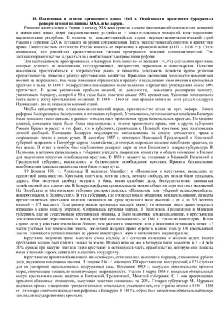 18. Подготовка и отмена крепостного права 1861 г. Особенности проведения буржуазных
реформ второй половины XIXв. в Беларуси.
Развитие капитализма в Европе к началу XIX века привело к смене феодально-абсолютистских монархий
и появлению новых форм государственного устройства – конституционных монархий, конституционно-
парламентских республик. В отличие от западно-европейских стран государственно-политический строй
России к середине XIX в. оставался на уровне средневековья. Здесь господствовал абсолютизм и крепостное
право. Свидетельством отсталости России явилось ее поражение в крымской войне (1853 – 1856 гг.). Стало
очевидным, что российская крепостническая система проигрывает западной капиталистической. Это
заставило правительство задуматьсянад необходимостью проведения реформ.
Эта необходимость ярко проявилась в Беларуси. Большинство ее жителей (74,3%) составляли крестьяне,
которые делились на помещичьих, государственных, поезуитских, церковных и монастырских. Попытки
помещиков приспособиться к потребностям рынка и повысить доходность хозяйств путем усиления
крепостничества привели к упадку крестьянского хозяйства. Проблема увеличения доходности помещичьих
имений не разрешалась. Все чаще помещики обращаются к кредиту и закладывают свои имения и крепостных
крестьян в залог. В 1859 г. белорусскими помещиками было заложено в кредитных учреждениях около 60%
крепостных. В целях увеличения прибыли имений, их доходности, помещики расширяли запашку,
увеличивали барщину, которой в 50-е годы было охвачено свыше 90% крепостных. Усиление помещичьего
гнета вело к росту крестьянских волнений. В 1858 – 1860 гг. они прошли почти во всех уездах Беларуси.
Одиннадцать раз их подавляли военной силой.
Чтобы предотвратить социально-политический взрыв, правительство стало на путь реформ. Начать
реформы было решено с белорусских и литовских губерний. Учитывалось,что помещичьи хозяйства Беларуси
были довольно тесно связаны с рынком и имели опыт применения труда безземельных крестьян. По мнению
властей, помещики здесь были более подготовлены к отмене крепостного права, чем в других губерниях
России. Брался в расчет и тот факт, что в губерниях, граничащих с Польшей, крестьяне уже пользовались
личной свободой. Помещики Беларуси неоднократно высказывались за отмену крепостного права с
сохранением земли в своих руках. В сентябре 1857 г. помещики Виленской, Гродненской и Ковенской
губерний направили в Петербург адреса (ходатайства), в которых выражали желание освободить крестьян, но
без земли. В ответ в ноябре был опубликован рескрипт царя на имя Виленского генерал-губернатора В.
Назимова, в котором разрешалось в губерниях учредить дворянские комитеты и общую комиссию в Вильно
для подготовки проектов освобождения крестьян. В 1858 г. комитеты, созданные в Минской, Виленской и
Гродненской губерниях, высказались за безземельное освобождение крестьян. Проекты безземельного
освобождения крестьянправительством были отвергнуты.
19 февраля 1861 г. Александр II подписал Манифест и «Положения о крестьянах, вышедших из
крепостной зависимости». Крестьяне получили, хотя не сразу, личную свободу, их нельзя было продавать,
дарить. Они получили свободу вступать в брак, вести судебные дела, беспрепятственно заниматься
хозяйственной деятельностью. В Беларуси реформа проводилась на основе общего и двух местных положений.
На Витебскую и Могилевскую губернии распространялось «Положение для губерний великороссийских,
новороссийских и белорусских». В тех губерниях, где господствовало общинное землепользование, размеры
предоставляемых крестьянам наделов составляли на душу мужского пола: высший – от 4 до 5,5 десятин,
низший – 1/3 высшего. Если размер надела превышал высшую норму, то помещик имел право «отрезать
излишек» в свою пользу (отрезки). Сохранялась круговая порука. В Виленской, Гродненской и Минской
губерниях, где не существовало крестьянской общины, а было подворное землепользование, в крестьянское
землепользование передавалась та земля, которой они пользовались до 1861 г. согласно инвентарям. В том
случае, если у крестьян земли было больше, чем указано в инвентаре, или у помещика оставалось менее 1/3
части удобных для земледелия земель, последний получал право отрезать в свою пользу 1/6 крестьянской
земли. Повинности устанавливались на уровне инвентарных норм и выполнялись индивидуально.
Крестьяне получили право выкупать свою усадьбу, а с согласия помещика и полевой надел. Выкуп
крестьянин должен был платить только за землю. Однако цена на нее в Беларуси была завышена в 3 – 4 раза.
20% суммы при выкупе платили сами крестьяне, а оставшуюся часть правительство, которую они должны
были в течении сорока девятилет выплатить государству.
Крестьяне не приняли объявленной им «свободы», отказывались выполнять барщину, самовольно рубили
леса, поджигали помещичьи имения. В течение 1861 г. отмечено 379 крестьянских выступлений, в 125 случаях
для их усмирения использовалась вооруженная сила. Восстание 1863 г. вынудило правительство принять
меры, смягчающие социально-политическую напряженность. Указом 1 марта 1863 г. вводился обязательный
выкуп крестьянами своих наделов в Виленской, Гродненской, Минской губерниях. С 1 мая прекращались
временно-обязанные отношения, выкупные платежи снижались на 20%. Генерал-губернатор М. Муравьев
подписал приказ о наделении трехдесятинными земельными участками тех, кто утратил землю в 1846 – 1856
гг. Эти меры смягчили последствия реформы в Беларуси. В 1867 г. оброк был заменен на обязательный выкуп
землидля государственных крестьян.
 