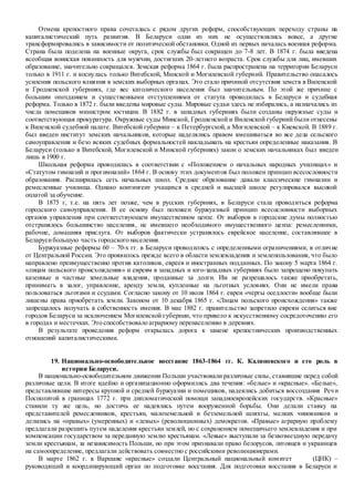 Отмена крепостного права сочеталась с рядом других реформ, способствующих переходу страны на
капиталистический путь развития. В Беларуси одни из них не осуществлялись вовсе, а другие
трансформировались в зависимости от политической обстановки. Одной из первых началась военная реформа.
Страна была поделена на военные округа, срок службы был сокращен до 7-8 лет. В 1874 г. была введена
всеобщая воинская повинность для мужчин, достигших 20-летнего возраста. Срок службы для лиц, имевших
образование, значительно сокращался. Земская реформа 1864 г. была распространена на территории Беларуси
только в 1911 г. и коснулась только Витебской, Минской и Могилевской губерний. Правительство опасалось
усиления польского влияния в земских выборных органах. Это стало причиной отсутствия земств в Виленской
и Гродненской губерниях, где вес католического населения был значительным. По этой же причине с
большим опозданием и существенными отступлениями от статута проводилась в Беларуси и судебная
реформа. Только в 1872 г. были введены мировые суды. Мировые судьи здесь не избирались, а назначались из
числа помещиков министром юстиции. В 1882 г. в западных губерниях были созданы окружные суды и
соответствующая прокуратура. Окружные суды Минской, Гродненской и Виленской губерний были отнесены
к Виленской судебной палате. Витебской губернии – к Петербургской, а Могилевской – к Киевской. В 1889 г.
был введен институт земских начальников, которые наделялись правом вмешиваться во все дела сельского
самоуправления и безо всяких судебных формальностей накладывать на крестьян определенные наказания. В
Беларуси (только в Витебской, Могилевской и Минской губерниях) закон о земских начальниках был введен
лишь в 1900 г.
Школьная реформа проводилась в соответствии с «Положением о начальных народных училищах» и
«Статутом гимназий и прогимназий» 1864 г. В основу этих документов был положен принцип всесословности
образования. Расширилась сеть начальных школ. Среднее образование давали классические гимназии и
ремесленные училища. Однако контингент учащихся в средней и высшей школе регулировался высокой
оплатой за обучение.
В 1875 г, т.е. на пять лет позже, чем в русских губерниях, в Беларуси стала проводиться реформа
городского самоуправления. В ее основу был положен буржуазный принцип всесословности выборных
органов управления при соответствующем имущественном цензе. От выборов в городские думы полностью
отстранялось большинство населения, не имевшего необходимого имущественного ценза: ремесленники,
рабочие, домашняя прислуга. От выборов фактически устранялось еврейское население, составлявшее в
Беларусибольшую часть городского населения.
Буржуазные реформы 60 – 70-х гг. в Беларуси проводились с определенными ограничениями, в отличие
от Центральной России. Это проявилось прежде всего в области землевладения и землепользования, что было
направлено преимущественно против католиков, евреев и иностранных подданных. По закону 5 марта 1864 г.
«лицам польского происхождения» и евреям в западных и юго-западных губерниях было запрещено покупать
казенные и частные земельные владения, проданные за долги. Им не разрешалось также приобретать,
принимать в залог, управление, аренду земли, купленные на льготных условиях. Они не имели права
пользоваться льготами и ссудами. Согласно закону от 10 июля 1864 г. евреи «черты оседлости» вообще были
лишены права приобретать земли. Законом от 10 декабря 1865 г. «Лицам польского происхождения» также
запрещалось получать в собственность имения. В мае 1882 г. правительство запретило евреям селиться вне
городов Беларуси за исключением Могилевской губернии, что привело к искусственному сосредоточению его
в городах и местечках. Это способствовало аграрному перенаселению в деревнях.
В результате проведения реформ открылась дорога к замене крепостнических производственных
отношений капиталистическими.
19. Национально-освободительное восстание 1863-1864 гг. К. Калиновского и его роль в
истории Беларуси.
В национально-освободительном движении Польши участвовали различные силы, ставившие перед собой
различные цели. В итоге идейно и организационно оформились два течения: «белые» и «красные». «Белые»,
представлявшие интересы крупной и средней буржуазии и помещиков, надеялись добиться воссоздания Речи
Посполитой в границах 1772 г. при дипломатической помощи западноевропейских государств. «Красные»
ставили ту же цель, но достичь ее надеялись путем вооруженной борьбы. Они делали ставку на
представителей ремесленников, крестьян, малоземельной и безземельной шляхты, мелких чиновников и
делились на «правых» (умеренных) и «левых» (революционных) демократов. «Правые» аграрную проблему
предлагали разрешить путем наделения крестьян землей, но с сохранением помещичьего землевладения и при
компенсации государством за переданную землю крестьянам. «Левые» выступали за безвозмездную передачу
земли крестьянам, за независимость Польши, но при этом признавали право белорусов, литовцев и украинцев
на самоопределение, предлагали действовать совместно с российскими революционерами.
В марте 1862 г. в Варшаве «красные» создали Центральный национальный комитет (ЦНК) –
руководящий и координирующий орган по подготовке восстания. Для подготовки восстания в Беларуси и
 