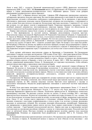 Литве в июне 1862 г. создается Литовский провинциальный комитет (ЛПК), формально подчиненный
варшавскому ЦНК. К лету 1862 г. К. Калиновский вместе с В. Врублевским и Ф. Рожанским стали издавать
первую в стране революционно-демократическую газету «Мужицкая правда». Газета стала рупором
революционно-демократического крыла «красных».
В январе 1863 г. в Варшаве началось восстание. 1 февраля ЛПК обнародовал программные документы,
дублирующие программу польских соратников. Все жители края призывались к восстанию без различия веры,
происхождения, сословия и объявлялись свободными и равноправными. По их программе, в крестьянскую
собственность переходили земельные наделы (безвозмездно), которыми они пользовались, с помещиками за
землю должно было рассчитаться государство. Безземельные крестьяне наделялись 3 моргами (2,1 га) земли
при условии, что они примут участие в вооруженной борьбе. Рекрутская повинность заменялась 3-летней
всеобщей воинской повинностью, восстанавливалась униатская церковь. Однако эти обязательства не
соответствовалимечтам большинства крестьянине смогли привлечь их к восстанию.
Первые повстанческие отряды были созданы на территории западных уездов Беларуси в марте-апреле
1863 г. Они формировались из местной шляхты, офицеров, ремесленников, студентов, крестьян.
Повстанческие отряды возглавили В. Врублевский и Ф. Рожанский в Гродненской губернии, З. Сераковский и
А. Трусов на Минщине. Плана действий не было, отсутствовала взаимопомощь. Руководители намеревались
поднять восстание в прибалтийских и русских губерниях. Но этого им сделать не удалось.
Наибольшего успеха добился Л. Звяждовский. С помощью студентов Гори-Горецкого земледельческого
института ему удалось 24 апреля 1863 г. захватить уездный город Горки. Но вскоре и этот отряд был разбит.
Из Петербурга и Москвы на помощь ему прибыли несколько офицеров, которые начали формировать отряды в
Оршанском, Чериковском, Сенненском и других уездах, но соединиться с отрядом Л. Звяждовского не смогли.
Под Борисовом потерпел поражение отряд З. Сераковского, сам он был взят в плен и казнен в Вильно 27 июня
1863 г.
Более активно действовали повстанческие отряды на Виленщине и Гродненщине. На Гродненщине
действовало 5 отрядов, в которых насчитывалось 1700 человек. В мае 1863 г. повстанцы провели более 20 боев,
средикоторых наиболее ожесточенным было сражение возле местечка Миловиды Слонимского уезда.
Среди руководителей восстания развернулась борьба за власть. «Белые» установили над руководящими
органами контроль вначале в Варшаве, а затем и на местах. В марте 1863 г. ЛПК был распущен и создан
«Отдел, управляющий провинциями Литвы». К. Калиновский, его соратники подчинились, чтобы избежать
раскола в рядах повстанцев, и продолжали повстанческую борьбу.
С середины мая 1863 г. подавление восстания возглавил новый виленский генерал-губернатор М.
Муравьев. Он получил от Александра II чрезвычайные полномочия. С его приездом усилились репрессии:
начались публичные смертные казни лиц, принимавших участие в восстании, возросло количество арестов,
массовой стала высылка в административном порядке. Многие из участников восстания попытались избежать
репрессий, прекратили антиправительственную деятельность, оставили посты в революционной
администрации, эмигрировали.
Одновременно М. Муравьев провел ряд мероприятий, которые привлекали крестьян на сторону властей:
отменил временно обязанные отношения, ввел обязательный выкуп крестьянских наделов, крестьянам были
возвращены отрезки, на 20% снижены выкупные платежи. Крестьян стали привлекать к надзору за
«польскими» помещиками. Имущество репрессированных помещиков и шляхтичей частично передавалось
крестьянам.
В июне были арестованы некоторые члены Отдела управляющего провинциями Литвы. С 31 июля К.
Калиновский стал председателем Виленского Отдела, а 22 августа ему были переданы и полномочия
комиссара Варшавского правительства в Вильно. Подпольное правительство К. Калиновского попыталось
реанимировать восстание. Но реальных успехов достичь не удалось. К началу сентября 1863 г. восстание
практически было подавлено. Количество осужденных участников восстания составило 4,5 тыс. человек, 128
из них были казнены, остальные были сосланы на каторгу, на поселение в Сибирь, направлены в арестантские
роты. Около 13 тыс. человек власти переселили в отдаленные губернии России. Владения помещиков,
имевших отношение к восстанию, конфисковывались в пользу казны и на льготных условиях продавались
выходцам из центральных губерний. Все остальные помещики обкладывались контрибуцией. Закрывались
или превращались в православные церкви многие костелы. Было закрыто единственное в Беларуси высшее
учебное заведение – Гори-Горецкий земледельческий институт. Царизм взял курс на перемещение местной
интеллигенции во внутренние российские губернии и замену их этническими русскими. Польский язык был
изъят из публичной жизни. Местным откликом на русификаторскую политику царизма стала идеология
западнорусизма. Основные ее направления были разработаны в середине XIX в. И. Семашко, И.О.
Кояловичем.
К. Калиновский продолжал революционную деятельность. Он скрывался под другими фамилиями, но был
выдан. Находясь в тюрьме, К. Калиновский написал и передал на волю «Письма из-под виселицы» - свое
 