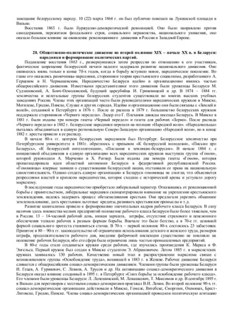 завещание белорусскому народу. 10 (22) марта 1864 г. он был публично повешен на Лукишской площади в
Вильно.
Восстание 1863 г. было буржуазно-демократической революцией. Оно было направлено против
самодержавия, пережитков феодального строя, социального неравенства, национального унижения, оно
оказало большое влияние на оживление революционного движения в России и Западной Европе.
20. Общественно-политическое движение во второй половине XIX – начале XX в. в Беларуси:
народники и формирование политических партий.
Подавление восстания 1863 г., развернувшиеся затем репрессии по отношению к его участникам,
фактическое запрещение белорусской печати надолго задержали развитие национального движения. Оно
оживилось вновь только в конце 70-х годов, когда в борьбу вступило новое, народническое поколение. Во
главе его оказались разночинцы-народники, сторонники теории крестьянского социализма, разработанного А.
Герценом и Н. Чернышевским. Народничество Беларуси идейно и организационно явилось частью
общероссийского движения. Известными представителями этого движения были уроженцы Беларуси М.
Судзиловский, А. Бонч-Осмоловский, будущий цареубийца И. Гриневицкий и др. В 1874 – 1884 гг.
землячества и нелегальные группы белорусских студентов существовали во многих высших учебных
заведениях России. Члены этих организаций часто были руководителями народнических кружков в Минске,
Могилеве, Гродно, Пинске, Слуцке и других городах. Идейно и организационно они были связаны с «Землей и
волей», созданной в Петербурге в 1876 г. После ее раскола в 1879 г. большинство белорусских кружков
поддержало сторонников «Черного передела». Лидер его Г. Плеханов дважды посещал Беларусь. В Минске в
1881 г. были изданы три номера газеты «Черный передел» и газета для рабочих «Зерно». После распада
«Черного передела» в 1882 г. белорусские народники перешли на позиции «Народной воли». «Народовольцы»
пытались объединиться в единую региональную Северо-Западную организацию «Народной воли», но в конце
1882 г. аресты привели к ее распаду.
В начале 80-х гг. центром белорусских народников был Петербург. Белорусское землячество при
Петербургском университете в 1881г. обратилось с призывом «К белорусской молодежи», «Письмо про
Беларусь», «К белорусской интеллигенции», «Послание к землякам-белорусам». В начале 1884 г. с
инициативой объединения в единую организацию всех народнических кружков выступила группа «Гомон»,
которой руководили А. Марченко и Х. Ратнер. Были изданы два номера газеты «Гомон», которая
пропагандировала идеи областной автономии Беларуси в федеративной республиканской России.
«Гомоновцы» впервые заявили о существовании белорусской нации, отстаивали ее права на национальную
самостоятельность. Однако создать единую организацию в Беларуси гомоновцы не смогли, что объясняется
репрессиями властей и кризисом народничества, которое сходило с исторической арены и уступало дорогу
марксизму.
В последующие годы народничество приобретало либеральный характер. Отказавшись от революционной
борьбы с правительством, либеральные народники сконцентрировали внимание на укреплении крестьянского
землевладения, надеясь задержать процесс обезземеливания крестьян. Они предлагали укрепить общинное
землепользование, дать крестьянам льготные кредиты,развивать крестьянские промыслы и т.д.
Развитие капитализма привело к формированию значительных кадров рабочего класса Беларуси. В силу
наличия здесь множества мелких предприятий положение рабочего класса Беларуси было более тяжелым,чем
в России. 13 – 14-часовой рабочий день, низкая зарплата, штрафы, отсутствие страхового и пенсионного
обеспечения толкало рабочих к разным формам борьбы. Вначале это было бегство, а в 70-е гг. основной
формой социального протеста становиться стачка. В 70-х – первой половине 80-х состоялось 23 забастовки.
Принятое в 80 – 90-х гг. законодательство об ограничении использования детского и женского труда, размеров
штрафа, продолжительности рабочего дня, введение фабричной инспекции существенно не повлияло на
положение рабочих Беларуси, ибо его сфера была ограничена лишь частью промышленных предприятий.
В 80-е годы стали создаваться кружки среди рабочих, где изучались произведения К. Маркса и Ф.
Энгельса. Первый кружок был создан в Минске студентом Э. Абрамовичем. Летом 1885 г. в марксистских
кружках занималось 130 рабочих. Качественно новый этап в распространении марксизма связан с
возникновением группы «Освобождение труда», возникшей в 1883 г. в Женеве. Рабочее движение Беларуси
сливается с общероссийским социал-демократическим движением. Членами группы были уроженцы Беларуси
И. Гецев, А. Гуринович, С. Левков, А. Трусов и др. На активизацию социал-демократического движения в
Беларуси оказал влияние созданный в 1895 г. в Петербурге «Союз борьбы за освобождение рабочего класса».
Его членами были уроженцы Беларуси: Л. Лепешинский, М. Левашкевич, Т. Максимов и др. В сентябре 1895 г.
в Вильно для переговоров с местными социал-демократами приезжал В.И. Ленин. Во второй половине 90-х гг.
социал-демократические организации действовали в Минске, Гомеле, Витебске, Сморгони, Ошмянах, Брест-
Литовске, Гродно, Пинске. Члены социал-демократических организацией проводили политическую агитацию
 