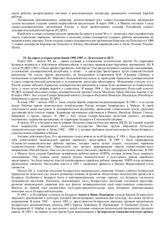 среди рабочих, распространяли листовки и революционную литературу, руководили стачечной борьбой
рабочих.
Активизация революционного движения, количественный рост социал-демократических организаций
делали насущным создание единой всероссийской организации. В марте 1898 г. в Минске состоялся I съезд
социал-демократических организаций России, и было провозглашено создание Российской социал-
демократическойрабочейпартии (РСДРП).
В рабочем и социал-демократическом движении Беларуси в конце 90-х гг. появились свои специфические
черты: стремление еврейских, литовских и польских социал-демократов создавать рабочие организации по
национальному признаку. Были созданы социал-демократические организации Королевства Польского (в 1900
г. социал-демократия Королевства Польского и Литвы), «Всеобщий еврейский союз в Литве, Польше, России»
(Бунд).
21. Беларусь в период революции 1905-1907 гг.Деятельность БСГ.
Конец XIX – начало ХХ вв. – время создания и становления политических партий. На территории
Беларуси возникали и действовали общероссийские и местные национальные партийные организации. На II
съезде РСДРП (1903 г.) была принята программа этой партии. Она предусматривала свержение самодержавия,
установление демократической республики, а позже – и диктатуры пролетариата путем социалистической
революции. На съезде партия раскололась на большевиков (сторонников В.И. Ульянова (Ленина) и
меньшевиков (сторонников Ю. Мартова). Большевики выступали за проведение буржуазно-демократической
и сразу социалистической революции и установление диктатуры пролетариата. Меньшевики считали, что в
России должна победить буржуазно-демократическая революция и страна будет развиваться по буржуазному
пути, а затем путем реформ перейти к социализму. В январе 1904 г. был организован Полесский комитет
РСДРП, который объединил социал-демократические группы Гомеля, Могилева, Орши, Шклова, Быхова и др.
В марте 1904 г. был создан Северо-Западный комитет, который объединил Минскую, Виленскую, Витебскую,
Бобруйскую и другие группы РСДРП.
В конце 1901 – начале 1902 гг. была создана партия социалистов-революционеров. В 1902 г. в ее состав
вошла Рабочая партия политического освобождения России, которая базировалась в Минске. В своей
деятельности эсеры выступали за демократическую республику, проведение социализации земли; средством
достижения цели считали террор. Эсеровские организации действовали в Минске, Витебске, Вильно, Гомеле,
Бобруйске и других городах. В 1904 г. был создан Северо-Западный областной комитет, которому
подчинялись эсеровские организации на территории Беларусии Смоленской губернии.
В начале ХХ в. в Беларуси имела влияние Польская социалистическая партия (ПСП). Ее главной задачей
было возрождение независимого польского государства. Местные группы образовали Польскую
социалистическую партию в Литве (1902 – 1906 гг.), которая требовала самостоятельности Литвы-Беларуси с
учредительным собранием в Вильно.
Активно действовал Бунд. Его организации существовали по всей Беларуси. С 1901 г. Бунд провозгласил
себя единственной национальной партией еврейского пролетариата. В 1905 г. была сформирована
«Сионистко-социалистическая рабочая партия», которая имела целью создать «отдельное еврейское
социалистическое общество». Параллельно шел процесс формирования партии социал-сионистского
направления «Паолей-Цион». Они хотели создать самостоятельное еврейское государство в Палестине. В 1901
г. в Минске была создана Еврейская независимая рабочая партия (ЕНРП), которая должна была защищать
самодержавие. Она ставила своей задачей подъем экономического и культурного уровня еврейского
пролетариата. Это была попытка властей контролировать еврейское рабочее движение. ЕНРП стала активным
проводником сионизма. Неслучайно власти в 1902 г. разрешили провести в Минске Всероссийский съезд
сионистов.
Начало ХХ. в. отмечено подъемом белорусского национального движения. Однако слабость белорусской
буржуазии не позволила ему оказать решающее влияние на развитие общественно-политических процессов в
Беларуси. Особенность Беларуси была в многонациональном составе городов, где белорусы составляли
меньшинство населения. Поскольку подавляющую часть белорусского населения составляли крестьяне,
развитие национального движения шло под флагом неонароднических идей «крестьянского социализма».
Вначале на первый план выдвигались культурно-просветительские идеи, которыми заинтересовалась
некоторая часть белорусскоймолодежи.
В 1902 г. в Петербурге студенты из Беларуси Антон и Иван Луцкевичи создали Кружок белорусского
народного просвещения и культуры, который пропагандировал национальную культуру, вел поиск путей ее
возрождения. В конце 1902 – начале 1903 гг. представители белорусских народных кружков организовали
Белорусскую революционную громаду (БРГ). Братья Луцкевичи, В. Ивановский, Э. Пашкевич (Тетка), К.
Кастравицкий, А. Бурбис и др. выступили с идеей создания социально-политической организации трудового
народа. В 1903 г. на первом съезде партия была переименована в Белорусскую социалистическую громаду
 