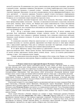 начало II тысячелетия. В славянизации этих земель значительная роль принадлежит волынянам, дреговичам,
в меньшей степени – древлянам и кривичам. Они признают, что основу старобелорусского этноса составляли
кривичи, дреговичи, радимичи, в меньшей степени - волыняне, большинство которых участвовало в
этногенезе украинцев. Доказывают, что как часть волынян приняла участие в формировании белорусов, так и
часть дреговичей – в этногенезе украинцев. Радимичи в равной степени участвовали в формировании
белорусов и одной из групп русского этноса. Кривичи сыграли большую роль не только в формировании
белорусов, но и в становлении северо-западной частирусского этноса.
Главным занятием населения белорусских земель было земледелие. Восточные славяне принесли
более прогрессивную форму земледелия – пахотную, но продолжали использовать и подсечное земледелие.
Сеяли рожь, пшеницу, просо, ячмень, лен. Важную роль играло животноводство. Семьи, объединенные
общностью хозяйственной жизни, образовали сельскую (соседскую) или территориальную общину.
Обрабатываемая земля, леса и водоемы были собственностью всей общины. Семья пользовалась отдельным
участком общинной земли – наделом.
В IX – XII вв. у восточных славян складывается феодальный уклад. В начале основная часть
населения была свободными общинниками, которых называли «люди». Их социальное положение
постепенно менялось: часть попадала в зависимое положение, часть оставалась относительно свободной.
Зависимых людей называли «челядью». В составе челяди были категории населения, лишенные личной
свободы – холопы.
О становлении классового общества свидетельствует не только зависимое положение отдельной
категории населения, но и наличие дружины. Дружинники (или бояре) получали от князя право собирать
дань с определенной территории. Сбор дани со свободного населения той территории, которой «владел»
князь, называлось полюдьем. Постепенно дань становится феодальной рентой.
В это время образуются города. Одни выросли из укрепленного сельского городища как Полоцк,
другие как княжеские замки – Менск, Гродно, Заславль. Третьи возникали на торговых путях. Город состоял
из частей: детинца, укрепленного валами, рвами, стенами; посада – место, где селились ремесленники и
торговцы; и торга – места продажии купли товаров.
Славяне исповедовали языческую религию. Они верили в бога солнца, огня, Перуна и др. Умерших
хоронили в ямах, насыпая над ними курганы. Верили в загробную жизнь. Украшения носили из кости, меди,
керамики.
 3. Первые княжества на территории Беларуси: Полоцкое и Туровское.
Восточнославянские союзы племен чувствовали родство между собой, они были близки по языку,
культуре, обычаям, имели много общих внешних интересов. Все это создавало условия для политического
обьединения восточных славян, что и произошло во второй половине IX в. Во главе этого обьединения стала
династия Рюриковичей, а главным городом - Киев. Однако империя Рюриковичей не была централизованным
государственным образованием. Она представляла собой политические обьединения феодалов вокруг
великого князя с целью отпора постоянным набегам внешних врагов и сбора дани с собственного населения.
Территория современной Беларуси находилась на западной окраине Киевской Руси. Вначале здесь
существовали Полоцкое и Туровское княжества. По мере развития феодальных отношений некоторые
княжества делали попытки выйти из-под власти Киева. Одним из первых начал обособляться Полоцк. Полоцк
впервые упоминается в источниках под 862г.
В последней четверти X в. шла упорная борьба за великокняжеский престол между сыновьями Киевского
князя Святослава и Киевским князем Ярополком, Новгородским князем Владимиром. Каждый из них
стремился иметь Полоцкое княжество своим союзником. С этой целью Владимир решил жениться на дочери
Полоцкого князя Рогволода Рогнеде, но встретил с ее стороны решительный отказ. Тогда Владимир захватил
Полоцк, убил Рогволода, силой взял себе в жены Рогнеду и стал Великим Киевским князем. В крупнейшие
города в качестве своих наместников Владимир направил своих сыновей. Его сын от Рогнеды Изяслав
получил Полоцк.
После смерти Изяслава в Полоцке княжили его сыновья и внуки. Наивысшего расцвета Полоцкое
княжество достигло при князе Брячиславе (1001-1044гг.) и Всеславе (Чародее) (1044-1101 гг.). В это время
расширились границы княжества. Оно занимало территорию теперешней Витебской области, северную часть
Минской и несколько соседних районов. В вассальной зависимости от княжества были земли, которые
простирались по нижнему течению Западной Двины, где находились города Кукенойс и Герцике. Полочане
контролировали торговый путь «из варяг в греки», собирали дань с балтских племен.
 