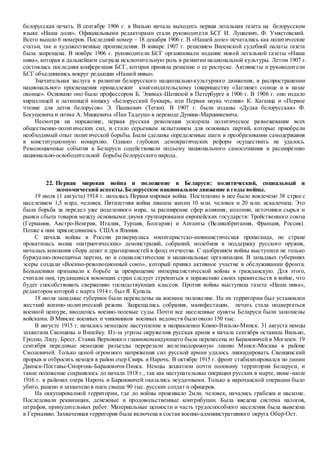 белорусская печать. В сентябре 1906 г. в Вильно начала выходить первая легальная газета на белорусском
языке «Наша доля». Официальными редакторами стали руководители БСГ И. Луцкевич, Ф. Умястовский.
Всего вышло 6 номеров. Последний номер – 18 декабря 1906 г. В «Нашей доле» печатались как политические
статьи, так и художественные произведения. В январе 1907 г. решением Виленской судебной палаты газета
была запрещена. В ноябре 1906 г. руководители БСГ организовали издание новой легальной газеты «Наша
нива», которая в дальнейшем сыграла исключительную роль в развитии национальной культуры. Летом 1907 г.
состоялась последняя конференция БСГ, которая приняла решение о ее роспуске. Активисты и руководители
БСГ объединились вокруг редакции «Нашей нивы».
Значительная заслуга в развитии белорусского национально-культурного движения, в распространении
национального просвещения принадлежит книгоиздательскому товариществу «Заглянет солнце и в наше
оконце». Основано оно было профессором Б. Эпимах-Шепилой в Петербурге в 1906 г. В 1906 г. оно издало
кириллицей и латиницей книжку «Белорусский букварь, или Первая наука чтения» К. Каганца и «Первое
чтение для деток белорусов» Э. Пашкевич (Тетки). В 1907 г. были изданы «Дудка белорусская» Ф.
Богушевича и поэма А. Мицкевича «Пан Тадеуш» в переводе Дунина-Марцинкевича.
Несмотря на поражение, первая русская революция ускорила политическое размежевание всех
общественно-политических сил, и стало серьезным испытанием для основных партий, которые приобрели
необходимый опыт политической борьбы. Были сделаны определенные шаги в преобразовании самодержавия
в конституционную монархию. Однако глубоких демократических реформ осуществить не удалось.
Революционные события в Беларуси содействовали подъему национального самосознания и расширению
национально-освободительной борьбы белорусского народа.
22. Первая мировая война и положение в Беларуси: политический, социальный и
экономический аспекты.Белорусское национальное движение в годы войны.
19 июля (1 августа) 1914 г. началась Первая мировая война. Постепенно в нее было вовлечено 38 стран с
населением 1,5 млрд. человек. Пятилетняя война лишила жизни 10 млн. человек и 20 млн. искалечила. Это
была борьба за передел уже поделенного мира, за расширение сфер влияния, колонии, источники сырья и
рынки сбыта товаров между основными двумя группировками европейских государств: Тройственного союза
(Германия, Австро-Венгрия, Италия, Турция, Болгария) и Антанты (Великобритания, Франция, Россия).
Позже к ним присоединились США и Япония.
С начала войны в России развернулась милитаристско-шовинистическая пропаганда, по стране
прокатилась волна «патриотических» демонстраций, собраний, молебнов в поддержку русского оружия,
началась компания сбора денег и драгоценностей в фонд отечества. С одобрением войны выступили не только
буржуазно-помещичьи партии, но и социалистические и национальные организации. В западных губерниях
эсеры создали «Военно-революционный союз», который принял активное участие в обслуживании фронта.
Большевики призывали к борьбе за превращение империалистической войны в гражданскую. Для этого,
считали они, трудящимся воюющих стран следует стремиться к поражению своих правительств в войне, что
будет способствовать свержению господствующих классов. Против войны выступила газета «Наша нива»,
редактором которой с марта 1914 г. был Я. Купала.
18 июля западные губернии были переведены на военное положение. На их территории был установлен
жесткий военно-политический режим. Запрещались собрания, манифестации, печать стала подвергаться
военной цензуре, вводились военно-полевые суды. Почти все населенные пункты Беларуси были заполнены
войсками. В Минске военных и чиновников военных ведомств было около 150 тыс.
В августе 1915 г. началось немецкое наступление в направлении Ковно-Вильно-Минск. 31 августа немцы
захватили Свенцяны и Вилейку. Из-за угрозы окружения русская армия в начале сентября оставила Вильно,
Гродно, Лиду, Брест. Ставка Верховного главнокомандующего была перенесена из Барановичей в Могилев. 19
сентября передовые немецкие разъезды перерезали железнодорожную линию Минск-Москва в районе
Смолевичей. Только ценой огромного напряжения сил русской армии удалось ликвидировать Свенцянский
прорыв и отбросить немцев в район озер Свирь и Нарочь. В октябре 1915 г. фронт стабилизировался по линии
Двинск-Поставы-Сморгонь-Барановичи-Пинск. Немцы захватили почти половину территории Беларуси, и
такое положение сохранялось до начала 1918 г., так как наступательные операции русских в марте, июне-июле
1916 г. в районах озера Нарочь и Барановичей оказались неудачными. Только в нарочанской операции было
убито, ранено и захвачено в плен свыше 90 тыс. русских солдат и офицеров.
На оккупированной территории, где до войны проживало 2млн. человек, начались грабежи и насилие.
Последовали реквизиции, денежные и продовольственные контрибуции. Была введена система налогов,
штрафов, принудительных работ. Материальные ценности и часть трудоспособного населения была вывезена
в Германию. Захваченная территория была включена в состав военно-административного округа Обер-Ост.
 