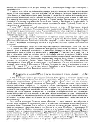 немецких оккупационных властей, которые в январе 1916 г. признали право белорусского языка наравне с
другими языками.
В апреле и июне 1916 г. представители Белорусского народного комитета участвовали в конференциях
народов России, проходивших в Стокгольме и Лозанне. Там они обращались к народам Европы и президенту
США Вильсону с просьбой поддержать выход Беларуси из состава России, помочь белорусскому народу
самостоятельно развивать свой интеллектуальный и экономический потенциал, стать хозяином на своей земле.
В меморандуме белорусской делегации на конгрессе в Лозанне впервые была выдвинута идея создания
государства «Соединенные штаты Беларуси, Литвы, Латвии, Украины от Балтийского до Черного морей». Но
странам Антанты нужна была Россия, которая и дальше продолжала бы войну с Германией. Поэтому они не
отреагировали на это предложение.
В июне 1917 г. группа деятелей национального движения во главе с В. Ластовским создала
законспирированную организацию «Связь независимости и неразделимости Беларуси». Эта организация была
не только против краевой автономии в составе России или Польши, но считала неприемлемой и федерацию с
Литвой. Она ставила целью создание независимой Беларуси в ее этнографических границах и выступала за
свободную демократическую Беларусь.
В сентябре 1917 г. при помощи оккупационных властей была создана Литовская рада (Тариба), как
верховный государственный орган Литвы. В этих условиях, в противовес Литовской тарибе, конференция
представителей белорусского национального движения в январе 1918 г. избрала Виленскую белорусскую раду
во главе с А. Луцкевичем. Виленская рада взяла курс на разрыв связи с Россией и создание самостоятельного
государства.
На территории Беларуси, которая входила в сферу деятельности российской армии, с конца 1916 – начала
1917 гг. начали действовать разные национальные культурно-просветительские организации. Белорусские
писатели, поэты и художники объединились в организацию «Белорусская хатка». Некоторые торгово-
промышленные круги белорусов, под руководством Р. Скирмунта, П. Алексюка и др., в конце 1916 г. в
Минске развернули работу по созданию партии белорусских народных социалистов (ПБНС). Среди
белорусских ксендзов наметилась тенденция к созданию белорусской партии на основе христианской морали.
Расширилась деятельность белорусского национального движения среди беженцев, основная масса
которых осела в центральных губерниях России и Поволжья. В октябре 1916 г. Министерство внутренних дел
России разрешило издание в Петрограде белорусских газет «Дзянница» и «Светоч», которые издавались под
редакцией соответственно Д. Жилуновича и Э. Будьки. Из-за нехватки средств и недовольства цензуры в
конце 1916 – начале 1917 гг. газеты были закрыты. Дальнейшее развитие белорусского национального
движения было связано с победой Февральской революции 1917 г.
23. Февральская революция 1917 г. в Беларуси и положение в регионе в феврале — октябре
1917 гг.
В 1916 г. в России сложилась революционная ситуация. Война привела к невиданной хозяйственной
разрухе. Во многих городах России реальной стала угроза голода. Народ требовал мира, хлеба, свободы.
Обострились взаимоотношения правительства с Думой. Назревал кризис власти. Попытки различных
политических сил стабилизировать положение не имели успеха. Массовые забастовки, демонстрации и
митинги, состоявшиеся 23 февраля 1917 г. в Петрограде в связи с Международным днем работниц, положили
начало буржуазно-демократическим преобразованиям. 26 февраля 1917 г. всеобщая политическая стачка в
Петрограде стала перерастать в вооруженное восстание. 27 февраля выступления рабочих были поддержаны
большинством солдат гарнизона. 28 февраля 1917 г. революция в Петрограде победила. Был создан Совет
рабочих и солдатских депутатов, большинство в котором составляли меньшевики и эсеры. Одновременно из
кадетско-октябристских членов Государственной Думы было сформировано Временное правительство. Совет
поддерживал Временное правительство, создав при этом наблюдательный комитет за его деятельностью в
интересах народа.
Весть о победе революции в Петрограде пришла в Беларусь 1 – 4 марта и вызвала у жителей городов и
местечек волну энтузиазма. Везде проходили митинги, демонстрации, разоружалась полиция, освобождались
политзаключенные. Создавались Советы рабочих и солдатских депутатов, народная милиция. В марте –
апреле организационно оформились тридцать семь Советов, в том числе 12 рабочих, 11 крестьянских, 14
объединенных Советов. Наиболее влиятельным в Беларуси и на Западном фронте был Минский Совет,
созданный 4 марта на собрании представителей от ряда предприятий. Организационное оформление Минского
Совета завершилось 8 марта, когда был создан Минский Совет рабочих и солдатских депутатов и один
исполнительный комитет во главе с меньшевиком Б. Позерном и его заместителем большевиком И.
Любимовым. Были созданы Советы в Гомеле, Витебске и других городах Беларуси. Они признавали
руководящую роль Петроградского Совета ипо его примеру – Временное правительство.
 