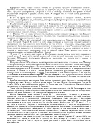 Буржуазные органы власти возникли вначале как временные городские общественные комитеты.
Временное правительство в Беларуси опиралось на структуры, созданные еще при царизме – на земства,
органы городского самоуправления. Губернские и уездные комиссары назначались, как правило, из числа
председателей губернских и уездных земских управ. В Беларуси, как и во всей стране, установилось
двоевластие.
В это же время начали создаваться профсоюзы, фабричные и заводские комитеты. Вопросы
продолжительности рабочего дня, оплаты труда, сверхурочных работ рассматривались на заседаниях Советов
рабочих и солдатских депутатов.
В действующей армии на основе приказа № 1 Петроградского Совета проводилась так называемая
«демократизация» – выборы солдатских комитетов. В конце августа 1917 г. на Западном фронте действовало
7254 комитета, в том числе 60 дивизионных, 15 корпусных и 3 армейских. Защищая права солдат, комитеты
постоянно вмешивались в их взаимоотношения с офицерами. Были случаи ареста офицеров комитетами, отказ
целыми дивизиями выполнять приказы командования.
7 – 17 апреля 1917 г. в Минске состоялся I съезд рабочих и солдатских депутатов армии и тыла Западного
фронта. Съезд поддержал позицию Временного правительства о продолжении войны, утвердил положение о
солдатских комитетах и определил их задачи.
20 апреля в Минске состоялся первый съезд крестьянских депутатов Минской и не оккупированных
уездов Виленской губерний. По вопросу о войне съезд высказался за заключение воюющими странами
справедливого мира без аннексий и контрибуций, а до того времени – продолжать войну, съезд осудил
дезертирство. Окончательное решение аграрного вопроса откладывалось до созыва Учредительного собрания.
Однако делегаты высказались за ликвидацию частной собственности на землю, запрещение ее купли и
продажи, за уравнительное распределение земли по трудовой норме. Эсеры провели свою линию на
крестьянских съездах Могилевской и Витебской губерний.
18 июля 1917 г. началось наступление на Юго-Западном фронте, которое закончилось поражением
русской армии. В стране назрел острый политический кризис, который закончился расстрелом 4 июля в
Петрограде 500-тысячной демонстрации. Двоевластие закончилось, вся полнота власти перешла к
Временному правительству.
Июльские события 1917 г. ускорили процесс революционного просвещения трудящихся масс. Массовые
стачки рабочих прошли во всех крупных городах Беларуси, увеличилось число крестьянских выступлений,
волнений солдат на Западном фронте. Временное правительство организовало мятеж в конце августа 1917 г.
под руководством генерала Л. Корнилова с целью подавления революционных сил и установления военной
диктатуры. В Минске и в других городах Беларуси создавались вооруженные рабочие дружины,
патрулирующие на железнодорожных станциях. Формировались отряды Красной гвардии. 30 августа был
созданВоенно-революционный комитет (ВРК) Западного фронта, осуществлявший координацию действий
по организации отпора контрреволюции. 1 сентября в Могилеве был арестован Л. Корнилов и другие генералы
Ставки.
Борьба с корниловским мятежом еще более ускорила «полевение» масс. На митингах солдаты, рабочие,
беднейшие крестьяне Беларуси требовали взятия власти Советами. Началась большевизация Советов. В
сентябре 1917 г. в Минский Совет было избрано 184 большевика, или 53% его состава. Президиум Совета
состоял только из большевиков во главе с К. Ландером.
Таким образом, Временное правительство полностью дискредитировало себя. Не была решена ни одна
проблема: продолжалась война, не решен аграрный вопрос, не проведены коренные изменения в общественно-
политической жизни. Реформистский путь развития России стал невозможен.
Отмена Временным правительством 3 марта 1917 г. национальных, сословных и религиозных
ограничений дала возможность организоваться белорусским партиям, различным по своей социально-
классовой сущности и политической ориентации. Возобновила свою деятельность Белорусская
социалистическая громада. Ее политический курс отражал интересы средних слоев общества, которые были
заинтересованы в проведении демократических преобразований. Конференция БСГ 25 марта 1917 г.
выступила в поддержку Временного правительства, солидаризировалась с лозунгом «революционного
оборончества», выдвинула требование автономии Беларуси в составе Федеративной Российской Республики и
высказалась за общенародную собственность на землю, передачу ее для пользования в соответствии с
трудовой нормой. Однако окончательное решение аграрного вопроса относила к компетенции краёвого сейма
автономной Беларуси и предостерегала от стихийных выступлений крестьян. В рабочем вопросе выдвигала
требования восьмичасового рабочего дня и гарантированного минимума зарплаты.
БСГ расширила свое влияние среди интеллигенции, крестьян, горожан, беженцев. К середине 1917 г. она
насчитывала 5тыс. членов, а в конце 1917 г. около 10 тыс. В апреле-июне БСГ издавала газету «Громада»,
имела представителей в Советах, городских думах, участвовала в работе Совета национальных партий
народов России.
 