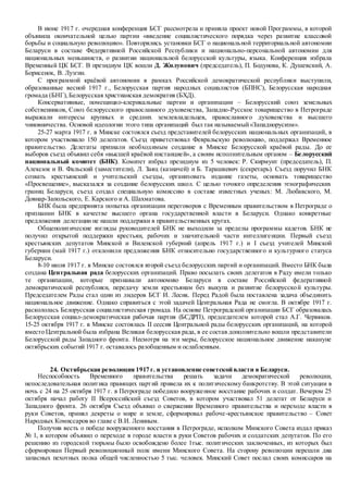 В июне 1917 г. очередная конференция БСГ рассмотрела и приняла проект новой Программы, в которой
объявила окончательной целью партии «введение социалистического порядка через развитие классовой
борьбы и социальную революцию». Повторялись установки БСГ о национальной территориальной автономии
Беларуси в составе Федеративной Российской Республики и национально-персональной автономии для
национальных меньшинств, о развитии национальной белорусской культуры, языка. Конференция избрала
Временный ЦК БСГ. В президиум ЦК вошли Д. Жилунович (председатель), П. Бодунова, К. Душевский, А.
Борисенок, В. Лузгин.
С программой краёвой автономии в рамках Российской демократической республики выступили,
образованные весной 1917 г., Белорусская партия народных социалистов (БПНС), Белорусская народная
громада (БНГ),Белорусская христианская демократия (БХД).
Консервативные, помещицко-клерикальные партии и организации – Белорусский союз земельных
собственников, Союз белорусского православного духовенства, Западно-Русское товарищество в Петрограде
выражали интересы крупных и средних землевладельцев, православного духовенства и высшего
чиновничества. Основой идеологии этого типа организаций был так называемый«Западнорусизм».
25-27 марта 1917 г. в Минске состоялся съезд представителей белорусских национальных организаций, в
котором участвовало 150 делегатов. Съезд приветствовал Февральскую революцию, поддержал Временное
правительство. Делегаты признали необходимым создание в Минске Белорусской краёвой рады. До ее
выборов съезд объявил себя «высшей краёвой инстанцией», а своим исполнительным органом – Белорусский
национальный комитет (БНК). Комитет избрал президиум из 5 человек: Р. Скирмунт (председатель), П.
Алексюк и В. Фальский (заместители), Л. Заяц (казначей) и Б. Тарашкевич (секретарь). Съезд поручил БНК
созвать крестьянский и учительский съезды, организовать издание газеты, основать товарищество
«Просвещение», высказался за создание белорусских школ. С целью точного определения этнографических
границ Беларуси, съезд создал специальную комиссию в составе известных ученых: М. Любавского, М.
Довнар-Запольского, Е. Карского и А. Шахматова.
БНК была предпринята попытка организации переговоров с Временным правительством в Петрограде о
признании БНК в качестве высшего органа государственной власти в Беларуси. Однако конкретные
предложения делегации не нашли поддержки в правительственных кругах.
Общеполитические взгляды руководителей БНК не выходили за пределы программы кадетов. БНК не
получил открытой поддержки крестьян, рабочих и значительной части интеллигенции. Первый съезд
крестьянских депутатов Минской и Виленской губерний (апрель 1917 г.) и I съезд учителей Минской
губернии (май 1917 г.) отклонили предложения БНК относительно государственного и культурного статуса
Беларуси.
8-10 июля 1917 г. в Минске состоялся второй съезд белорусских партий и организаций. Вместо БНК была
создана Центральная рада белорусских организаций. Право посылать своих делегатов в Раду имели только
те организации, которые признавали автономию Беларуси в составе Российской федеративной
демократической республики, передачу земли крестьянам без выкупа и развитие белорусской культуры.
Председателем Рады стал один из лидеров БСГ И. Лесик. Перед Радой была поставлена задача объединить
национальное движение. Однако справиться с этой задачей Центральная Рада не смогла. В октябре 1917 г.
раскололась Белорусская социалистическая громада. На основе Петроградской организации БСГ образовалась
Белорусская социал-демократическая рабочая партия (БСДРП), председателем которой стал А.Г. Червяков.
15-25 октября 1917 г. в Минске состоялась II сессия Центральной рады белорусских организаций, на которой
вместо Центральной была избрана Великая белорусская рада, в ее состав дополнительно вошли представители
Белорусской рады Западного фронта. Несмотря на эти меры, белорусское национальное движение накануне
октябрьских событий 1917 г. оставалось разобщенным и ослабленным.
24. Октябрьская революция 1917 г. и установление советской власти в Беларуси.
Неспособность Временного правительства решать задачи демократической революции,
непоследовательная политика правящих партий привела их к политическому банкротству. В этой ситуации в
ночь с 24 на 25 октября 1917 г. в Петрограде победило вооруженное восстание рабочих и солдат. Вечером 25
октября начал работу II Всероссийский съезд Советов, в котором участвовал 51 делегат от Беларуси и
Западного фронта. 26 октября Съезд объявил о свержении Временного правительства и переходе власти в
руки Советов, принял декреты о мире и земле, сформировал рабоче-крестьянское правительство – Совет
Народных Комиссаров во главе с В.И. Лениным.
Получив весть о победе вооруженного восстания в Петрограде, исполком Минского Совета издал приказ
№ 1, в котором объявил о переходе в городе власти в руки Советов рабочих и солдатских депутатов. По его
решению из городской тюрьмы было освобождено более 1тыс. политических заключенных, из которых был
сформирован Первый революционный полк имени Минского Совета. На сторону революции перешли два
запасных пехотных полка общей численностью 5 тыс. человек. Минский Совет послал своих комиссаров на
 