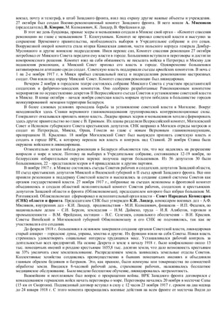 вокзал, почту и телеграф, в штаб Западного фронта, взял под охрану другие важные объекты и учреждения.
27 октября был создан Военно-революционный комитет Западного фронта. В него вошли А. Мясников
(председатель), В. Кнорин,М. Колманович, К. Ландер, В. Фрейдман и др.
В этот же день бундовцы, правые эсеры и меньшевики создали в Минске свой орган – «Комитет спасения
революции» во главе с меньшевиком Т. Колотухиным. Комитет не признал советской власти и выступил за
сохранение Временного правительства, необходимость выборов в Учредительное собрание и его созыв.
Вооруженной опорой комитета стала вторая Кавказская дивизия, части польского корпуса генерала Довбур-
Мусницкого и другие воинские подразделения. Имея перевес сил, Комитет спасения революции 27 октября
потребовал от Минского Совета передачи ему власти в городе. Большевики вступили в переговоры и достигли
компромиссного решения. Комитет взял на себя обязанность не посылать войска в Петроград и Москву для
подавления революции, а Минский Совет признал его власть в городе. Одновременно большевики
активизировали агитацию среди солдат. Советскую власть поддержали съезды армейских комитетов. В ночь с
1 на 2-е ноября 1917 г. в Минск прибыл специальный поезд и подразделения революционно настроенных
солдат. Они взяли под охрану Минский Совет. Комитет спасения революции был ликвидирован.
Вечером 2 ноября в городском театре состоялось собрание Минского Совета с участием представителей
солдатских и фабрично-заводских комитетов. Оно одобрило разработанные Революционным комитетом
мероприятия по осуществлению декретов II Всероссийского съезда Советов и установлению советской власти
в Минске. В конце октября – начале ноября советская власть мирным путем победила в большинстве городов
неоккупированной немцами территории Беларуси.
В более сложных условиях проходила борьба за установление советской власти в Могилеве. Вокруг
находившейся здесь Ставки верховного главнокомандования группировались контрреволюционные силы.
Генералитет отказывался признать новую власть. Лидеры правых эсеров и меньшевиков хотели сформировать
здесь другое правительство во главе с В. Ерновым. Их планы разделяли Всероссийский комитет, Могилевский
Совет и Исполком губернского Совета крестьянских депутатов. СНК направил в Могилев отряды матросов и
солдат из Петрограда, Минска, Орши, Гомеля во главе с новым Верховным главнокомандующим,
прапорщиком Н. Крыленко. 18 ноября Могилевский Совет был вынужден признать советскую власть и
создать в городе ВРК, к которому перешла вся власть и контроль над Ставкой. 20 ноября Ставка была
окружена войсками и ликвидирована.
Относительно легкая победа революции в Беларуси объясняется тем, что все надеялись на разрешение
вопросов о мире и земле. Поэтому на выборах в Учредительное собрание, состоявшихся 12-19 ноября, по
белорусским избирательным округам перевес получила партия большевиков. Из 56 депутатов 30 были
большевиками, 22 – представлялиэсеров и 4 принадлежали к другим партиям.
В ноябре 1917 г. в Минске состоялись съезды Советов рабочих и солдатских депутатов Западной области,
III съезд крестьянских депутатов Минской и Виленской губерний и II съезд армий Западного фронта. Все они
приняли резолюции в поддержку Советской власти и высказались за создание единой системы Советов как
органов государственной власти. 27 ноября 1917 г., избранные на съездах исполкомы и фронтовой комитет
объединились и создали областной исполнительный комитет Советов рабочих, солдатских и крестьянских
депутатов Западной области и фронта (Облисполкомзап), председателем которого был избран большевик М.
Рогозинский. Облисполкомзап сформировал и исполнительный орган власти – Совет Народных Комиссаров
(СНК) области и фронта. Председателем СНК был утвержден К.И. Ландер, комиссаром военных дел - А.Ф.
Мясников, внутренних дел - К.И. Ландер, продовольствия - М.И. Колманович, финансов – И.П. Феденев, по
национальным делам – С.И. Берсон, земледелия – Н.М. Дайнеко, труда – И.Я. Алибегов, торговли и
промышленности – В.М. Фрейдман, юстиции – В.С. Селезнев, социального обеспечения – В.И. Краснов.
Советы Витебской и Могилевской губерний Обисполкомзапу и его СНК не подчинялись, так как не
участвовалив его создании.
До февраля 1918 г. большевики в основном завершили создание органов Советской власти, ликвидировав
старый аппарат – городские думы, управы, земства и другие. Их функции взяли на себя Советы. Новая власть
стремилась удовлетворить социальные интересы трудящихся масс. Устанавливался рабочий контроль за
деятельностью всех предприятий. На основе Декрета о земле к началу 1918 г. было конфисковано около 13
тыс. помещичьих имений и роздано крестьянам 1655,8 тыс. десятин земли, что дало возможность крестьянам
на 33% увеличить свое землепользование. Распределением земель занимались земельные отделы Советов.
Коллективные хозяйства создавались преимущественно в бывших помещичьих имениях и объединяли
главным образом бедняков и батраков. Это, как правило, были коммуны или товарищества по совместной
обработке земли. Вводился 8-часовой рабочий день, страхование рабочих, налаживалось бесплатное
медицинское обслуживание. Было введено бесплатное обучение, ликвидировалась неграмотность.
Важнейшим и неотложным был вопрос о прекращении войны. ВРК Западного фронта договорился с
командованием германских войск начать переговоры о мире. Переговоры начались 20 ноября в местечке Солы
(15 км от Сморгони). Подписанный договор вступал в силу с 12 часов 23 ноября 1917 г. сроком на два месяца
до 24 января 1918 г. С этого момента прекращались военные действия на всем фронте от местечка Видзи до
 