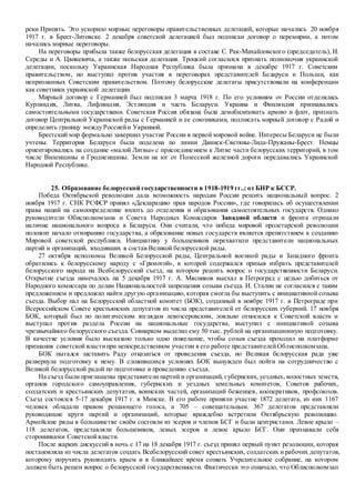 реки Припять. Это ускорило мирные переговоры правительственных делегаций, которые начались 20 ноября
1917 г. в Брест-Литовске. 2 декабря советской делегацией был подписан договор о перемирии, а потом
начались мирные переговоры.
На переговоры прибыла также белорусская делегация в составе С. Рак-Михайловского (председатель), И.
Середы и А. Цвикевича, а также польская делегация. Троцкий согласился признать полномочия украинской
делегации, поскольку Украинская Народная Республика была признана в декабре 1917 г. Советским
правительством, но выступил против участия в переговорах представителей Беларуси и Польши, как
непризнанных Советским правительством. Поэтому белорусские делегаты присутствовали на конференции
как советники украинской делегации.
Мирный договор с Германией был подписан 3 марта 1918 г. По его условиям от России отделялась
Курляндия, Литва, Лифляндия, Эстляндия и часть Беларуси. Украина и Финляндия признавались
самостоятельными государствами. Советская Россия обязана была демобилизовать армию и флот, признать
договор Центральной Украинской рады с Германией и ее союзниками, подписать мирный договор с Радой и
определить границу между Россиейи Украиной.
Брестский мир формально завершил участие России в первой мировой войне. Интересы Беларуси не были
учтены. Территория Беларуси была поделена по линии Двинск-Светяны-Лида-Пружаны-Брест. Немцы
ориентировались на создание «малой Литвы» с присоединением к Литве части белорусских территорий, в том
числе Виленщины и Гродненщины. Земли на юг от Полесской железной дороги передавались Украинской
Народной Республике.
25. Образование белорусской государственности в 1918-1919 гг..: от БНР к БССР.
Победа Октябрьской революции дала возможность народам России решить национальный вопрос. 2
ноября 1917 г. СНК РСФСР принял «Декларацию прав народов России», где говорилась об осуществлении
права наций на самоопределение вплоть до отделения и образования самостоятельных государств. Однако
руководители Обисполкомзапа и Совета Народных Комиссаров Западной области и фронта отрицали
наличие национального вопроса в Беларуси. Они считали, что победа мировой пролетарской революции
положит начало отмиранию государства, а образование новых государств является препятствием к созданию
Мировой советской республики. Инициативу у большевиков перехватили представители национальных
партий и организаций, входивших в состав Великой белорусской рады.
27 октября исполкомы Великой Белорусской рады, Центральной военной рады и Западного фронта
обратились к белорусскому народу с «Грамотой», в которой содержался призыв избрать представителей
белорусского народа на Всебелорусский съезд, на котором решить вопрос о государственности Беларуси.
Открытие съезда намечалось на 5 декабря 1917 г. А. Мясников выехал в Петроград с целью добиться от
Народного комиссара по делам Национальностей запрещения созыва съезда. И. Сталин не согласился с таким
предложением и предложил найти другую организацию, которая смогла бы выступить с инициативной созыва
съезда. Выбор пал на Белорусский областной комитет (БОК), созданный в ноябре 1917 г. в Петрограде при
Всероссийском Совете крестьянских депутатов из числа представителей от белорусских губерний. 17 ноября
БОК, который был по политическим взглядам левоэсеровским, лояльно относился к Советской власти и
выступал против раздела России на национальные государства, выступил с инициативой созыва
чрезвычайного белорусского съезда. Совнарком выделил ему 50 тыс. рублей на организационную подготовку.
В качестве условия было высказано только одно пожелание, чтобы созыв съезда проходил на платформе
признания советской властипри непосредственном участии в его работе представителейОблисполкомзапа.
БОК пытался заставить Раду отказаться от проведения съезда, но Великая белорусская рада уже
развернула подготовку к нему. В сложившихся условиях БОК вынужден был пойти на сотрудничество с
Великой белорусской радой по подготовке и проведению съезда.
На съезд были приглашены представители партий и организаций, губернских, уездных, волостных земств,
органов городского самоуправления, губернских и уездных земельных комитетов, Советов рабочих,
солдатских и крестьянских депутатов, воинских частей, организаций беженцев, кооперативов, профсоюзов.
Съезд состоялся 5-17 декабря 1917 г. в Минске. В его работе приняли участие 1872 делегата, из них 1167
человек обладали правом решающего голоса, а 705 – совещательным. 367 делегатов представляли
руководящие круги партий и организаций, которые враждебно встретили Октябрьскую революцию.
Армейские ряды в большинстве своём состояли из эсеров и членов БСГ и были центристами. Левое крыло –
118 делегатов, представляли большевиков, левых эсеров и левое крыло БСГ. Они признавали себя
сторонниками Советскойвласти.
После жарких дискуссий в ночь с 17 на 18 декабря 1917 г. съезд принял первый пункт резолюции, которая
постановляла из числа делегатов создать Всебелорусский совет крестьянских, солдатских и рабочих депутатов,
которому поручить руководить краем и в ближайшее время созвать Учредительное собрание, на котором
должен быть решен вопрос о белорусской государственности. Фактически это означало, что Облисполкомзап
 