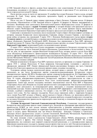 и СНК Западной области и фронта должны были прекратить свое существование. В ответ руководители
большевиков, входившие в эти органы, объявили съезд распущенным и арестовали 27 его делегатов, в том
числе и председателя съезда И. Середу.
После разгона съезда из части его президиума 18 декабря был создан Исполком Совета съезда, который
возглавил Ф. Гриб. Этому органу поручалось продолжить борьбу за реализацию идеи белорусской
государственности.
После того как Л. Троцкий сорвал мирные переговоры в Брест-Литовске, Германия начала 18 февраля
наступление. Обисполкомзап и СНК Западной области и фронта 19 февраля из Минска эвакуировались в
Смоленск. Возобновил свою деятельность Исполнительный комитет Всебелорусского съезда. 21 февраля он
обратился к народу Беларуси с первой Уставной грамотой, в которой объявил себя временной властью и
обязался созвать Всебелорусский Учредительный сейм, а до его созыва функции власти передавались
созданному Исполкомом Народному Секретариату Беларуси, председателем которого стал И. Воронко.
Стремление к независимости усилилось после подписания 3 марта в Брест-Литовске мирного договора, по
которому западные белорусские земли передавались Германии, южные отходили Украине, а восточные до
конца войны оставались под оккупацией. 9 марта 1918 г. Исполком Всебелорусского съезда принял вторую
Уставную грамоту, в которой Беларусь в границах расселения и количественного преобладания белорусского
народа объявлялась Народной Республикой (БНР). Исполком был переименован в Раду БНР, президиум
которой возглавлял И. Середа. Она объявлялась законодательным органом до созыва Учредительного сейма.
Народный Секретариат,назначенныйРадой, стал исполнительным органом.
23 марта 1918 г. кайзер Вильгельм II издал декларацию о независимости Литовского государства и этим
закрепил присоединение части Западной Беларуси (Виленщины, Гродненщины и Белосточчины) к Литве. В
этот же день, по предложению лидеров Виленской белорусской Рады, которые вошли в состав Рады БНР,
стала обсуждаться необходимость провозглашения независимости Беларуси. 25 марта 1918 г. Рада БНР
приняла третью Уставную грамоту, в которой Белорусская Народная Республика объявлялась независимой в
составе Могилевкой, Минской, а также белорусских частей Гродненской, Виленской, Витебской, Смоленской,
Черниговской и смежных губерний.
Объявив независимость Беларуси, Рада БНР стремилась получить ее признание со стороны Германии. 25
апреля 1918 г. кайзеру Вильгельму II была направлена благодарственная телеграмма с расчетом на
официальное признание БНР. Однако официальный Берлин рассматривал Беларусь как часть Советской
России и без Советского правительства отказался признать вновь созданное государство.
Телеграмма кайзеру вызвала политический кризис, который привел к расколу БСГ и Рады БНР. БСГ
раскололась на три части: Белорусскую партию социалистов-революционеров, Белорусскую социал-
демократическую партию (БСДП) и Белорусскую партию социалистов-федералистов. Из Секретариата Рады
вышли социал-демократ А. Смолич, социалисты-революционеры Т. Гриб и Л. Заяц. С включением в состав
Рады 10 членов консервативно-клерикального Белорусского народного представительства во главе с
помещиком Р. Скирмунтом в деятельности Рады стало господствующим либерально-консервативное
направление. Такой курс находил поддержку немецких оккупационных властей. Раде БНР и Народному
Секретариату было дано обещание на создание органов местного самоуправления. Они получили возможность
развернуть свою деятельность на международной арене, приступить к созданию национальной школы,
учреждений культуры. Однако германские власти не разрешили БНР сформировать свои вооруженные силы,
полицию, судебную и финансовую системы. Это говорит о том, что БНР не было государством в полном
смысле этого слова. Это был зародыш государства. После ухода германских войск с территории Беларуси
часть членов Рады БНР осталась в Минске, другая выехала в Гродно и Вильно, где продолжала работу по
созданию Белорусской государственности. Рада БНР не решила проблему создания белорусского государства,
но заставила большевистское правительство пересмотреть свою политику в отношении белорусов как нации,
их государственности.
Создание Белорусской Советской Социалистической Республики. Становление государственности
Беларуси на советской основе прошло также сложный путь. Несмотря на «Декларацию прав народов России»,
правительство РСФСР не шло дальше позиции «областничества» в решении национального вопроса.
Комиссия ВЦИК РСФСР предложила на территории бывшей царской России ликвидировать национальный
раздел и создать, кроме Московской, еще три области (Коммуны): Западную, Северную и Уральскую.
Западную область предполагалось создать в составе Смоленской, Витебской, Могилевской, Черниговской,
Минской, Виленской и Ковенской губерний с областным центром в Минске.
На таких позициях стояло и руководство Северо-Западного обкома РКП(б), облисполкома и СНК
Западной области и фронта. Они считали Беларусь территориальной единицей РСФСР. Их взгляды
формировались под влиянием идеи мировой социалистической революции, а в самоопределении народов,
образовании национальных государств, границах видели препятствие на пути к ней. Они аргументировали это
тем,что белорусы не являются самостоятельнойнацией, поэтому принцип самоопределения им не подходит.
 