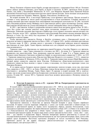 Между Полоцком и Киевом велась борьба, которая продолжалась с перерывами более 100 лет. Полоцкие
князья дважды занимали Новгород, вели борьбу за Псков и Смоленск. В 1067г. произошла битва на реке
Немига, шла война с Владимиром Мономахом. В 1127г. сын Мономаха Великий князь Киевский Изяслав
организовал большой поход коалиции южно-русских князей против Полоцка. Затем полоцкая земля распалась
на удельные княжества: Полоцкое, Минское, Друцкое, Изяславское,Логойское и др.
Во второй половине XII в. в восточную Прибалтику стали проникать крестоносцы. Предки латышей и
эстонцев к этому времени не имели своей государственности и были язычниками. Северная опасность со
стороны немецких крестовых орденов была замаскирована миссионерской деятельностью. В 1186г. полоцкий
князь Владимир разрешил немцу Мейнарду вести христианскую работу среди подчиненных Полоцку ливов.
Крестоносцев интересовало не столько миссионерство, сколько завоевание новых земель в Прибалтике.
В 1201 г. при епископе Асберте (с разрешения полоцкого князя) была построена крепость Рига. В 1202 г.
здесь был создан при помощи римского папы орден меченосцев, который в 1237 г. стал называться
Ливонским. Появление немецких крестоносцев в Прибалтике стало угрожать полоцким князьям потерей этих
земель. Поэтому летом 1203 г. дружина Полоцкого князя Владимира Всеславича осадила немецкие крепости
Икскюль и Гольм. Но этот поход был неудачным. В 1208 г. крестоносцы захватили Кукенойс, в 1209 г.
разграбили и сожгли Герцике.
Чтобы противостоять опасности, Полоцк и Витебск установили связь с Новгородской землей, что
позволило им нанести поражение шведам на Неве в 1240 г., и 5 апреля 1242 г. разбить немецких крестоносцев
на Чудском озере. В 1260 г. литовцы вместе с русскими и белорусскими войсками нанесли поражение
крестоносцам на озере Дурбе. Таким образом, коалиции всех сил северной части Европы удалось отстоять
свою независимость.
Туровское княжество образовалось на территории южной Беларуси в бассейне Припяти и ее притоков.
Столица княжества – город Туров упоминается в летописи под 980 г. До конца X в. Туровское княжество
развивалось как самостоятельное. Здесь руководила династия князей. С конца X в. в Турове княжит сын
Великого князя Киевского Святополк, который вел борьбу за самостоятельность княжества. С 1054 г. по 1119
г. Туровским княжеством владели князь Изяслав (сын Ярослава Мудрого) и его сыновья. С 1113 г. княжество
перешло к наследникам В. Мономаха. В 50-е годы XII ст. Туровским княжеством овладел Юрий Ярославович,
который вернул княжество династии князя Изяслава. Особенностью общественно-политического строя
Туровского княжества было наличие в городе и князя, и посадника, что было еще характерно только для
Новгорода Великого.
В это время жители Беларуси оказали упорное сопротивление монголо-татарам, когда они, опустошая
Русь, двинулись в 1240 – 1242 гг. на Запад. Фланговые отряды Батыя прошли через южную часть Беларуси,
опустошили и разграбили Мозырь, Туров, Пинск, Брест. В середине и второй половине XIII в. монголо-
татары еще не раз осуществляли набеги на белорусские и литовские земли, но завоевать и подчинить их им не
удалось. В конце XII – начале XIV в. Туровская земля была целиком присоединена к Великому княжеству
Литовскому.
4. Культура белорусских земель в IX – середине XIII вв. Распространение христианства на
территории Беларуси.
В тесной связи с государствообразующими процессами в IX – XIII вв. шло развитие культуры. В своей
основе она соединяла языческую и греко-византийскую традицию. Язычество сближало славянские общности
кривичей, дреговичей, радимичей с местным населением – балтами. Силы, с которыми человек не мог
справиться, древние славяне наделяли качествами живых существ (водяной, домовой, лесовой и др.).
Возникли обряды, связанные с разными моментами сельскохозяйственных работ. Они становились целыми
календарными циклами: прилет птиц, гуканье весны, вербная неделя, юрьев день, купаловские дни, дожинки,
зажинки и т.д. С языческих богов больше всего поклонялись богу грома, молнии и дождя Перуну. Широко
был представлену наших предков культ солнечных богов: Хорос, Даждьбог,Купала и Ярило.
Христианство появилось в Палестине во времена Римской империи в среде бедного еврейского
населения. В первые столетия верующие собирались в домах для чтения евангелий и тайной вечери. Со
временем в христианской церкви на первое место выдвинулись обряды, пышные богослужения, стала
складываться церковная иерархия. На первом Виленском церковном соборе (325 г.) в Никее и на втором (381
г.) в Константинополе был разработан в общих чертах «символ веры» – краткое изложение основных
положений христианской церкви. В символ веры вошел догмат триединства Бога («Бог – отец», «Бог – сын»,
«Бог – дух святой») и воскресение Христа. Римские императоры приняли христианство и сделали его
государственной религией. После распада Римской империи на две части римский патриарх, Папа, считал себя
первым среди патриархов. Восточные (греческие) патриархи не хотели подчиняться Папе Римскому.
Произошел раскол на две церкви: западную, римско-католическую и восточную, византийскую
(православную), или греческую (1054 г.).
 