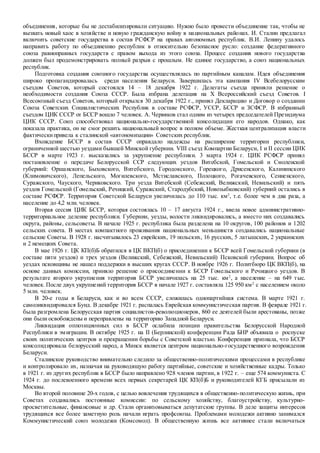 объединения, которые бы не дестабилизировали ситуацию. Нужно было провести объединение так, чтобы не
вызвать новый хаос в хозяйстве и новую гражданскую войну в национальных районах. И. Сталин предлагал
включить советские государства в состав РСФСР на правах автономных республик. В.И. Ленину удалось
направить работу по объединению республик в относительно безопасное русло: создание федеративного
союза равноправных государств с правом выхода из этого союза. Процесс создания нового государства
должен был продемонстрировать полный разрыв с прошлым. Не единое государство, а союз национальных
республик.
Подготовка создания союзного государства осуществлялась по партийным каналам. Идея объединения
широко пропагандировалась среди населения Беларуси. Завершилась эта кампания IV Всебелорусским
съездом Советов, который состоялся 14 – 18 декабря 1922 г. Делегаты съезда приняли решение о
необходимости создания Союза СССР. Была избрана делегация на Х Всероссийский съезд Советов. I
Всесоюзный съезд Советов, который открылся 30 декабря 1922 г., принял Декларацию и Договор о создании
Союза Советских Социалистических Республик в составе РСФСР, УССР, БССР и ЗСФСР. В избранный
съездом ЦИК СССР от БССР вошло 7 человек. А. Червяков стал одним из четырех председателей Президиума
ЦИК СССР. Союз способствовал национально-государственной консолидации его народов. Однако, как
показала практика, он не смог решить национальный вопрос в полном объеме. Жесткая централизация власти
фактическипривела к сталинской «автономизации» Советских республик.
Вхождение БССР в состав СССР оправдало надежды на расширение территории республики,
ограниченной шестью уездами бывшей Минской губернии. VIII съезд Компартии Беларуси, I и II сессии ЦИК
БССР в марте 1923 г. высказались за укрупнение республики. 3 марта 1924 г. ЦИК РСФСР принял
постановление о передаче Белорусской ССР следующих уездов Витебской, Гомельской и Смоленской
губерний: Оршанского, Быховского, Витебского, Городокского, Горецкого, Дрисенского, Калининского
(Климовичского), Лепельского, Могилевского, Мстиславского, Полоцкого, Рогачевского, Сенненского,
Суражского, Чауского, Чериковского. Три уезда Витебской (Себежский, Велижский, Невильский) и пять
уездов Гомельской (Гомельский, Речицкий, Суражский, Стародубский, Новозыбковский) губерний остались в
составе РСФСР. Территория Советской Беларуси увеличилась до 110 тыс. км2
, т.е. более чем в два раза, а
население до 4,2 млн. человек.
Вторая сессия ЦИК БССР, которая состоялась 10 – 17 августа 1924 г., ввела новое административно-
территориальное деление республики. Губернии, уезды, волости ликвидировались, а вместо них создавались
округа, районы, сельсоветы. В начале 1925 г. республика была разделена на 10 округов, 100 районов и 1202
сельских совета. В местах компактного проживания национальных меньшинств создавались национальные
сельские Советы. В 1928 г. насчитывалось 23 еврейских, 19 польских, 16 русских, 5 латышских, 2 украинских
и 2 немецких Совета.
В мае 1926 г. ЦК КП(б)Б обратился в ЦК ВКП(б) о присоединении к БССР всей Гомельской губернии (в
составе пяти уездов) и трех уездов (Велижский, Себежский, Невильский) Псковской губернии. Вопрос об
уездах псковщины не нашел поддержки в высших кругах СССР. В ноябре 1926 г. Политбюро ЦК ВКП(б), на
основе данных комиссии, приняло решение о присоединении к БССР Гомельского и Речицкого уездов. В
результате второго укрупнения территория БССР увеличилась на 25 тыс. км2
, а население – на 649 тыс.
человек. После двух укрупнений территория БССР в начале 1927 г. составляла 125 950 км2
с населением около
5 млн. человек.
В 20-е годы в Беларуси, как и во всем СССР, сложилась однопартийная система. В марте 1921 г.
самоликвидировался Бунд. В декабре 1921 г. распалась Еврейская коммунистическая партия. В феврале 1921 г.
была разгромлена Белорусская партия социалистов-революционеров, 860 ее деятелей были арестованы, позже
они были освобождены и переправлены на территорию Западной Беларуси.
Ликвидация оппозиционных сил в БССР ослабила позиции правительства Белорусской Народной
Республики в эмиграции. В октябре 1925 г. на II (Берлинской) конференции Рада БНР объявила о роспуске
своих политических центров и прекращении борьбы с Советской властью. Конференция признала, что БССР
консолидировала белорусский народ, а Минск является центром национально-государственного возрождения
Беларуси.
Сталинское руководство внимательно следило за общественно-политическими процессами в республике
и контролировало их, назначая на руководящую работу партийные, советские и хозяйственные кадры. Только
в 1921 г. из других республик в БССР было направлено 928 членов партии, в 1922 г. – еще 574 коммуниста. С
1924 г. до послевоенного времени всех первых секретарей ЦК КП(б)Б и руководителей КГБ присылали из
Москвы.
Во второй половине 20-х годов, с целью вовлечения трудящихся в общественно-политическую жизнь, при
Советах создавались постоянные комиссии: по сельскому хозяйству, благоустройству, культурно-
просветительные, финансовые и др. Стали организовываться депутатские группы. В деле защиты интересов
трудящихся все более заметную роль начали играть профсоюзы. Проблемами молодежи активно занимался
Коммунистический союз молодежи (Комсомол). В общественную жизнь все активнее стали включаться
 