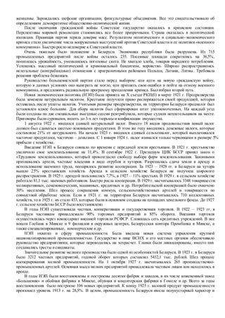 женщины. Зарождались шефские организации, физкультурные объединения. Все это свидетельствовало об
определенном демократизме общественно-политической жизни.
После окончания гражданской войны Советское государство оказалось в кризисном состоянии.
Перспективы мировой революции становились все более призрачными. Страна оказалась в политической
изоляции. Правящая партия теряла доверие масс. Результатом политического и социально-экономического
кризиса стало увеличение числа вооруженных выступлений против Советской власти и ее политики «военного
коммунизма». Быстро росло недоверие к Советской власти.
Очень тяжелым было положение в Беларуси. Экономика республики была разрушена. Из 715
промышленных предприятий после войны осталось 235. Посевные площади сократились на 36,5%,
понизилась урожайность, уменьшилось поголовье скота. Не хватало хлеба, товаров народного потребления.
Усилились массовый политический и криминальный бандитизм, воровство. Широко распространились
нелегальные (контрабандные) отношения с приграничными районами Польши, Латвии, Литвы. Требовала
решения проблема беженцев.
Руководство большевистской партии стало перед выбором: или идти на новую гражданскую войну,
которую в данных условиях оно выиграть не могло, или признать свои ошибки и пойти на отмену военного
коммунизма, и предложить радикальную программу преодоления кризиса. Был избран второй путь.
Новая экономическая политика (НЭП) была принята на Х съезде РКП(б) в марте 1921 г. Продразверстка
была заменена натуральным налогом. Крестьяне получили право распоряжаться своей продукцией, которая
оставалась после уплаты налогов. Учитывая размеры продразверстки, на территории Беларуси продналог был
установлен вдвое большим. Для сбора налогов был сформирован штат уполномоченных. На каждый уезд
были созданы по две специальные выездные сессии ревтрибунала, которые судили неплательщиков на месте.
Приговоры были суровыми, вплоть до 3-х лет тюрьмы и конфискации имущества.
1 августа 1922 г. вводился единый натуральный налог. Вместо 18 видов продовольствия новый налог
должен был сдаваться шестью основными продуктами. В этом же году вводились денежные налоги, которые
составляли 21% от натурального. На начало 1923 г. вводился единый сельхозналог, который выплачивался
частично продуктами, частично – деньгами. С 1 января 1924 г. налог взимался только червонцами в размере 5%
прибыли с хозяйства.
Введение НЭП в Беларуси совпало по времени с передачей земли крестьянам. В 1921 г. крестьянство
увеличило свое землепользование на 11,4%. В сентябре 1922 г. Президиум ЦИК БССР принял закон о
«Трудовом землепользовании», который провозгласил свободу выбора форм землепользования. Законными
признавались артели, частные владения в виде отрубов и хуторов. Разрешалась сдача земли в аренду и
использование наемного труда, поощрялось развитие кооперации. За 1923 – 1928 гг. в Беларуси на хутора
вышло 25% крестьянских хозяйств. Аренда в сельском хозяйстве Беларуси не получила широкого
распространения. В 1925 г. арендой пользовались 7,7%, в 1927 – 11% крестьян. В 1929 г. в сельском хозяйстве
работало 81,1 тыс. наемных работников. Быстро росла кооперация. В 1929 г. насчитывалось 3348 товариществ:
мелиоративных, семеноводческих, машинных, кредитных и др. Потребительской кооперацией было охвачено
30% населения. Шел процесс сокращения коммун, сельскохозяйственных артелей и товариществ по
совместной обработке земли. Если в 1921 г. на территории Беларуси насчитывалось 710 коллективных
хозяйств, то в 1925 г. их стало 433, которые были в основном созданы на площадях земельного фонда. До 1927
г. сельское хозяйство БССР было восстановлено.
В годы НЭП существовала частная, кооперативная и государственная торговля. В 1922 – 1923 гг. в
Беларуси частникам принадлежало 90% торговых предприятий и 85% оборота. Внешняя торговля
осуществлялась через комиссариат внешней торговли РСФСР. Сложилась сеть кредитных учреждений. В нее
вошли Госбанк в Минске и 9 филиалов в окружных центрах, Белорусская контора Промбанка в Минске, а
также специализированные, коммерческие идр.
НЭП охватил и сферу промышленности. Была введена новая система управления крупной
национализированной промышленностью. Государство в лице ВСНХ и его местных органов обеспечивало
руководство предприятиями, которые переводились на хозрасчет. Главки были ликвидированы, вместо них
создавались тресты исиндикаты.
Значительное развитие мелкого производства было одной из особенностей Беларуси. В 1923 г. в Беларуси
было 3212 частных предприятий, годовой оборот которых составлял 5432,1 тыс. рублей. Шел процесс
кооперирования мелкой промышленности. На 1 октября 1927 г. насчитывалось 265 производственно-
промышленных артелей. Основная масса мелких предприятий принадлежала частным лицам или находились в
аренде.
В годы НЭП были восстановлены и построены десятки фабрик и заводов, в их числе кожевенный завод
«Большевик» и обойная фабрика в Минске, обувная и кондитерская фабрики в Гомеле и др. Всего за годы
восстановления было построено 106 новых предприятий. К концу 1925 г. валовой продукт промышленности
превзошел уровень 1913 г. на 28,5%. В целом, промышленность Беларуси имела полукустарный характер и
 