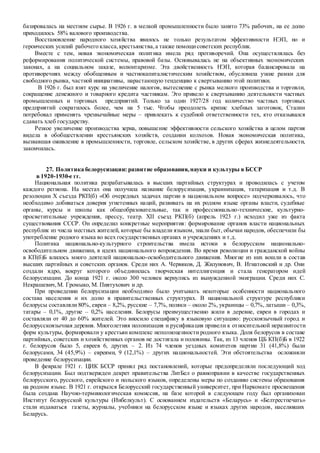 базировалась на местном сырье. В 1926 г. в мелкой промышленности было занято 73% рабочих, на ее долю
приходилось 58% валового производства.
Восстановление народного хозяйства явилось не только результатом эффективности НЭП, но и
героических усилий рабочего класса,крестьянства,а также помощисоветских республик.
Вместе с тем, новая экономическая политика имела ряд противоречий. Она осуществлялась без
реформирования политической системы, правовой базы. Основывалась не на объективных экономических
законах, а на социальном заказе, волюнтаризме. Эта двойственность НЭП, которая балансировала на
противоречиях между обобщенным и частнокапиталистическим хозяйством, обусловила узкие рамки для
свободного рынка, частной инициативы, нарастающую тенденцию к свертыванию этой политики.
В 1926 г. был взят курс на увеличение налогов, вытеснение с рынка мелкого производства и торговли,
сокращение денежного и товарного кредита частникам. Это привело к свертыванию деятельности частных
промышленных и торговых предприятий. Только за один 1927/28 год количество частных торговых
предприятий сократилось более, чем на 5 тыс. Чтобы преодолеть кризис хлебных заготовок, Сталин
потребовал применять чрезвычайные меры – привлекать к судебной ответственности тех, кто отказывался
сдавать хлеб государству.
Резкое увеличение производства зерна, повышение эффективности сельского хозяйства в целом партия
видела в обобществлении крестьянских хозяйств, создании колхозов. Новая экономическая политика,
вызвавшая оживление в промышленности, торговле, сельском хозяйстве, в других сферах жизнедеятельности,
закончилась.
27. Политика белорусизации: развитие образования,науки и культуры в БССР
в 1920-1930-е гг.
Национальная политика разрабатывалась в высших партийных структурах и проводилась с учетом
каждого региона. На местах она получила название белорусизация, украинизация, татаризация и т.д. В
резолюции Х съезда РКП(б) «Об очередных задачах партии в национальном вопросе» подчеркивалось, что
необходимо добиваться доверия угнетенных наций, развивать на их родном языке органы власти, судебные
органы, курсы и школы как общеобразовательные, так и профессионально-технические, культурно-
просветительные учреждения, прессу, театр. XII съезд РКП(б) (апрель 1923 г.) исходил уже из факта
существования СССР. Он определил конкретные мероприятия: формирование органов власти национальных
республик из числа местных жителей, которые бы владели языком, знали быт, обычаи народов, обеспечили бы
употребление родного языка во всех государственных органах и учреждениях и т.д.
Политика национально-культурного строительства имела истоки в белорусском национально-
освободительном движении, в идеях национального возрождения. Во время революции и гражданской войны
в КП(б)Б влилось много деятелей национально-освободительного движения. Многие из них вошли в состав
высших партийных и советских органов. Среди них А. Червяков, Д. Жилунович, В. Игнатовский и др. Они
создали ядро, вокруг которого объединилась творческая интеллигенция и стала генератором идей
белорусизации. До конца 1921 г. около 300 человек вернулись из вынужденной эмиграции. Среди них С.
Некрашевич,М. Громыко, М. Пиятухович и др.
При проведении белорусизации необходимо было учитывать некоторые особенности национального
состава населения и их долю в правительственных структурах. В национальной структуре республики
белорусы составляли 80%, евреи – 8,2%, русские – 7,7%, поляки – около 2%, украинцы – 0,7%, латыши – 0,3%,
татары – 0,1%, другие – 0,2% населения. Белорусы преимущественно жили в деревне, евреи в городах и
составляли от 40 до 60% жителей. Это вносило специфику в языковую ситуацию: русскоязычный город и
белорусскоязычная деревня. Многолетняя полонизация и русификация привели к относительной неразвитости
форм культуры, формировали у крестьян комплекс неполноценности родного языка. Доля белорусов в составе
партийных, советских и хозяйственных органов не достигала и половины. Так, из 13 членов ЦБ КП(б)Б в 1922
г. белорусов было 5, евреев 6, других – 2. Из 74 членов уездных комитетов партии 31 (41,8%) были
белорусами, 34 (45,9%) – евреями, 9 (12,1%) – других национальностей. Эти обстоятельства осложняли
проведение белорусизации.
В феврале 1921 г. ЦИК БССР принял ряд постановлений, которые предопределяли последующий ход
белорусизации. Был подтвержден декрет правительства ЛитБел о равноправии в качестве государственных
белорусского, русского, еврейского и польского языков, определены меры по созданию системы образования
на родном языке. В 1921 г. открылся Белорусский государственный университет, при Наркомате просвещения
была создана Научно-терминологическая комиссия, на базе которой в следующем году был организован
Институт белорусской культуры (Инбелкульт). С основанием издательств «Беларусь» и «Белтрестпечать»
стали издаваться газеты, журналы, учебники на белорусском языке и языках других народов, населявших
Беларусь.
 