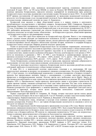Белорусизация набирала силу, принимала целенаправленный характер, становилась официальной
политикой. В марте 1923 г. на VII съезде КП(б)Б и в июле на Пленуме ЦК КП(б)Б были сформулированы
основные принципы белорусизации, определен комплекс мероприятий по возрождению края, развитию
белорусского языка и культуры, выдвижению и воспитанию кадров. Пятнадцатого июля 1924 г. II сессия ЦИК
БССР приняла постановление «О практических мероприятиях по проведению национальной политики», в
результате чего белорусизация стала государственной политикой. Была сформирована специальная комиссия
по осуществлению национальной политики во главе с А. Хацкевичем.
Белорусский язык вводился в сферу общественной жизни и в первую очередь в деятельность
республиканского государственного и партийного аппарата. Белорусизацию ЦИК, Совнаркома, Наркомата
образования, Наркомзема планировалось завершить за один год, все остальные организации и учреждения за
2-3 года. Сотрудники этих аппаратов изучали белорусский язык, и на нем велось делопроизводство. В 1927 г.
80% работников центральных учреждений уже владели белорусским языком. Основные республиканские
документы печатались на четырех языках: общесоюзные – на белорусском и русском, общественно-правовые
– на белорусском и одном из трех равноправных языков.
К 1928 г. около 80% школ было переведено на белорусский язык обучения. Вместе с тем открывались
школы с родным языком обучения для национальных меньшинств. В 1927 г. преподавание в школах БССР
велось на восьми языках. На рабфаках, в вечерних школах, школах рабочей и крестьянской молодежи, а также
в советско-партийных школах вводилось обязательное изучение истории, экономики и географии Беларуси,
белорусского языка и литературы. Широкое развитие получило краеведение.
Одним из центральных направлений белорусизации была так называемая «коренизация», воспитание и
выдвижение кадров из коренного населения на партийную, советскую, хозяйственную и общественную работу.
Ставилась задача выдвижения представителей коренного населения не по национальному признаку, а по
деловым качествам, знанию языков и особенностей Беларуси. Поэтому доля белорусов в этих органах в 1929 г.
почти не изменилась в сравнении с 1925 г. В 1929 г. доля белорусов в административных органах по-
прежнему составляла 51,3%, русских – 18%, евреев – 24,8%, поляков – 0,1 %, других – 5,8%. В хозяйственных
органах доля белорусов равнялась 30,8%, русских – 13,1%, евреев – 49,3%, поляков – 1,1%, других – 5,7%.
Темпы белорусизации, административные методы ее проведения, нарушение принципа добровольности
использования того или иного языка давалиоснование для недовольства этой политикой.
Несмотря на некоторые недостатки и перекосы, белорусизация помогла населению республики осознать
себя нацией, пробудила его политическую и общественную активность.
В конце 20-х гг. в национальной политике определилась тенденция к ее свертыванию. Об этом
свидетельствует кампания по разгрому так называемого «национал-демократизма». На съезде КП(б)Б (ноябрь
1927 г.) было решено, что мелкобуржуазный национализм и национал-демократизм в Беларуси, который в
прошлом был прогрессивным явлением, боролся с самодержавием, в условиях диктатуры пролетариата
превратился в контрреволюционное явление. Поэтому против него необходимо вести борьбу. Мысль об
обострении классовой борьбы по мере строительства социализма пронизывала все решения XII съезда КП(б)Б
(февраль 1929 г.). Предписывалось твердо проводить пролетарскую линию в культурном строительстве. В
скором времени термину «национал-демократизм» была дана новая трактовка. Под ним стали пониматься
правая опасность в культурном строительстве и тенденция ставить национальные интересы выше классовых.
Национал-демократизм стали приравнивать к национал-фашизму, объявлять враждебной Советской власти
идеологией и практикой, которые имели целью реставрацию капитализма. Социальной основой
«нацдемовщины» было объявлено кулачество.
Первых секретарей ЦК КП(б)Б Я. Гамарника, М. Пиляра, которые выступали против поиска врагов
народа, отозвали из Беларуси. На их место прислали К. Гея и Р. Рапопорта, которые запустили машину борьбы
с врагаминарода. ПервымижертвамисталиА. Червяков,Д. Жилунович и В. Игнатовский.
Любовь к белорусскому языку, литературе и культуре стала основным аргументом для обвинения в
национал-демократизме. В начале 30-х гг. сам термин «белорусизация» исключается из лексикона и почти на
пятьдесят лет попадает под запрет.
Политика белорусизации способствовала расцвету просвещения и культуры в 20-е годы. Важное значение
придавалось ликвидации неграмотности. Одиннадцатого декабря 1920 г. была создана Чрезвычайная комиссия
по ликвидации неграмотности в Беларуси, позже такие комиссии были созданы в уездах и волостях. В 1928/29
учебном году в Беларуси работало 309 пунктов по ликвидации неграмотности, 319 школ для неграмотных.
Однако в довоенное время неграмотность в Беларусине была полностью ликвидирована.
К середине 30-х гг., после ряда экспериментов, шло формирование советской системы народного
образования. Школа подразделялась на начальную, неполную среднюю, среднюю, среднюю специальную,
высшую. Тридцатого октября 1921 г. начались занятия на двух факультетах Белорусского государственного
университета. Народный комиссариат просвещения РСФСР направил в БГУ известных ученых Н.А.
Прилежаева, Н.Н. Никольского, В.Н. Перцева, Е.И. Баричевского и других. Ректором БГУ стал известный
историк-славист В.И. Пичета. В 1925 – 1926 гг. кроме БГУ в БССР готовили кадры три высших учебных
 