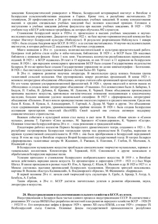 заведения: Коммунистический университет в Минске, Белорусский ветеринарный институт в Витебске и
Белорусская сельскохозяйственная академия в Горках. Кроме того, в республике насчитывалось 25
техникумов, 20 профтехникумов и 20 других специальных учебных заведений. В основу комплектования
высших и средних специальных учебных заведений был положен классовый принцип. Готовили к
поступлению в учебные заведения рабочие факультеты при высших учебных заведениях. В 1925 – 1926
учебном году в БССР действовало трирабфака,на которых обучалось 882 слушателя.
Становление белорусской науки в 1920-е гг. происходило в высших учебных заведениях и научно-
исследовательских учреждениях. Двадцатого января 1922 г. на базе научно-терминологической комиссии был
открыт Институт белорусской культуры (Инбелкульт). В результате реорганизации Инбелкульта 1 января
1929 г. была создана Академия наук БССР. В 1932 г. в ее составе насчитывалось 14 научно-исследовательских
институтов, в которых работало 22 академика и150 научных сотрудников.
Много внимания в 20-е гг. уделялось политико-воспитательной и культурно-просветительной работе.
Центрами этой работы стали клубы и избы-читальни, библиотеки. В 1929 г. в БССР было 326 массовых
библиотек с книжным фондом более 1 млн. книг. Увеличилось количество республиканских периодических
изданий. В 1925 г. в БССР издавалось 20 газет и 15 журналов, из них 10 газет и 11 журналов на белорусском
языке. В 1924 г. при народном комиссариате просвещения БССР было создано Государственное издательство
Беларуси. В это же время было создано Государственное управление по делам кинематографии – Белгоскино.
В 1926 г. был поставлен художественный фильм «Лесная быль» Ю. Тарича.
В 20-е гг. широкое развитие получила литература. В писательскую среду влилась большая группа
талантливой сельской молодежи. Они группировались вокруг различных организаций. В конце 1923 г.
возникло литературное объединение «Молодняк», которое считало себя организацией пролетарских писателей.
Но его члены грешили ультрареволюционной фразеологией. В 1926 г. группа писателей и поэтов вышла из
«Молодняка» и создала новое литературное объединение «Узвышша». Его основателями были А. Бабарэка, З.
Бядуля, П. Глебка, В. Дубовка, К. Крапива, М. Лужанин, К. Черный. Новое объединение проповедовало
принципы высокого искусства, критиковало нигилистическое отношение молодняковцев к классическому
наследию, большое внимание уделяло национальной специфике. В 1927 г. сформировалось литературное
объединение «Полымя». В него вошли преимущественно писатели старшего и среднего поколения. Среди них
были Я. Колас, Я. Купала, А. Александрович, Т. Гартный, А. Дудар, М. Чарот и другие. Это объединение
стало сдерживающим центром, уравновешивающим крайние позиции. В 1928 г. была создана Белорусская
ассоциация пролетарских писателей (БелАПП). Своей задачей она считала активную поддержку
социалистического строительства.
Важным событием в культурной жизни стал выход в свет поэм Я. Коласа «Новая земля» и «Сымон
музыка», романы Т. Гартного «Соки целины», М. Зарецкого «Стежки-дорожки», К. Черного «Сестра».
Основная тематика белорусскойпрозы 20-х гг. – годы революции и гражданской войны.
Плодотворно работал коллектив Первого Белорусского драматического театра, созданного в 1921 г. По
республике гастролировала Белорусская театральная группа под руководством В. Голубка, выросшая из
кружков художественной самодеятельности. В 1926 г. она была преобразована в Белорусский передвижной
театр. В этом же году в Витебске открылся Второй Белорусский государственный театр. В театрах Беларуси
сформировались талантливые актеры Ф. Жданович, Л. Ржецкая, Б. Платонов, Г. Глебов, П. Молчанов, А.
Ильинский и др.
В белорусском музыкальном искусстве преобладало самодеятельное творчество музыкальных, хоровых и
танцевальных коллективов. Композиторы В. Теравский, Н.Н. Соколовский и другие записывали и
обрабатывалибелорусские народные песни.
Успешно проходило и становление белорусского изобразительного искусства. В 1919 г. в Витебске
начала действовать народная школа искусств. Ее организатором и директором (1919 – 1921 гг.) был Марк
Шагал. В школе преподавали в разные годы Ю. Пэн, А. Бразер, С. Юдов, К. Малевич и др. В 1925 и 1927 гг. в
Минске состоялись выставки произведений белорусских художников. Интересом зрителей пользовались
картины В. Волкова «Кастусь Калиновский», Б. Владимирского «Кросна», М. Филиповича «Баррикады».
В первой половине 20-х гг. начали свой творческий путь скульпторы А. Грубе, А. Бразер, З. Азгур, А.
Бембель,А. Глебов.
Таким образом, в 20-е гг. БССР достигла значительных успехов в развитии образования, науки,
литературы и искусства.
28. Индустриализация и коллективизация сельского хозяйства в БССР, их итоги.
Индустриализация в Беларуси была частью единого процесса индустриализации СССР. В соответствии с
решениями XV съезда ВКП(б) был разработан пятилетний план развития народного хозяйства БССР – 1928/29
– 1932/33 гг. Его контрольные цифры в феврале 1929 г. принял XII съезд КП(б)Б, а в мае 1929 г. утвердил IX
Всебелорусский съезд Советов. Основные фонды государственной промышленности республики
 