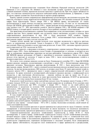 В Беларуси в правоуклонистских тенденциях были обвинены Народный комиссар земледелия Д.Ф.
Прищепов и его сотрудники. Их обвиняли в идее насаждения хуторов, кулацких хозяйств, недооценке
сложной машинной техники, перспектив колхозно-совхозного строительства. При этом совсем забывался тот
факт, что советское законодательство допускало свободный выбор землепользования. Д. Прищепов, а также
29 других «правых уклонистов» были исключены из партии и репрессированы.
Борьба с правым уклоном сопровождалась форсированием коллективизации, наступлением на кулака. Как
известно, в Беларуси к концу первой пятилетки намечалось обобществить 18% посевных площадей. Но вскоре
цифры были пересмотрены. Пятого января 1930 г. ЦК ВКП(б) принял постановление «О темпах
коллективизации и мерах помощи государства колхозному строительству». В ответ на это постановление
Пленум ЦК КП(б)Б, проходивший 6 января 1930 г., принял решение коллективизировать к началу весеннего
сева текущего года 75 – 80% крестьянских хозяйств. Десятого февраля 1930 г. ЦК КП(б)Б направил в ЦК
ВКП(б) записку, в которой просил включить Беларусь в число районов сплошной коллективизации.
Для проведения коллективизации в деревню были направлены сотни уполномоченных, которые не знали
запросов крестьян. Часто угрожая наганом, они составляли списки «желающих» вступать в колхозы. Всех
сопротивляющихся раскулачивали. К маю 1930 г. было раскулачено 15629 хозяйств. Уровень
коллективизации стремительно повышался. Если в январе 1930 г. коллективизацией было охвачено 20,9%
крестьянских дворов, то к марту этого же года уже 58%.
Главным итогом насилия при создании колхозов стало массовое недовольство и протесты крестьян,
вплоть до вооруженных выступлений. Только в Беларуси в 1930 г. состоялось более 500 крестьянских
выступлений. Перед вступлением в колхоз крестьяне резали скот. К маю 1930 г. поголовье крупного рогатого
скота сократилось на 532,6 тысячиили на 25,6%.
Нарастание скрытого, а временами и активного, сопротивления в деревне вынудило Москву вмешаться.
Второго марта 1930 г. была опубликована статья Сталина «Головокружение от успехов», в которой он всю
вину за допущенные «искривления» переложил на местных работников. Семнадцатого апреля 1930 г. бюро
ЦК ВКП(б)Б приняло резолюцию «О борьбе с перегибами в колхозном движении». После этих решений
начался отток крестьян из колхозов. С марта по июнь 1930 г. число коллективизированных хозяйств в
Беларусисократилось с 58% до 11,1%.
Но и после этого должных выводов сделано не было. Одиннадцатого сентября 1931 г. бюро ЦК КП(б)Б
приняло решение завершить коллективизацию в республике к весне 1932 г. Коллективизация проводилась
прежними методами. Продолжалась практика раскулачивания. В 1932 г. было раскулачено еще 2775
крестьянских дворов. Весной 1932 г. вместо сплошной коллективизации начался активный выход крестьян из
колхозов. За два-три месяца распалось 1002 колхоза, из которых ушло более 55 тысяч крестьянских хозяйств.
Седьмого августа 1932 г. принимается закон о защите социалистической собственности (закон «О пяти
колосках»). За кражу колхозной и кооперативной собственности вводился расстрел с конфискацией всего
имущества, а при смягчающих обстоятельствах – лишение свободы на срок не менее чем 10 лет с
конфискацией всего имущества. Амнистия за такие преступления была запрещена. В БССР на протяжении
1933 – 1934 гг. по этому закону было осуждено более 10 тыс. человек.
В результате такой политики в стране и республике начался голод. По оценкам самого Сталина, в 1933 г.
в стране голодало 20-30 млн. человек. Но и в этих условиях репрессии не ослабевали. В их усилении свою
роль сыграли политотделы при МТС, созданные в январе 1933 г. Только за год своей работы они
«разоблачили» и исключили из колхозов 2700 «кулаков-вредителей», сняли с работы за враждебную
деятельность 1544 работника. Активное участие политотделы приняли в чистке партии, которая была
проведена в 1933 г. В Беларуси было исключено из партии свыше 6 тыс. коммунистов, 13,7 тыс. кандидатов в
члены партии, что составляло соответственно 15,6 и 25% всего числа партийной организации республики.
В годы второй пятилетки коллективизация в Беларуси фактически была завершена. В колхозы было
объединено 87,5% крестьянских хозяйств и обобществлено 96% посевных площадей. На колхозных полях
работало 8 тыс. тракторов, 600 комбайнов. Однако производственные показатели в конце 30-х гг. оставались
на уровне доколхозной деревни. Урожайность зерновых культур составляла в 1933 г. 6,3 ц с 1 га, в 1940 – 7 ц,
а надой на одну корову – соответственно – 810 и 834 л. молока. Колхозники оставались самой низкой по
оплате категорией населения.
Коллективизация отдалила крестьян от средств производства и результатов их труда. Сложилась система
планирования и командования колхозами. Колхозники не имели паспортов, что исключало возможность
свободного перемещения, юридически привязывало к колхозу, придавало их труду принудительный характер.
Социально-экономические результаты хозяйственного строительства в конце 20-30 гг. были
противоречивы. С одной стороны, хозяйственное строительство создало в СССР хозяйственный комплекс,
который выводил страну на рубеж мирового прогресса. На заложенной в 30-е гг. технической базе стала
возможна победа в войне и восстановление разрушенного хозяйства. С другой стороны, социалистическое
строительство сопровождалось огромными материальными и людскими потерями, были ликвидированы
разные формы собственности, государство стало монополистом в сфере производства и распределения,
 