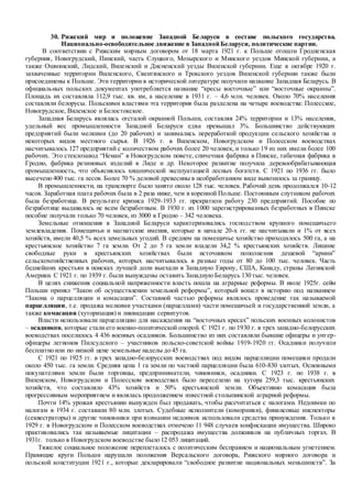 30. Рижский мир и положение Западной Беларуси в составе польского государства.
Национально-освободительное движение в Западной Беларуси, политические партии.
В соответствии с Рижским мирным договором от 18 марта 1921 г. к Польше отошли Гродненская
губерния, Новогрудский, Пинский, часть Слуцкого, Мозырского и Минского уездов Минской губернии, а
также Ошмянский, Лидский, Виленский и Дисненский уезды Виленской губернии. Еще в октябре 1920 г.
захваченные территории Виленского, Свентянского и Трокского уездов Виленской губернии также были
присоединены к Польше. Эти территории в исторической литературе получили название Западная Беларусь. В
официальных польских документах употребляется название “кресы восточные” или “восточные окраины”.
Площадь их составляла 112,9 тыс. кв. км, а население в 1931 г. – 4,6 млн. человек. Около 70% населения
составляли белорусы. Польскими властями эта территория была разделена на четыре воеводства: Полесское,
Новогрудское, Виленское и Белостокское.
Западная Беларусь являлась отсталой окраиной Польши, составляя 24% территории и 13% населения,
удельный вес промышленности Западной Беларуси едва превышал 3%. Большинство действующих
предприятий были мелкими (до 20 рабочих) и занимались переработкой продукции сельского хозяйства и
некоторых видов местного сырья. В 1926 г. в Виленском, Новогрудском и Полесском воеводствах
насчитывалось 127 предприятий с количеством рабочих более 20 человек, и только 19 из них имели более 100
рабочих. Это стеклозавод “Неман” в Новогрудском повете, спичечная фабрика в Пинске, табачная фабрика в
Гродно, фабрика резиновых изделий в Лиде и др. Некоторое развитие получила деревообрабатывающая
промышленность, что объяснялось хищнической эксплуатацией лесных богатств. С 1921 по 1936 гг. было
высечено 400 тыс. га лесов. Более 70 % деловой древесины в необработанном виде вывозилось за границу.
В промышленности, на транспорте было занято около 128 тыс. человек. Рабочий день продолжался 10-12
часов. Заработная плата рабочих была в 2 раза ниже, чем в коренной Польше. Постоянным спутником рабочих
была безработица. В результате кризиса 1929-1933 гг. прекратили работу 230 предприятий. Пособие по
безработице выдавалось не всем безработным. В 1930 г. из 1000 зарегистрированных безработных в Пинске
пособие получали только 70 человек, из 3000 в Гродно – 342 человека.
Земельные отношения в Западной Беларуси характеризовались господством крупного помещичьего
землевладения. Помещичьи и магнатские имения, которые в начале 20-х гг. не насчитывали и 1% от всех
хозяйств, имели 40,5 % всех земельных угодий. В среднем на помещичье хозяйство приходилось 500 га, а на
крестьянское хозяйство 7 га земли. От 2 до 5 га земли владели 34,2 % крестьянских хозяйств. Лишние
свободные руки в крестьянских хозяйствах были источником пополнения дешевой “армии”
сельскохозяйственных рабочих, которых насчитывалось в разные годы от 80 до 100 тыс. человек. Часть
беднейших крестьян в поисках лучшей доли выехали в Западную Европу, США, Канаду, страны Латинской
Америки. С 1921 г. по 1939 г. были вынуждены оставить Западную Беларусь 130 тыс. человек.
В целях снижения социальной напряженности власть пошла на аграрные реформы. В июле 1925г. сейм
Польши принял “Закон об осуществлении земельной реформы”, который вошел в историю под названием
“Закона о парцелляции и комасации”. Составной частью реформы являлось проведение так называемой
парцелляции, т.е. продажа мелкими участками (парцеллами) части помещичьей и государственной земли, а
также комасации (хуторизация) и ликвидации сервитутов.
Власти использовали парцелляцию для насаждения на “восточных кресах” польских военных колонистов
– осадников, которые стали его военно-политической опорой. С 1921 г. по 1930 г. в трех западно-белорусских
воеводствах поселилось 4 436 военных осадников. Большинство из них составляли бывшие офицеры и унтер-
офицеры легионов Пилсудского – участников польско-советской войны 1919-1920 гг. Осадники получили
бесплатно или по низкой цене земельные наделы до 45 га.
С 1921 по 1925 гг. в трех западно-белорусских воеводствах под видом парцелляции помещики продали
около 450 тыс. га земли. Средняя цена 1 га земли по частной парцелляции была 610-830 злотых. Основными
покупателями земли были торговцы, предприниматели, чиновники, осадники. С 1923 г. по 1938 г. в
Виленском, Новогрудском и Полесском воеводствах было переселено на хутора 259,3 тыс. крестьянских
хозяйств, что составляло 43% хозяйств и 50% крестьянской земли. Объективно комасация была
прогрессивным мероприятием и являлась продолжением известной столыпинской аграрной реформы.
Почти 14% урожая крестьянин вынужден был продавать, чтобы рассчитаться с налогами. Недоимки по
налогам в 1934 г. составили 80 млн. злотых. Судебные исполнители (коморники), финансовые инспекторы
(секвестраторы) и другие чиновники при взимании недоимок использовали средства принуждения. Только в
1929 г. в Новогрудском и Полесском воеводствах отмечено 11 948 случаев конфискации имущества. Широко
практиковались так называемые лицитации – распродажа имущества должников на публичных торгах. В
1931г. только в Новогрудском воеводстве было 12 053 лицитаций.
Тяжелое социальное положение переплеталось с политическим бесправием и национальным угнетением.
Правящие круги Польши нарушали положения Версальского договора, Рижского мирного договора и
польской конституции 1921 г., которые декларировали “свободное развитие национальных меньшинств”. За
 