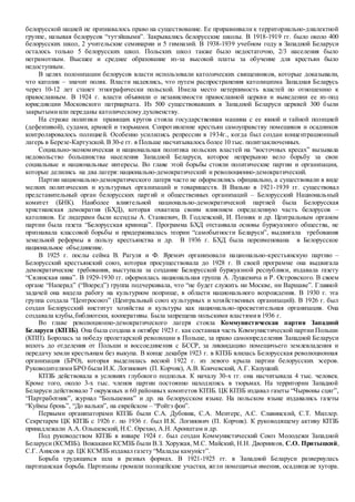 белорусской нацией не признавалось право на существование. Ее приравнивали к территориально-диалектной
группе, называя белорусов “тутэйшыми”. Закрывались белорусские школы. В 1918-1919 гг. было около 400
белорусских школ, 2 учительские семинарии и 5 гимназий. В 1938-1939 учебном году в Западной Беларуси
осталось только 5 белорусских школ. Польских школ также было недостаточно, 2/3 населения было
неграмотным. Высшее и среднее образование из-за высокой платы за обучение для крестьян было
недоступным.
В целях полонизации белорусов власти использовали католических священников, которые доказывали,
что католик – значит поляк. Власти надеялись, что путем распространения католицизма Западная Беларусь
через 10-12 лет станет этнографически польской. Имела место нетерпимость властей по отношению к
православным. В 1924 г. власти объявили о независимости православной церкви и выведении ее из-под
юрисдикции Московского патриархата. Из 500 существовавших в Западной Беларуси церквей 300 были
закрытымиили переданы католическому духовенству.
На страже политики правящих кругов стояла государственная машина с ее явной и тайной полицией
(дефензивой), судами, армией и тюрьмами. Сопротивление крестьян самоуправству помещиков и осадников
контролировалось полицией. Особенно усилились репрессии в 1934г., когда был создан концентрационный
лагерь в Березе-Картузской. В 30-е гг. в Польше насчитывалось более 10 тыс. политзаключенных.
Социально-экономическая и национальная политика польских властей на “восточных кресах” вызывала
недовольство большинства населения Западной Беларуси, которое непрерывно вело борьбу за свои
социальные и национальные интересы. Во главе этой борьбы стояли политические партии и организации,
которые делились на два лагеря: национально-демократический и революционно-демократический.
Партии национально-демократического лагеря часто не оформлялись официально, а существовали в виде
мелких политических и культурных организаций и товариществ. В Вильно в 1921-1939 гг. существовал
представительный орган белорусских партий и общественных организаций – Белорусский Национальный
комитет (БНК). Наиболее влиятельной национально-демократической партией была Белорусская
христианская демократия (БХД), которая охватила своим влиянием определенную часть белорусов –
католиков. Ее лидерами были ксендзы А. Станкевич, В. Годлевский, И. Позняк и др. Центральным органом
партии была газета “Белорусская криница”. Программа БХД отстаивала основы буржуазного общества, не
признавала классовой борьбы и придерживалась теории “самобытности Беларуси”, выдвигала требования
земельной реформы в пользу крестьянства и др. В 1936 г. БХД была переименована в Белорусское
национальное объединение.
В 1925 г. послы сейма В. Рагуля и Ф. Яремич организовали национально-крестьянскую партию –
Белорусский крестьянский союз, которая просуществовала до 1928 г. В своей программе она выдвигала
демократические требования, выступала за создание Белорусской буржуазной республики, издавала газету
“Сялянская нива”. В 1929-1930 гг. оформилась национальная группа А. Луцкевича и Р. Островского. В своем
органе “Наперад” (“Вперед”) группа подчеркивала, что “не будет служить ни Москве, ни Варшаве”. Главной
задачей она видела работу на культурном поприще, в области национального возрождения. В 1930 г. эта
группа создала “Центросоюз” (Центральный союз культурных и хозяйственных организаций). В 1926 г. был
создан Белорусский институт хозяйства и культуры как национально-просветительная организация. Она
создавала клубы,библиотеки, кооперативы. Была запрещена польскими властямив 1936 г.
Во главе революционно-демократического лагеря стояла Коммунистическая партия Западной
Беларуси (КПЗБ). Она была создана в октябре 1923 г. как составная часть Коммунистической партии Польши
(КПП). Боролась за победу пролетарской революции в Польше, за право самоопределения Западной Беларуси
вплоть до отделения от Польши и воссоединения с БССР, за ликвидацию помещичьего землевладения и
передачу земли крестьянам без выкупа. В конце декабря 1923 г. в КПЗБ влилась Белорусская революционная
организация (БРО), которая выделилась весной 1922 г. из левого крыла партии белорусских эсеров.
РуководителямиБРО былиИ.К. Логинович (П. Корчик), А.В. Кончевский, А.Г. Капуцкий.
КПЗБ действовала в условиях глубокого подполья. К началу 30-х гг. она насчитывала 4 тыс. человек.
Кроме того, около 3-х тыс. членов партии постоянно находились в тюрьмах. На территории Западной
Беларуси действовало 7 окружных и 60 районных комитетов КПЗБ. ЦК КПЗБ издавал газеты “Чырвоны сцяг”,
“Партработник”, журнал “Большевик” и др. на белорусском языке. На польском языке издавались газеты
“Куймы бронь”, “До вальки”, на еврейском – “Ройтэ фон”.
Первыми организаторами КПЗБ были С.А. Дубовик, С.А. Ментерс, А.С. Славинский, С.Т. Миллер.
Секретарем ЦК КПЗБ с 1926 г. по 1936 г. был И.К. Логинович (П. Корчик). К руководящему активу КПЗБ
принадлежали А.А. Ольшевский, Н.С. Орехво, А.Н. Аронштам и др.
Под руководством КПЗБ в январе 1924 г. был создан Коммунистический Союз Молодежи Западной
Беларуси (КСМЗБ). Вожаками КСМЗБ были В.З. Хоружая, М.С. Майский, Н.Н. Дворников, С.О. Притыцкий,
С.Г. Анисов и др. ЦК КСМЗБ издавал газету “Малады камунiст”.
Борьба трудящихся шла в разных формах. В 1921-1925 гг. в Западной Беларуси развернулась
партизанская борьба. Партизаны громили полицейские участки, жгли помещичьи имения, осадницкие хутора.
 