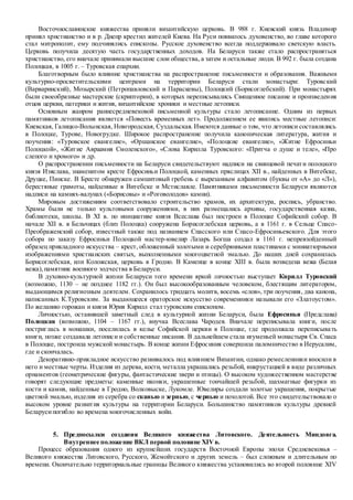 Восточнославянские княжества приняли византийскую церковь. В 988 г. Киевский князь Владимир
принял христианство и в р. Днепр крестил жителей Киева. На Руси появилось духовенство, во главе которого
стал митрополит, ему подчинялись епископы. Русское духовенство всегда поддерживало светскую власть.
Церковь получила десятую часть государственных доходов. На Беларуси также стало распространяться
христианство, его вначале принимали высшие слои общества, а затем и остальные люди. В 992 г. была создана
Полоцкая, в 1005 г. – Туровская епархии.
Благотворным было влияние христианства на распространение письменности и образования. Важными
культурно-просветительскими центрами на территории Беларуси стали монастыри: Туровский
(Варваринский), Мозырский (Петропавловский и Параскевы), Полоцкий (Борисоглебский). При монастырях
были своеобразные мастерские (скриптории), в которых переписывались Священное писание и произведения
отцов церкви, патерики и жития, византийские хроники и местные летописи.
Основным жанром раннесредневековой письменной культуры стало летописание. Одним из первых
памятников летописания является «Повесть временных лет». Продолжением ее явились местные летописи:
Киевская, Галицко-Волынская, Новгородская, Суздальская. Имеются данные о том, что летописи составлялись
в Полоцке, Турове, Новогрудке. Широкое распространение получила каноническая литература, жития и
поучения: «Туровское евангелие», «Оршанское евангелие», «Полоцкие евангелие», «Житие Ефросиньи
Полоцкой», «Житие Авраамия Смоленского», «Слова Кирилла Туровского: «Притча о душе и теле», «Про
слепого и хромого» и др.
О распространении письменности на Беларуси свидетельствуют надписи на свинцовой печати полоцкого
князя Изяслава, знаменитом кресте Ефросиньи Полоцкой, каменных пряслицах XII в., найденных в Витебске,
Друцке, Пинске. В Бресте обнаружен самшитовый гребень с вырезанным алфавитом (буквы от «А» до «Л»),
берестяные грамоты, найденные в Витебске и Мстиславле. Памятниками письменности Беларуси являются
надписи на камнях-валунах («Борисовы» и «Роговолодов» камни).
Мировым достижениям соответствовало строительство храмов, их архитектура, роспись, убранство.
Храмы были не только культовыми сооружениями, в них размещались архивы, государственная казна,
библиотеки, школы. В XI в. по инициативе князя Всеслава был построен в Полоцке Софийский собор. В
начале XII в. в Бельчицах (близ Полоцка) сооружена Борисоглебская церковь, а в 1161 г. в Сельце Спасо-
Преображенский собор, известный также под названием Спасского или Спасо-Ефросиньевского. Для этого
собора по заказу Ефросиньи Полоцкой мастер-ювелир Лазарь Богша создал в 1161 г. непревзойденный
образец прикладного искусства – крест, обложенный золотыми и серебрянными пластинами с миниатюрными
изображениями христианских святых, выполненными многоцветной эмалью. До наших дней сохранилась
Борисоглебская, или Коложская, церковь в Гродно. В Каменце в конце XIII в. была возведена вежа (Белая
вежа),памятник военного зодчества в Беларуси.
В духовно-культурной жизни Беларуси того времени яркой личностью выступает Кирилл Туровский
(возможно, 1130 – не позднее 1182 гг.). Он был высокообразованным человеком, блестящим литератором,
выдающимся религиозным деятелем. Сохранилось тридцать молитв, восемь «слов», три поучения, два канона,
написанных К.Туровским. За выдающееся ораторское искусство современники называли его «Златоустом».
По желанию горожан и князя Юрия Кирилл стал туровским епископом.
Личностью, оставившей заметный след в культурной жизни Беларуси, была Ефросинья (Предслава)
Полоцкая (возможно, 1104 – 1167 гг.), внучка Всеслава Чародея. Вначале переписывала книги, после
постриглась в монашки, поселилась в келье Софийской церкви в Полоцке, где продолжала переписывать
книги, позже создавала летописи и собственные писания. В дальнейшем стала игуменьей монастыря Св. Спаса
в Полоцке, построила мужской монастырь. В конце жизни Ефросиния совершила паломничество в Иерусалим,
где и скончалась.
Декоративно-прикладное искусство развивалось под влиянием Византии, однако ремесленники вносили в
него и местные черты. Изделия из дерева, кости, металла украшались резьбой, инкрустацией в виде различных
орнаментов (геометрические фигуры, фантастические звери и птицы). О высоком художественном мастерстве
говорят следующие предметы: каменные иконки, украшенные тончайшей резьбой, шахматные фигурки из
кости и камня, найденные в Гродно, Волковыске, Лукомле. Ювелиры создали золотые украшения, покрытые
цветной эмалью, изделия из серебра со сканью и зернью, с чернью и позолотой. Все это свидетельствовало о
высоком уровне развития культуры на территории Беларуси. Большинство памятников культуры древней
Беларусипогибло во времена многочисленных войн.
5. Предпосылки создания Великого княжества Литовского. Деятельность Миндовга.
Внутреннее положение ВКЛ первой половине XIVв.
Процесс образования одного из крупнейших государств Восточной Европы эпохи Средневековья –
Великого княжества Литовского, Русского, Жемойтского и других земель – был сложным и длительным по
времени. Окончательно территориальные границы Великого княжества установились во второй половине XIV
 
