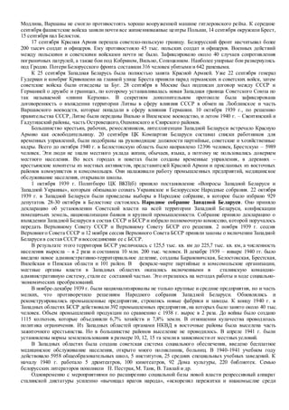 Модлина, Варшавы не смогло противостоять хорошо вооруженной машине гитлеровского рейха. К середине
сентября фашистские войска заняли почти все жизненноважные центры Польши, 14 сентября окружили Брест,
15 сентября пал Белосток.
17 сентября Красная Армия перешла советско-польскую границу. Белорусский фронт насчитывал более
200 тысяч солдат и офицеров. Ему противостояло 45 тыс. польских солдат и офицеров. Военных действий
между польскими и советскими войсками почти не было. Зафиксировано около 40 случаев сопротивления
пограничных патрулей, а также бои под Кобрином, Вильно, Сопоцкином. Наиболее упорные бои развернулись
под Гродно. Потери Белорусского фронта составили 316 человек убитыми и 642 ранеными.
К 25 сентября Западная Беларусь была полностью занята Красной Армией. Уже 22 сентября генерал
Гудериан и комбриг Кривошеин на главной улице Бреста приняли парад германских и советских войск, затем
советские войска были отведены за Буг. 28 сентября в Москве был подписан договор между СССР и
Германией о дружбе и границах, по которому устанавливалась новая Западная граница Советского Союза по
так называемой «линии Керзона». В секретном дополнительном протоколе была зафиксирована
договоренность о вхождении территории Литвы в сферу влияния СССР в обмен на Люблинское и часть
Варшавского воеводств, которые попадали в сферу влияния Германии. 10 октября 1939 г., по решению
правительства СССР, Литве были переданы Вильно и Виленское воеводство, и летом 1940 г. – Свентянский и
Гадутишский районы, часть Островецкого,Ошмянского и Свирского районов.
Большинство крестьян, рабочих, ремесленников, интеллигенции Западной Беларуси встречало Красную
Армию как освободительницу. 20 сентября ЦК Компартии Беларуси составил списки работников для
временных управлений, были подобраны на руководящие должности партийные, советские и хозяйственные
кадры. Всего до октября 1940 г. в Белостокскую область было направлено 12396 человек, Брестскую – 5989
человек. Эти люди не знали местного уклада жизни, обычаев, языка, а поэтому не пользовались доверием
местного населения. Во всех городах и поветах были созданы временные управления, в деревнях –
крестьянские комитеты из местных активистов, представителей Красной Армии и присланных из восточных
районов коммунистов и комсомольцев. Они налаживали работу промышленных предприятий, медицинское
обслуживание населения, открывали школы.
1 октября 1939 г. Политбюро ЦК ВКП(б) приняло постановление «Вопросы Западной Беларуси и
Западной Украины», которым обязывало созвать Украинское и Белорусское Народные собрания. 22 октября
1939 г. в Западной Беларуси были проведены выборы в Народное собрание, в которое было избрано 929
депутатов. 28-30 октября в Белостоке состоялось Народное собрание Западной Беларуси. Оно приняло
декларацию об установлении Советской власти на всей территории Западной Беларуси, конфискации
помещичьих земель, национализации банков и крупной промышленности. Собрание приняло декларацию о
вхождении Западной Беларуси в состав СССР и БССР и избрало полномочную комиссию, которой поручалось
передать Верховному Совету СССР и Верховному Совету БССР его решения. 2 ноября 1939 г. сессия
Верховного Совета СССР и 12 ноября сессия Верховного Совета БССР приняли законы о включении Западной
Беларусив состав СССР ивоссоединении ее с БССР.
В результате этого территория БССР увеличилась с 125,5 тыс. кв. км до 225,7 тыс. кв. км, а численность
населения выросла – в 2 раза и составила 10 млн. 200 тыс. человек. В декабре 1939 – январе 1940 гг. было
введено новое административно-территориальное деление, созданы Барановичская, Белостокская, Брестская,
Вилейская и Пинская области и 101 район. В феврале-марте партийные и комсомольские организации,
местные органы власти в Западных областях оказались включенными в сталинскую командно-
административную систему, стали ее составной частью. Это отразилось на методах работы и ходе социально-
экономических преобразований.
В ноябре-декабре 1939 г. были национализированы не только крупные и средние предприятия, но и часть
мелких, что противоречило решениям Народного собрания Западной Беларуси. Обновлялись и
реконструировались промышленные предприятия, строились новые фабрики и заводы. К концу 1940 г. в
Западных областях БССР действовали 392 промышленных предприятия, на которых было занято около 40 тыс.
человек. Объем промышленной продукции по сравнению с 1938 г. вырос в 2 раза. До войны было создано
1115 колхозов, которые объединяли 6,7% хозяйств и 7,8% земли. В отношении кулачества проводилась
политика ограничения. Из Западных областей органами НКВД в восточные районы была выселена часть
зажиточного крестьянства. Но в большинстве районов выселение не проводилось. В апреле 1941 г. были
установлены нормы землепользования в размере 10, 12, 15 га землив зависимостиот местных условий.
В Западных областях была создана советская система социального обеспечения, введено бесплатное
медицинское обслуживание населения, открыто много поликлиник, больниц. В 1940-1941 учебном году
действовало 5958 общеобразовательных школ, 5 институтов, 25 средних специальных учебных заведений. К
началу 1940 г. работало 5 драмтеатров, 100 кинотеатров, 92 Дома культуры, 220 библиотек. Семью
белорусских литераторов пополнили П. Пестрак,М. Танк, В. Тавлай и др.
Одновременно с мероприятиями по расширению социальной базы новой власти репрессивный аппарат
сталинской диктатуры усиленно «вычищал врагов народа», «искоренял пережитки и инакомыслие среди
 