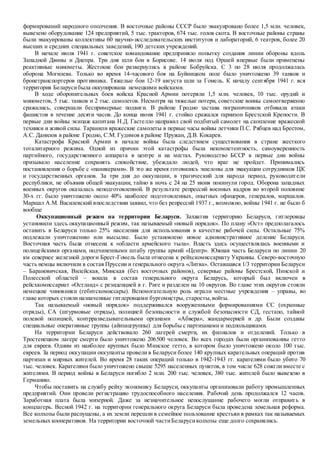 формирований народного ополчения. В восточные районы СССР было эвакуировано более 1,5 млн. человек,
вывезено оборудование 124 предприятий, 5 тыс. тракторов, 674 тыс. голов скота. В восточные районы страны
были эвакуированы коллективы 60 научно-исследовательских институтов и лабораторий, 6 театров, более 20
высших и средних специальных заведений, 190 детских учреждений.
В начале июля 1941 г. советское командование предприняло попытку создания линии обороны вдоль
Западной Двины и Днепра. Три дня шли бои в Борисове. 14 июля под Оршей впервые были применены
реактивные минометы. Жестокие бои развернулись в районе Бобруйска. С 3 по 28 июля продолжалась
оборона Могилева. Только во время 14-часового боя на Буйницком поле было уничтожено 39 танков и
бронетранспортеров противника. Тяжелые бои 12-19 августа шли за Гомель. К началу сентября 1941 г. вся
территория Беларусибыла оккупирована немецкими войсками.
В ходе оборонительных боев войска Красной Армии потеряли 1,5 млн. человек, 10 тыс. орудий и
минометов, 5 тыс. танков и 2 тыс. самолетов. Несмотря на тяжелые потери, советские воины самоотверженно
сражались, совершали беспримерные подвиги. В районе Гродно застава пограничников отбивала атаки
фашистов в течение десяти часов. До конца июня 1941 г. стойко сражался гарнизон Брестской Крепости. В
первые дни войны экипаж капитана Н.Д. Гастелло направил свой подбитый самолет на скопление вражеской
техники и живой силы. Таранили вражеские самолеты в первые часы войны летчики П.С. Рябцев над Брестом,
А.С. Данилов в районе Гродно, С.М. Гудимов в районе Пружан, Д.В. Кокарев.
Катастрофа Красной Армии в начале войны была следствием существования в стране жесткого
тоталитарного режима. Одной из причин этой катастрофы была некомпетентность, самоуверенность
партийного, государственного аппарата в центре и на местах. Руководство БССР в первые дни войны
призывало население сохранять спокойствие, убеждало людей, что враг не пройдет. Принимались
постановления о борьбе с «паникерами». В это же время готовились эшелоны для эвакуации сотрудников ЦК
и государственных органов. За три дня до оккупации, в трагический для народа период, руководители
республики, не объявив общей эвакуации, тайно в ночь с 24 на 25 июня покинули город. Оборона западных
военных округов оказалась неподготовленной. В результате репрессий военных кадров во второй половине
30-х гг. было уничтожено около 40% наиболее подготовленных, опытных офицеров, генералов, маршалов.
Маршал А.М. Василевский впоследствии заявил, что без репрессий 1937 г., возможно, войны 1941 г. не было б
вообще
Оккупационный режим на территории Беларуси. Захватив территорию Беларуси, гитлеровцы
установили здесь оккупационный режим, так называемый «новый порядок». По плану «Ост» предполагалось
оставить в Беларуси только 25% населения для использования в качестве рабочей силы. Остальные 75%
подлежали уничтожению или высылке. Было установлено новое административное деление Беларуси.
Восточная часть была отнесена к «области армейского тыла». Власть здесь осуществлялась военными и
полицейскими органами, подчиненными штабу группы армий «Центр». Южная часть Беларуси по линии 20
км севернее железной дороги Брест-Гомель была отнесена к рейхскомиссариату Украины. Северо-восточную
часть немцы включили в состав Пруссии и генерального округа «Литва». Оставшаяся 1/3 территории Беларуси
– Барановичская, Вилейская, Минская (без восточных районов), северные районы Брестской, Пинской и
Полесской областей – вошла в состав генерального округа Беларусь, который был включен в
рейсхкомиссариат «Остланд» с резиденцией в г. Риге и разделен на 10 округов. Во главе этих округов стояли
немецкие чиновники (гебитскомиссары). Вспомогательную роль играли местные учреждения – управы, во
главе которых стояли назначенные гитлеровцами бургомистры, старосты,войты.
Так называемый «новый порядок» поддерживался вооруженными формированиями СС (охранные
отряды), СА (штурмовые отряды), полицией безопасности и службой безопасности СД, гестапо, тайной
полевой полицией, контрразведывательными органами «Абвера», жандармерией и др. Были созданы
специальные оперативные группы (айнзацгруппы) для борьбы с партизанами и подпольщиками.
На территории Беларуси действовало 260 лагерей смерти, их филиалов и отделений. Только в
Тростенецком лагере смерти было уничтожено 206500 человек. Во всех городах были организованны гетто
для евреев. Одним из наиболее крупных было Минское гетто, в котором было уничтожено около 100 тыс.
евреев. За период оккупации оккупанты провели в Беларуси более 140 крупных карательных операций против
партизан и мирных жителей. Во время 28 таких операций только в 1942-1943 гг. карателями было убито 70
тыс. человек. Карателями было уничтожено свыше 5295 населенных пунктов, в том числе 628 сожгли вместе с
жителями. В период войны в Беларуси погибло 2 млн. 200 тыс. человек, 380 тыс. жителей было вывезено в
Германию.
Чтобы поставить на службу рейху экономику Беларуси, оккупанты организовали работу промышленных
предприятий. Они провели регистрацию трудоспособного населения. Рабочий день продолжался 12 часов.
Заработная плата была мизерной. Даже за незначительное непослушание рабочего могли отправить в
концлагерь. Весной 1942 г. на территории генерального округа Беларуси была проведена земельная реформа.
Все колхозы были распущены, а их земли перешли в семейное пользование крестьян в рамках так называемых
земельных кооперативов. На территории восточной частиБеларусиколхозы еще долго сохранялись.
 