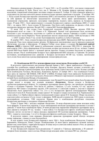 Немецкую администрацию в Беларуси с 17 июля 1943 г. по 22 сентября 1943 г. возглавлял генеральный
комиссар (гауляйтер) В. Кубе. После того, как Е. Мазаник и М. Осипова привели приговор партизан в
исполнение, генеральный комиссариат возглавил генерал полиции К. Готберг. В. Кубе стремился привлечь к
сотрудничеству местных жителей в рамках вспомогательных органов управления и полиции. 22 октября 1941
г. была создана Белорусская народная самопомощь (БНС), возглавляемая доктором И. Ермаченко. Она взяла
на себя функции по обеспечению нуждающегося населения, имела право организовывать приюты,
медицинские учреждения, проводить культурные мероприятия, издавать книги, журналы на белорусском
языке. 29 июня 1942 г. было провозглашено о создании Белорусского корпуса самообороны (БКС). С июня
1942 г. по апрель 1943 г. было создано 20 батальонов. Они были слабо вооружены, не рвались в бой, легко
поддавались пропаганде партизан. Весной 1943 г. отряды БКС были расформированы.
22 июня 1943 г. был создан Союз белорусской молодежи (СБМ). Высшим органом СБМ был
Центральный штаб во главе с М. Ганько и Н. Абрамовой. Задачей этой организации было воспитание
молодежи в духе гитлерюгенда, подготовка ее к работе на военных заводах Германии и службе в военно-
вспомогательных частях Вермахта. Члены организации носили специальную форму. СБМ насчитывал в 1944
г. 12635 человек. Около 5 тыс. из них были направлены на работу и учебу в Германию.
В декабре 1943 г. была создана Белорусская центральная рада (БЦР). Президентом БЦР был назначен Р.
Островский. Рада стала совещательным органом. Ей формально оккупационные власти передали социальное
обеспечение, культуру и образование. 23 февраля Готберг издал приказ о создании Белорусской краёвой
обороны (БКО) и поручил БЦР провести мобилизацию мужского населения 1908-1924 гг. рождения. На
конец апреля 1944 г. было сформировано 45 батальонов, которые насчитывали около 30 тыс. человек. Главной
задачей БКО была борьба вместе с полицией против партизан. Однако созданные батальоны не оправдали
надежд немцев. После освобождения Беларуси часть формирований БКО оказались в Германии. По разным
источникам, коллаборационистское движение в Беларуси насчитывало 80-100 тыс. человек, значительная
часть из них была вовлечена в разные формирования немцев принудительно.
33. Освобождение БССР от немецко-фашистских захватчиков. Итоги войны для БССР.
В результате стратегического наступления Красной Армии в 1943 г. фронт приблизился к Беларуси. 23
сентября был освобожден первый районный центр Комарин, Двадцати воинам, которые отличились при
форсировании Днепра в районе Комарина, было присвоено звание Героя Советского Союза. В конце сентября
были освобождены Хотимск, Мстиславль, Климовичи, Кричев. 23 ноября 1943 г. был освобожден Гомель,
куда сразу же переехал ЦК КП(б)Б, СНК БССР и БШПД. В январе-марте была проведена Калинковичско-
Мозырская операция с участием Гомельского, Полесского и Минского партизанских соединений, в результате
которой были освобождены Мозырь и Калинковичи.
Одной из крупнейших операций на завершающем этапе Великой Отечественной войны была Белорусская,
которая вошла в историю под кодовым названием «Багратион». Немцы создали в Белоруссии
глубокоэшелонированную оборону. Ее удерживала группировка армии «Центр», две армейские группировки
«Север» и «Северная Украина». Они имели 63 дивизии, 3 бригады, 1,2 млн. человек, 9,5 тыс. орудий и
минометов, 900 танков и штурмовых орудий, 1350 самолетов. С советской стороны к участию в операции
«Багратион» были привлечены войска 1-го, 2-го и 3-го Белорусских фронтов (командирующие Маршал
Советского Союза К.К. Рокоссовский, генерал армии Г.Ф. Захаров и генерал-полковник И.Д. Черняховский), а
также войска 1-го Прибалтийского фронта (командующий-генерал армии И.Х. Баграмян). Общая численность
советских войск составляла 2,4 млн. солдат и офицеров, 36400 орудий и минометов, 5200 танков и самоходно-
артиллерийских установок, 5300 самолетов. Важная роль в освобождении республики отводилась
белорусским партизанам и эскадрильи «Нормандия-Неман».
Утром 23 июня 1944 г. началась операция «Багратион». 24 июня оборонительная линия немецких войск
была прорвана. 25 июня была окружена, а затем ликвидирована витебская группировка противника в составе 5
дивизий. 27 июня была освобождена Орша, 29 июня разгромлена окруженная бобруйская группировка врага.
Здесь фашисты потеряли 50 тыс. человек. 1 июля войска 3-го Белорусского фронта освободили Борисов. В
Минском «котле» на востоке от города оказалась окруженной 105-тысячная вражеская группировка. 3 июля
1944 г. танкисты и пехотинцы 1-го и 2-го Белорусских фронтов освободили столицу Беларуси – Минск.
В результате первого этапа операции «Багратион» вражеская группировка армий «Центр» потерпела
полное поражение, главные ее силы были разбиты.
В ходе второго этапа Белорусской операции в июле 1944 г. были освобождены Молодечно, Сморгонь,
Барановичи, Новогрудок, Пинск, Гродно. Освобождением 28 июля Бреста завершилось изгнание немецко-
фашистских захватчиков с территории Беларуси. В конце августа советские войска вышли к Риге, на границу с
Восточной Пруссией, на Нарву и Вислу.
В ходе Белорусской операции были разгромлены 17 дивизий и 3 бригады противника, а 50 дивизий –
потеряли более половины своего состава. Общие потери немецких войск составили 500 тыс. убитыми.
 
