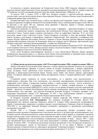 За мужество и героизм, проявленные на белорусской земле, более 1600 генералов, офицеров и солдат
получили звание Героя Советского Союза, орденами и медалями награждено более 400 тыс. воинов и партизан.
747 воинских частейи соединений получили почетное звание «Кричевская»,«Минская» и др.
16 августа 1945 г. между СССР и ПНР был подписан договор о советско-польской границе. В
соответствии с ним вся Белостокская область была передана Польше. Отошли к Польше также Клещельский и
Гайновский районы Брестскойобласти.
Белорусский народ внес весомый вклад в победу над фашистской Германией. Свыше 1100 тыс. воинов-
белорусов сражались на фронтах Великой Отечественной войны. После освобождения Беларуси более 600 тыс.
ее жителей, в том числе 180 тыс. партизан, были призваны в Красную Армию и отважно сражались,
приближая полную победу над врагом.
Героически сражались на польской земле тысячи солдат и офицеров – уроженцев Беларуси. 61 воину-
белорусу за героические подвиги, совершенные при освобождении Польши, было присвоено звание Героя
Советского Союза. Тысячи наших земляков участвовали в боях на территории Германии. 70 из них были
удостоены звания Героя Советского Союза. Тысячи белорусов отличились в боях при разгроме Японии,
многие белорусы участвовали в европейском движении Сопротивления. Они сражались в антифашистских
отрядах Италии, Франции, Югославии, Польши, Словакии и Чехии. Высшим орденом Франции награжден
уроженец Могилевщины лейтенант Ф. Кожемякин. Известно в Европе имя В. Мешкова, партизанский отряд
которого уничтожил немецкую радиолокационную станцию под Клермоном и др.
Свыше 300 тыс. воинов-белорусов были награждены правительственными наградами СССР. 443 белоруса
стали Героями Советского Союза. Дважды высшую награду получали белорусы генерал-майор авиации П.Я.
Головачев и Маршал Советского Союза И.И. Якубовский.
Сотни тысяч белорусов самоотверженно трудились в тылу, обеспечивали Красную Армию оружием,
боеприпасами, продовольствием и т.д. Десятки тысяч наших соотечественников за трудовой подвиг во время
Великой Отечественной войны были награждены орденами и медалями.
34. Общественно-политическая жизнь в БССР во второй половине 1950-х первой половине 1980-х гг.
Победа в Великой Отечественной войне породила у многих граждан республики надежды на улучшение
жизни. Демобилизованные офицеры и солдаты, многие из которых познакомились с жизнью европейских
стран, по-новому, более критически стали относиться к окружающей действительности, надеялись на
перемены в общественно-политической жизни. Однако исход войны еще больше укрепил диктаторский
режим. Сталинская пропаганда связывала победу над фашизмом только с “мудрым руководством” партии и
Сталина.
Сталинский режим стремился не только восстановить, но и укрепить свои идеологические и
хозяйственные структуры. При этом учитывалось, что население оккупированных немецкими фашистами
территорий узнало правду о репрессиях накануне войны, о своей истории, поэтому власти относились к
освобожденному населению с недоверием, подозрительностью. Л. Цанава, который накануне и в первые
послевоенные годы возглавлял НКВД БССР, считал, что все, кто не принял активного участия в партизанской
борьбе – предатели. В тюрьму были брошены многие минские подпольщики, партизанские связные, бывшие
военнопленные. Был арестован ряд деятелей Компартии Западной Беларуси. Готовилась расправа и над
секретарем Гродненского обкома С.О. Притыцким. В 1951 г. был необоснованно обвинен в сговоре с
“югославскими ревизионистами”, в троцкизме Нарком просвещения М.В. Саевич.
В Беларуси большим авторитетом пользовался первый секретарь ЦК КП(б)Б и Председатель
правительства республики П.К. Пономаренко. Это вызывало недоверие И. Сталина. Вместо П.К.
Пономаренко был прислан секретарь Пермского обкома Н. Гусарев. Новое руководство активизировало
борьбу с национальным движением и ускорило процесс коллективизации в Западных областях Беларуси. В
1944-1946 гг. на территории Западной Беларуси создавались группировки и организации оппозиционно
настроенной молодежи.
Весной 1946 г. в Слониме возникла подпольная организация, которая установила связь с
патриотическими группами в Барановичском учительском институте и на Брестском железнодорожном узле.
Главной задачей этой организации была защита национальных прав и свобод, борьба за сохранение и развитие
белорусской культуры, языка, пропаганда своего видения истории. В конце 1946 г. подпольные группы стали
действовать в Жировичском сельхозтехникуме, Ганцевичском педучилище. В июне – августе 1947 г. члены
этих организаций были арестованы. Их дело было рассмотрено в военных трибуналах в Барановичах и в
Минске. В начале 1946 г. в Глубокском педучилище возникла организация “Союз белорусских патриотов”, к
которой присоединилась группа из Поставского педучилища. В это же время в Минске, а также в
Молодечненской и Пинской областях действовала организация “Свободная Беларусь”. В феврале 1947 г. эти
организации были раскрыты,а их члены осуждены на сроки заключения от 5 до 25 лет.
 