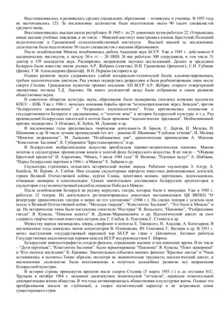 Восстанавливалось и развивалось среднее специальное образование – техникумы и училища. В 1955 году
их насчитывалось 123. За послевоенное десятилетие было подготовлено около 90 тысяч специалистов
среднего звена.
Восстанавливалась высшая школа республики. В 1945 г. из 25 довоенных вузов работало 22. Открывались
новые высшие учебные заведения, в их числе – Минский институт иностранных языков, Брестский, Полоцкий
педагогические и Гродненский сельскохозяйственный институты. Высшей школой за послевоенное
десятилетие было подготовлено 50 тысяч специалистов с высшим образованием.
После освобождения Минска возобновилась работа Академии наук БССР. Уже в 1945 г. действовало 8
академических институтов, к началу 50-х гг. – 20 НИИ. В них работало 500 сотрудников, в том числе 51
доктор и 139 кандидатов наук. Расширялись направления научных исследований. Далеко за пределами
Беларуси были известны имена ученых А.Р. Жебрака (генетик), Н.И. Гращенкова (физиолог), С.И. Губкина
(физик), Г.Ф. Александрова (философ), В.Н. Перцева (историк) и др.
Однако развитие науки сдерживалось слабой материально-технической базой, администрированием,
грубым идеологическим диктатом. Ряд ученых подверглись репрессиям и были реабилитированы лишь после
смерти Сталина. Гражданское мужество проявил академик АН БССР А.Р. Жебрак, открыто отвергнувший
лженаучные взгляды Т.Д. Лысенко. На много десятилетий назад были отброшены в своем развитии
общественные науки.
В советском обществе культура, наука, образование были подвержены сильному влиянию идеологии
КПСС – КПБ. Уже с 1946 г. началась компания борьбы против “коленопреклонения перед Западом”, против
“белорусского национализма” и “безродного космополитизма”. Резко критиковались положения о
государственности Беларуси в средневековье, о “золотом веке” в истории белорусской культуры и т.д. Ряд
произведений белорусских писателей и поэтов были признаны “идеологически вредными”. Необоснованной
критике подверглись Э. Огнецвет, К. Буйло, М. Лужанин и др.
В послевоенные годы продолжалась творческая деятельность Я. Брыля, С. Дергая, И. Мележа, И.
Шамякина и др. В числе лучших произведений тех лет – романы И. Шамякина “Глубокое течение”, И. Мележа
“Минское направление”, М. Лынькова “Незабываемые дни”, драматические произведения А. Мовзона
“Константин Заслонов”, К. Губаревича “Брестскаякрепость” идр.
В белорусском изобразительном искусстве преобладала героико-патриотическая тематика. Многие
полотна и скульптурные произведения вошли в золотой фонд белорусского искусства. В их числе – “Оборона
Брестской крепости” И. Ахремчика, “Минск, 3 июля 1944 года” В. Волкова, “Пленных ведут” А. Шибнева,
“Парад белорусских партизан в 1944 г. в Минске” Е. Зайцева и др.
Скульпторы стремились осмыслить исторический подвиг народа. Работают скульпторы З. Азгур, А.
Бембель, М. Керзин, А. Глебов. Ими созданы скульптурные портреты известных революционных деятелей,
героев Великой Отечественной войны, курган Славы, памятники воинам, партизанам, подпольщикам,
отважным пионерам и комсомольцам. Самым значительным достижением белорусских архитекторов и
скульпторов стал величественныйансамбль площади Победы в Минске.
После освобождения Беларуси на родину вернулись театры, которые были в эвакуации. Уже в 1945 г.
работало 12 театров. Их деятельность регламентировалась известным постановлением ЦК ВКП(б) “О
репертуаре драматических театров и мерах по его улучшению” (1946 г.). На сценах театров с успехом шли
пьесы о Великой Отечественной войне: “Молодая гвардия”, “Константин Заслонов”, “Это было в Минске” и
др. На исторические темы были поставлены спектакли “Нестерка” В. Вольского, “Павлинка”, “Разбросанное
гнездо” Я. Купалы, “Пинская шляхта” В. Дунина-Марцинкевича и др. Идеологический диктат не смог
сдержать творчество таких известных актеров,как Г. Глебов. Б. Платонов,С. Станюта и др.
Мужеству народа посвящались оперы, симфонии и контаты Е. Тикоцкого, Н. Аладова, А. Богатырева. В
послевоенные годы появились имена композиторов В. Оловникова. Ю. Семеняки, Г. Вагнера и др. В 1951 г.
начал выступления государственный народный хор БССР во главе с .Цитовичем. Активно работала
Государственная академическая хоровая капелла БССР под руководством Г. Ширмы.
Белорусские кинематографисты создали фильмы, отражавшие военное и послевоенное время. В их числе
– “Дети партизана”, “Константин Заслонов”. Были экранизированы “Павлинка” Я. Купалы, “Поют жаворонки”
и “Кто смеется последним” К. Крапивы. Значительным событием явились фильмы “Красные листья” и “Часы
остановились в полночь».Таким образом, несмотря на экономические трудности, идеологический диктат, в
послевоенное десятилетие были восстановлены и получили дальнейшее развитие все направления
белорусской культуры.
В истории страны промежуток времени после смерти Сталина (5 марта 1953 г.) и до отставки Н.С.
Хрущева в октябре 1964 г. называют десятилетием политической “оттепели”, периодом относительной
демократизации жизни общества. В эти годы активизировалась общественная и культурная жизнь. Однако эти
преобразования носили не глубинный, а скорее косметический характер и не затрагивали основ
существующего строя.
 