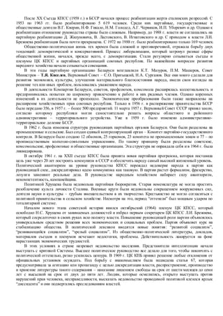 После ХХ Съезда КПСС (1958 г.) в БССР начался процесс реабилитации жертв сталинских репрессий. С
1953 по 1963 гг. было реабилитировано 5 619 человек. Среди них партийные, государственные и
общественные деятели В.Г. Кнорин, Н.Ф. Гикало, Н.М. Голодед, А.Г. Червяков, И.П. Уборевич и др. Однако к
реабилитации отношение руководства страны было сложным. Например, до 1988 г. власти не соглашались на
партийную реабилитацию Д. Жилуновича, В. Ластовского, В. Игнатовского и др. С приходом к власти Л.И.
Брежнева реабилитация была почти прекращена. С 1972 по 1988 гг. было реабилитировано только 169 человек.
Общественно-политическая жизнь тех времен была сложной и противоречивой, отражала борьбу двух
тенденций: демократической и консервативной. Процесс либерализации, который затронул разные сферы
общественной жизни, начался, прежде всего, с демократизации. Стали регулярно созываться съезды и
пленумы ЦК КПСС и партийных организаций союзных республик. По важнейшим вопросам развития
народного хозяйства начали созываться совещания.
В эти годы партийную организацию Беларуси возглавляли К.Т. Мазуров, П.М. Машеров, Совет
Министров – Т.Я. Киселев, Верховный Совет – С.О. Притыцкий, Н.А. Сурганов. Все они много сделали для
развития экономики, культуры, улучшения материального благосостояния народа, имели свои взгляды на
решение тех или иных проблем, пользовались уважением народа.
В деятельности Компартии Беларуси, советов, профсоюзов, комсомола расширялась коллегиальность и
предпринимались попытки по широкому привлечению к работе в них рядовых членов. Однако коренных
изменений в их деятельности не произошло. Экономические преобразования были также направлены на
расширение хозяйственных прав союзных республик. Только в 1956 г. в распоряжение правительства БССР
было передано 356, в 1957 г. – более 500 предприятий. 11 марта 1957 г. Верховный Совет СССР принял закон,
согласно которому республики могли самостоятельно решать вопросы областного и районного
административно – территориального устройства. Уже в 1959 г. было изменено административно-
территориальное деление БССР.
В 1962 г. была изменена структура руководящих партийных органов Беларуси. Они были разделены на
промышленные и сельские. Был создан единый контролирующий орган – Комитет партийно-государственного
контроля. В Беларуси было создано 12 обкомов, 25 горкомов, 23 комитета по промышленным зонам и 77 – по
производственным колхозно-совхозным управлениям. По такому принципу были разделены советские,
комсомольские, профсоюзные и общественные организации. Эта структура не оправдала себя и в 1964 г. была
ликвидирована.
В октябре 1961 г. на ХХII съезде КПСС была принята новая партийная программа, которая поставила
цель уже через 20 лет построить коммунизм в СССР и обеспечить народу самый высокий жизненный уровень.
Политический авантюризм на уровне руководства КПСС порождал недоверие народа к партии как
руководящей силе, дискредитировал идею коммунизма как таковую. В партии растет формализм, фразерство,
лозунги заменяют реальные дела. В руководстве народным хозяйством набирает силу авантюризм,
некомпетентность, кампанейщина.
Политикой Хрущева была недовольна партийная бюрократия. Старая номенклатура не могла простить
разоблачение культа личности Сталина. Военные круги были недовольны сокращением вооруженных сил,
деятели науки и культуры – грубым вмешательством в их творчество. Крестьянство не могло согласиться с
политикой правительства в сельском хозяйстве. Несмотря на это, период “оттепели” был мощным ударом по
тоталитарной системе.
Началом нового этапа советской истории явился октябрьский (1964) пленум ЦК КПСС, который
освободил Н.С. Хрущева от занимаемых должностей и избрал первым секретарем ЦК КПСС Л.И. Брежнева,
который сосредоточил в своих руках всю полноту власти. Повышение руководящей роли партии объявлялось
универсальным средством решения всех экономических и социальных проблем. Партия объявляет курс на
стабилизацию общества. В политической лексикон вводятся новые понятия: “развитой социализм”,
“развивающийся социализм”, “зрелый социализм”. Из общественно-политической литературы, докладов,
материалов съездов и пленумов исчезают недостатки, проблемы. Действительность лакируется на фоне
нарастающих экономических трудностей.
В этих условиях в стране назревает недовольство населения. Представители интеллигенции начали
выступать с критикой Системы. Высшее политическое руководство все делало для того, чтобы покончить с
политической оттепелью, резко усилилась цензура. В 1969 г. ЦК КПБ принял решение любые отклонения от
официальных установок осуждать. Под борьбу с инакомыслием была подведена статья 67, которая
предусматривала за агитацию или пропаганду с целью дискредитации власти, распространение, производство
и хранение литературы такого содержания – наказание лишением свободы на срок от шести месяцев до семи
лет с высылкой на срок от двух до пяти лет. Людям, которые осмелились, открыто выступать против
нарушений прав человека, несправедливости, высказать недовольство проводимой политикой клеился ярлык
“диссидента” и они подвергались преследованиям властей.
 