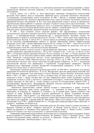 Авторитет партии сильно пошатнулся, а ее престарелые руководители вызывали раздражение у народа.
Экономические проблемы настолько разрослись, что стали угрожать существующей Системе. Общество
ждало перемен.
Следует сказать, что в 60-70-е гг. было определенное повышение материального благосостояния
населения. Были приняты меры по повышению заработной платы, улучшению пенсионного обеспечения.
Устанавливались государственные пенсии колхозникам. В 1960 г. рабочие и служащие переводились на
сокращенный рабочий день. Вводилась гарантированная оплата труда колхозников. Увеличилось количество
предприятий бытового обслуживания. В 70-е годы были пересмотрены ставки и оклады на производстве.
Среднемесячная зарплата рабочих и служащих составила 173 рубля в месяц, оплата труда колхозников – 154
рубля в месяц. Однако инфляционные процессы в 10-й и 11-й пятилетках привели к повышению розничных
цен. В лексику советского человека прочно вошло понятие “дефицит”, который нужно “достать”. Обострились
проблемы жилья, здравоохранения, продовольственная, экологическая и ряд других.
В 1958 г. было положено начало школьной реформе. Она предусматривала осуществление
политехнического обучения и трудового воспитания. Семилетние школы преобразовывались в восьмилетние,
средние – в общеобразовательные одиннадцатилетние с производственным обучением. Однако эти
преобразования не привели к желаемым результатам. Поэтому с 1964 г. школы вновь были переведены на
десятилетний срок обучения. С начала 70-х гг. начался переход ко всеобщему среднему образованию. Тогда
же на подготовку квалифицированных рабочих со средним образованием перешли профтехучилища
республики. Если в 1965 г. среднее образование получили 50 тыс. человек, то в 1985 г. – около 170 тыс. В 1975
г. работало более 100 школ – интернатов, где обучались дети, оставшиеся без родителей, или дети из
малообеспеченных семей. 65% учителей имело высшее образование.
Дальнейшее развитие получило высшее и среднеспециальное образование. За 1960-1985 гг. количество
средних специальных заведений увеличилось с 102 до 139, а учащихся в них – с 62,6 тыс. до 160 тыс. Если в
1962 г. в 24 высших учебных заведениях обучалось 59 тыс. студентов, то в 1985 г. в 33 вузах обучалось 182
тыс. студентов. За эти годы были открыты новые учебные заведения: Минский радиотехнический институт
(1964), Витебский технологический институт легкой промышленности (1965), Брестский инженерно-
строительный институт (1966), Минский институт культуры (1975) и др. В 1969 г. на базе Гомельского
педагогического института был создан Гомельский государственный университет. В 1977 г. Гродненский
педагогический институт был преобразован в Гродненский государственный университет. Центром
университетского образования оставался Белорусский государственный университет. В 80-е гг. на его
факультетах училось около 15 тысяч студентов.
Значительные изменения произошли в развитии науки БССР. За 1956-1985 гг. увеличилась сеть научных
учреждений. Их количество увеличилось с 76 до 167. Ведущая роль среди них принадлежала Академии наук
БССР. Научные учреждения стали действовать в Гомеле, Могилеве, Гродно, Витебске. Количество ученых
БССР с 1965 г. по 1985 г. увеличилось на 65% и составило более 42 тысяч человек, в их числе 13 тысяч
кандидатов и более 1 тысячи докторов наук. По ряду направлений науки ученые республики занимали
лидирующие позиции в СССР, в частности, в порошковой металлургии, технической кибернетике, физике
атомных реакторов. В 1965–1985 гг. ученые Беларуси получили 26 Государственных премий СССР, 57
Государственных премий БССР. Международное признание получили академики Н.Ф. Ермоленко, Б.В.
Ерофеев, В.С. Комаров, Г.И. Горецкий, К.И. Лукашев и др.
Критическое переосмысление сложных проблем истории и современности в период “оттепели”
содействовало появлению новой плеяды литераторов – А. Адамовича, В. Быкова, Р. Бородулина, В.
Короткевича, И. Науменко, И. Чигринова, Н. Гилевича и др. В военной прозе главной становится тема
человека на войне. Всеобщее признание получили произведения В. Быкова “Альпийская баллада”,
“Журавлиный крик”, “Третья ракета” и др. Известными стали романы И. Шамякина “Сердце на ладони”,
“Возьму твою боль” и др. В 1981 г. ему было присвоено звание Героя Социалистического труда. Историческая
тема нашла свое отражение в произведениях В. Короткевича “Дикая охота короля Стаха”, “Черный замок
Ольшанский” и др. В 70-е – первой половине 80-х гг., в белорусскую литературу пришло новое поколение: А.
Дударев,С. Законников, В. Некляев и др.
Новыми произведениями обогатилось театральное искусство. На сценах театров с успехом шли пьесы А.
Макаенка “Лявониха на орбите”, “Извините, пожалуйста”, И. Мележа “Люди на болоте”, А. Адамовича
“Война под крышами”, И. Чигринова “Плач перепелки”, А. Дударева “Порог” и “Вечер”. В 1987 г. в БССР
работало 19 театров,в том числе 2 музыкальных, 11 драматических,6 кукольных.
Отображение современной жизни занимало значительное место в творчестве многих художников. Такими
являются картины И. Стасевича “Шахтеры Солигорска”, М. Савицкого “Хлеб”, Г. Ващенки “Август”. Тема
Великой Отечественной войны отражена на полотнах Л. Щемелева “Генерал Доватор”, М. Савицкого
“Партизанская Мадонна”, “Витебские ворота”,“Поле” и др.
 