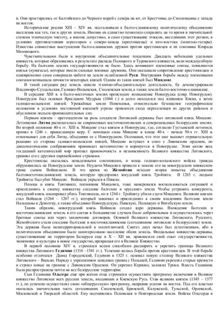 в. Они простирались от Балтийского до Черного морей с севера на юг, от Брестчины до Смоленщины с запада
на восток.
Исторические реалии XIII – XIV вв. подталкивали к балто-славянскому политическому объединению
населения как тех, так и других земель. Именно их единство позволило сохранить на то время в значительной
степени этническую чистоту, а вполне допустимо, и само существование этносов, населявших этот регион, в
условиях противостояния агрессорам с северо-запада (крестоносцы) и юго-востока (монголо-татары).
Известны совместные выступления балто-славянских дружин против крестоносцев и их союзника Конрада
Мазовецкого.
Чувствительными были и внутренние объединительные тенденции. Двадцать небольших удельных
княжеств, которые образовались в результате распада Полоцкого и Туровского княжеств, вели междоусобную
борьбу. На балтских землях государственности не было. Здесь возникают племенные союзы, появляются
князья (кунигасы), которые имели сильные военные дружины. Они оказывали сопротивление крестоносцам и
одновременно сами совершали набеги на земли ослабленной Руси. Внутренняя борьба между племенными
союзамивозвышала личности некоторых князей. Одним из таких князей был Миндовг.
В такой ситуации ряд земель повели этнично-объединительную деятельность. Ее демонстрировали
Владимиро-Суздальская,Галицко-Волынская, Смоленская земли,а также землибалто-восточно-славянские.
В середине XIII в. в балто-восточных землях происходит возвышение Новогрудка (совр. Новогрудок).
Новогрудок был основан Ярославом Мудрым (1044 г.) и долго находился под влиянием Киева, а затем
галицко-волынских князей. Урожайные земли Понеманья, относительно безопасное географическое
положение в условиях постоянной внешней угрозы привлекли сюда переселенцев из других районов и
обусловили подъем производительных сил.
Первым князем – претендентом на роль создателя Литовской державы был литовский князь Миндовг.
Летописная Литва располагалась на современных восточнолитовских и северозападных белорусских землях.
Во второй половине 40-х гг. XIII в. Миндовг стал князем в Новогрудке, где, согласно Густынской летописи,
принял в 1246 г. православную веру. С помощью силы Миндовг в конце 40-х – начале 50-х гг. XIII в.
отвоевывает для себя Литву, объединяя ее с Новогрудком. Осознавая, что этот шаг вызовет отрицательную
реакцию со стороны галицко-волынских князей, Миндовг вступает в союз с Ливонским орденом, по
дипломатическим соображениям принимает католичество и коронуется в Новогрудке. Этим актом весь
тогдашний католический мир признал правомочность и независимость Великого княжества Литовского,
уравнял его с другими европейскими странами.
Крестоносцы оказались ненадежными союзниками, и мощь галицко-волынского войска трижды
обрушивалась на Новогрудские земли. Неудачи Миндовга привели к замене его на новогрудском княжеском
троне сыном Войшелком. В это время из Жемойтии исходит вторая попытка объединения
балтовосточнославянских земель, которую предпринял жмудский князь Тройнята. В 1263 г. людьми
Тройняты был убит Миндовг. Войшалк укрылся в Пинске.
Полоцк и князь Товтивилл, племянник Миндовга, тоже намеревался воспользоваться ситуацией и
присоединить к своему княжеству соседние балтские и «русские» земли. Чтобы устранить конкурента,
жмудский князь планировал убить Товтивилла, но в 1264 г. Тройняту убили слуги Миндовга. Великим князем
стал Войшалк (1264 – 1267 гг.), который завоевал и присоединил к своим владениям балтские земли
Нальшаны и Деволтву, а также объединил Новогрудскую, Пинскую, Полоцкую и Витебскую земли.
Таким образом, новогрудский князь Войшалк создал ядро державы. Вхождение балтских и
восточнославянских земель в его состав в большинстве случаев было добровольным и осуществлялось через
брачные союзы или через заключение договоров. Основой Великого княжества Литовского, Русского,
Жемойтского стали соседние балтские и восточнославянские (сегодняшние литовские и белорусские) земли.
Эта держава была политерриториальной и полиэтничной. Синтез двух начал был естественным, ибо в
политическом объединении было заинтересовано население обеих земель. Феодальные княжества-державы,
существовавшие на территории Беларуси еще в X – XII вв. привносили свой опыт государственности,
экономики и культуры в новое государство,превращая его в Великое Княжество.
В первой половине XIV в. стремился всеми способами расширить и укрепить границы Великого
княжества Литовкого Гедимин (1316 –1341 гг.). Успешно велась борьба против крестоносцев. В этой борьбе
особенно отличился Давид Городенский, Гедимин в 1323 г. основал новую столицу Великого княжества
Литовского – Вильно. Наряду с укреплением западных границ с Польшей, Гедимин укреплял старые крепости
и строил новые на границе с Ливонским Орденом. Он укрепил Керново, заложил Троки. Власть Гедимина
была распространена почти на все белорусские территории.
Сын Гедимина Ольгерд еще при жизни отца стремился осуществить программу включения в Великое
княжество Литовское всех русских земель, входивших в Киевскую Русь. Став великим князем (1345 – 1377
гг.), он успешно осуществлял свою «общерусскую» программу, направив усилия на восток. Под его властью
оказалась значительная часть сегодняшних Смоленской, Брянской, Калужской, Тульской, Орловской,
Московской и Тверской областей. Ему подчинялись Псковская и Новгородская земли. Войска Ольгерда в
 
