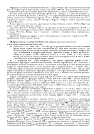 Определенных успехов достигли кинематографисты Беларуси. Историко-революционной теме посвящены
фильмы кинорежиссера В. Корж-Саблина “Первые испытания”, “Москва - Генуя”, “Крушение империи”.
Популярностью у зрителей пользовались фильмы “Альпийская баллада”,“Отец”,“Полонез Огинского” и др.
На ниве музыкальной культуры плодотворно работали А. Богатырев, Е. Глебов, Ю. Семеняко, Д.
Смольский, В. Оловников, И. Лученок, Э. Ханок и др. Теме современности посвящены оперы “Колючая роза
и “Когда опадает листва” Ю. Семеняки, “Тропою жизни” Г. Вагнера, “Алеся” Е. Тикоцкого. Большую роль в
популяризации музыки сыграли ансамбли “Песняры”, “Верасы”, “Сябры”, вокально-хореографический
ансамбль “Хорошки”.
В настоящее время всем известны мемориальные комплексы “Хатынь (открыт в 1969 г.), “Брестская
крепость-герой”, Курган Славы под Минском.
Дальнейшее развитие в Беларуси получила сеть культурно-просветительных учреждений. В 1985 г. в
республике было 64 культурных комплекса, более 6 300 клубов, около 7 тысяч библиотек, 28 парков культуры
и отдыха, 76 музеев. Важную роль в культурном воспитании трудящихся играла художественная
самодеятельность.
Достижения белорусского народа в развитии образования, науки и культуры во второй половине 50-х –
первой половине 80-х гг. были значительны.
1. 35. Провозглашение независимости Республики Беларусь. Социально-экономическое
и политическое развитие на современном этапе.
На Пленуме ЦК КПСС (январь 1987 г.) был взят курс на усовершенствование социализма. Стержнем
преобразований должна была стать демократизация всех сфер жизни советского общества. Был
выдвинут лозунг “Больше демократии, больше социализма”. В стране стали возникать неформальные
клубы и объединения. В Беларуси возрос интерес к проблемам культуры. В прессе публиковались
материалы, в которых давались негативные оценки не только Сталина, но и роли Ленина,
Октябрьской революции, партии большевиков. Начался новый этап реабилитации. С 1988 г. по 1993
г. в Беларусибыло реабилитировано 130 тыс. человек.
На XIX конференции КПСС (1988) подчеркивалось, что неудачи в проведении реформ связаны с
консерватизмом партаппарата, командно-административной системой, бюрократизмом. Был сделан вывод о
необходимости изменения политической системы с обязательным отказом партии от своей руководящей роли
и передачей государственной власти Советам. В декабре 1988 г. Верховный Совет СССР принял закон о
созыве съезда народных депутатов и создании постоянно действующего Верховного Совета СССР. Две трети
депутатов должны были избираться по территориальным округам на альтернативной основе, а третья часть –
представлять разные общественные организации, в том числе и КПСС. Избирательная кампания проходила
при большой активности населения, в острой и напряженной борьбе.
Первый съезд народных депутатов, который открылся 25 мая 1988 г. стал ареной острой политической
дискуссии. Председателем Президиума Верховного совета СССР был избран М.С. Горбачев. Радикально
настроенные депутаты потребовали дать оценку афганской войне, опубликовать документы пакта Молотов-
Риббентроп. III съезд народных депутатов СССР (март 1990) отменил 6-ю статью Конституции СССР о
руководящей роли КПСС, избрал М.С. Горбачева Президентом СССР. По новой системе в марте 1990 года
состоялись выборы народных депутатов в Беларуси.
В условиях нарастания политической напряженности в обществе в СССР был принят закон об
общественных объединениях. Но в республике неформальные организации стали возникать раньше. В июне
1998 г. в Вильнюсе состоялся учредительный съезд Белорусского народного фронта (БНФ). В ноябре 1990 г.
была создана Объединенная демократическая партия Беларуси (ОДПБ), в феврале 1991 г. – Белорусская
крестьянская партия и др.
Политическое развитие советского общества привело к усилению в республиках движения за
национальную независимость, суверенитет, выход из состава СССР. После того, как Верховный Совет СССР
принял постановление о нелигитимности договора Молотова-Риббентропа, М.С. Горбачев подписал указ о
выходе Литвы, Латвии и Эстонии из СССР. В июне – июле 1990г. государственный суверенитет
провозгласили Российская федерация и Украина, а 27 июля Верховный Совет БССР принял Декларацию о
государственном суверенитете БССР. В ней провозглашалось верховенство на территории республики
Конституции БССР. 17 марта 1991 г. в СССР состоялся референдум по вопросу сохранения Советского Союза.
“За” высказались 76,4% голосовавших, в том числе в Беларуси – 82,7%. Попытки союзного руководства
создать “обновленный Союз” и подписать в Ново-Огареве новый договор не увенчались успехом.
Августовский путч в Москве 19 августа 1991 г. похоронил эти попытки окончательно.
25 августа сессия Верховного Совета БССР приняла Закон “О придании статуса конституционного закона
Декларации Верховного Совета Белорусской ССР о государственном суверенитете Белорусской Советской
Социалистической Республики” и постановление “Об обеспечении политической и экономической
самостоятельности белорусской ССР”. Собственностью республики объявлялись предприятия, организации и
 