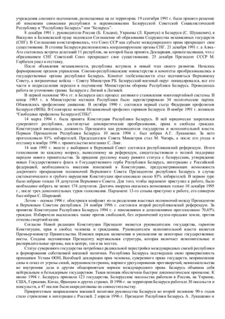 учреждения союзного подчинения, размещенные на ее территории. 19 сентября 1991 г. было принято решение
об изменении символики республики и переименовании Белорусской Cоветской Социалистической
Республику в “Республику Беларусь” или “Беларусь”.
8 декабря 1991 г. руководители России (Б. Ельцин), Украины (Л. Кравчук) и Беларуси (С. Шушкевич), в
Вискулях в Беловежской пуще подписали Соглашение об образовании Содружества независимых государств
(СНГ). В Соглашении констатировалось, что Союз ССР как субъект международного права прекращает свое
существование. В столице Беларуси расположились координирующие органы СНГ. 21 декабря 1991 г. а Алма-
Ате состоялась встреча делегаций 11 республик, на которой была принята Декларация, провозгласившая, что с
образованием СНГ Советский Союз прекращает свое существование. 25 декабря Президент СССР М.
Горбачев ушел в отставку.
После объявления независимости, республика вступила в новый этап своего развития. Началось
формирование органов управления. Союзно-республиканские министерства и комитеты преобразовывались в
государственные органы республики Беларусь. Комитет госбезопасности стал подчиняться Верховному
Совету, а пограничные войска – Совету Министров РБ. Белорусский военный округ ликвидировался, все его
части и подразделения перешли в подчинение Министерства обороны Республики Беларусь. Проводилась
работа по уточнению границ Беларуси с Литвой и Латвией.
В первой половине 90-х гг. в Беларуси шел процесс активного становления многопартийной системы. В
конце 1985 г. в Министерстве юстиции Республики было зарегистрировано 34 политические партии.
Обновлялось профсоюзное движение. В октябре 1990 г. состоялся первый съезд Федерации профсоюзов
Беларуси (ФПБ). В Солигорске возник Независимый профсоюз горняков Беларуси. В ноябре 1991 г. возникли
“Свободные профсоюзы Беларуси(СПБ)”.
14 марта 1994 г. была принята Конституция Республики Беларусь. В ней юридически закреплялся
суверенитет республики, достигнутые демократические преобразования, права и свободы граждан.
Конституцией вводилась должность Президента как руководителя государства и исполнительной власти.
Первым Президентом Республики Беларусь 10 июля 1994 г. был избран А.Г. Лукашенко. За него
проголосовало 81% избирателей. Председателем Совета Министров стал М. Чигирь, а после его ухода в
отставку в ноябре 1996 г. правительство возглавил С. Линг.
14 мая 1995 г. вместе с выборами в Верховный Совет состоялся республиканский референдум. Итоги
голосования по каждому вопросу, вынесенному на референдум, свидетельствовали о полной поддержке
народом нового правительства. За придание русскому языку равного статуса с белорусским, утверждение
новых Государственного флага и Государственного герба Республики Беларусь, интеграцию с Российской
федерацией, необходимость внесения изменений в Конституцию, предусматривающих возможность
досрочного прекращения полномочий Верховного Совета Президентом республики Беларусь в случае
систематического и грубого нарушения Конституции проголосовало около 83% избирателей. В первом туре
было избрано только 18 депутатов Верховного Совета. Для того, чтобы парламент приступил к работе, было
необходимо избрать не менее 174 депутатов. Достичь кворума оказалось возможным только 10 декабря 1995
г., после трех дополнительных туров голосования. Парламент 13-го созыва приступил к работе, его спикером
был избран С. Шарецкий.
Летом – осенью 1996 г. обострился конфликт из-за разделения властных полномочий между Президентом
и Верховным Советом республики. 24 ноября 1996 г. состоялся второй республиканский референдум. За
принятие Конституции Республики Беларусь 1994 г. с изменениями и дополнениями проголосовано 70,45%
граждан. Избиратели высказались также против свободной, без ограничений купли-продажи земли, против
отмены смертной казни.
Согласно Новой редакции Конституции Президент является руководителем государства, гарантом
Конституции, прав и свобод человека и гражданина. Руководителем исполнительной власти является
Премьер-министр Правительства. Изменен порядок назначения и увольнения на некоторые государственные
посты. Создана подчиненная Президенту вертикальная структура, которая включает исполнительные и
распорядительные органы, как в центре, так и на местах.
Статус суверенного государства потребовал радикальной перестройки международных связей республики
и формирования собственной внешней политики. Республика Беларусь подтвердила свою приверженность
принципам Устава ООН, Всеобщей декларации прав человека, суверенного права государств, неприменения
силы и отказ от угрозы силой, нерушимости границ, мирного урегулирования противоречий, невмешательства
во внутренние дела и другим общепринятым нормам международного права. Беларусь объявила себя
нейтральным и безъядерным государством. Такая позиция обеспечила быстрое дипломатическое признание. К
июлю 1994 г. Беларусь признали 123 государства. Белорусские посольства работали в России, на Украине,
США, Германии, Китае, Франции и других странах. В 1996 г. на территории Беларуси работало 30 посольств и
консульств, а 47 послов были аккредитованы по совместительству.
Приоритетным направлением внешней политики руководства Беларуси во второй половине 90-х годов
стало стремление к интеграции с Россией. 2 апреля 1996 г. Президент Республики Беларусь А. Лукашенко и
 