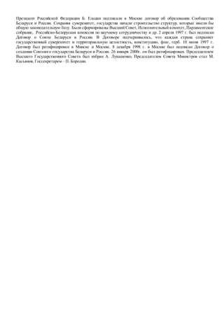 Президент Российской Федерации Б. Ельцин подписали в Москве договор об образовании Сообщества
Беларуси и России. Сохраняя суверенитет, государства начали строительство структур, которые имели бы
общую законодательную базу. Были сформированы Высший Совет, Исполнительный комитет, Парламентское
собрание, Российско-Белоруская комиссия по научному сотрудничеству и др. 2 апреля 1997 г. был подписан
Договор о Союзе Беларуси и России. В Договоре подчеркивалось, что каждая страна сохраняет
государственный суверенитет и территориальную целостность, конституцию, флаг, герб. 10 июня 1997 г.
Договор был ратифицирован в Минске и Москве. 8 декабря 1998 г. в Москве был подписан Договор о
создании Союзного государства Беларуси и России. 26 января 2000г. он был ратифицирован. Председателем
Высшего Государственного Совета был избран А. Лукашенко, Председателем Совета Министров стал М.
Касьянов, Госсекретарем – П. Бородин.
 