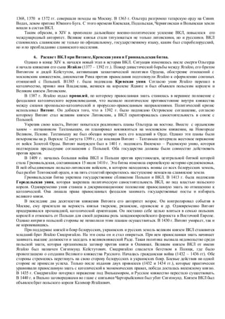 1368, 1370 и 1372 гг. совершали походы на Москву. В 1363 г. Ольгерд разгромил татарскую орду на Синих
Водах, левом притоке Южного Буга. С этого времени Киевская, Подольская, Черниговская и Волынская земли
вошли в состав ВКЛ.
Таким образом, в XIV в. произошло дальнейшее военно-политическое усиление ВКЛ, повысился его
международный авторитет. Великие князья стали титуловаться не только литовскими, но и русскими. ВКЛ
становилось славянским не только по официальному, государственному языку, каким был старобелорусский,
но и по преобладанию славянского населения.
6. Расцвет ВКЛ при Витовте,Кревская уния и Грюнвальдская битва.
Однако в конце XIV в. начался новый этап в истории ВКЛ. Ситуация изменилась после смерти Ольгерда
и начала княжения его сына Ягайло (1377 – 1392 гг.). Пожар династической борьбы между Ягайло, его братом
Витовтом и дядей Кейстутом, активизация захватнической политики Ордена, обострение отношений с
московским княжеством, дипломатия Рима против православия подтолкнули Ягайло к оформлению союзных
отношений с Польшей. В1385 г. была подписана Кревская уния. Согласно унии Ягайло перешел в
католичество, принял имя Владислава, женился на королеве Ядвиге и был объявлен польским королем и
Великим князем Литовским.
В 1387 г. Ягайло издал привилей, по которому православная знать ставилась в неравное положение с
феодалами католического вероисповедания, что вызвало политическое противостояние внутри княжества
между силами пропольско-католической и прорусско-православным направлениями. Политический кризис
использовал Витовт. Он добился того, что в 1392 г. было подписано Островское соглашение, согласно
которому Витовт стал великим князем Литовским, а ВКЛ гарантировалась самостоятельность в союзе с
Польшей.
Укрепив свою власть, Витовт попытался реализовать планы Ольгерда на востоке. Вместе с ордынским
ханом – изгнанником Тахтамышем, он планировал вокняжиться на московском княжении, на Новгороде
Великом, Пскове. Тахтамышу же был обещан возврат всех его владений в Орде. Однако эти планы были
похоронены на р. Ворскле 12 августа 1399 г, где коалиция Витовт – Тахтамыш потерпела жестокое поражение
от войск Золотой Орды. Витовт вынужден был в 1401 г. подписать Виленско – Радомскую унию, которая
подтвердила предыдущие соглашения с Польшей. Оба государства должны были совместно действовать
против врагов.
В 1409 г. началась большая война ВКЛ и Польши против крестоносцев, центральной битвой которой
стала Грюнвальдская, состаявшаяся 15 июля 1410 г. Эта битва изменила европейскую историю средневековья.
В ней объединенным польско-литовским войском, в котором находились воины со всех белорусских земель,
был разбит Тевтонский орден, и на пять столетий прекратилось наступление немцев на славянские земли.
Грюнвальдская битва укрепила государственное сближение Польши и ВКЛ. В 1413 г. была подписана
Городельская уния, которая закрепила политическую самостоятельность ВКЛ, но под властью польского
короля. Одновременно уния ставила в дискриминационное положение православную знать по отношению к
католической. Она лишала права православных феодалов занимать государственные посты и избирать
великого князя.
В последние два десятилетия княжения Витовта его авторитет возрос. Он контролировал события в
Москве, ему присягали на верность князья тверские, рязанские, орловские и др. Одновременно Витовт
придерживался прозападной, католической ориентации. Он поставил себе целью влиться в семью польских
королей и отвоевать от Польши для своей державы роль западноевропейского форпоста в Восточной Европе.
Однако интриги польской стороны не позволили этим планам осуществиться. В 1430 г. Витовт умирает, так и
не короновавшись.
При поддержке князей и бояр белорусских, украинских и русских земель великим князем ВКЛ становится
младший брат Ягайло Свидригайло. На эти силы он и стал опираться. При нем православная знать начинает
занимать высшие должности и заседать в великокняжеской Раде. Такая политика вызвала недовольство среди
польской знати, которая организовала заговор против князя в Ошмянах. Великим князем ВКЛ от имени
Ягайло был назначен Сигизмунд Кейстутович. Свидригайло спасается бегством в Полоцк, где было
провозглашено о создании Великого княжества Русского. Началась гражданская война (1432 – 1436 гг). Обе
стороны стремились перетянуть на свою сторону белорусских и украинских бояр. Боевые действия ни одной
стороне не принесли успеха. Только после издания двух привилеев (1432 и 1434 гг.), которые практически
уравнивали православную знать с католической в экономических правах, победа досталась виленскому князю.
В 1435 г. Свидригайло потерпел поражение под Вилькамиром, и Русское княжество перестало существовать.
В 1440 г. в Вильно заговорщиками во главе с князьями Чарторыйскими был убит Сигизмунд. Князем ВКЛ был
объявленбрат польского короля Казимир Ягайлович.
 