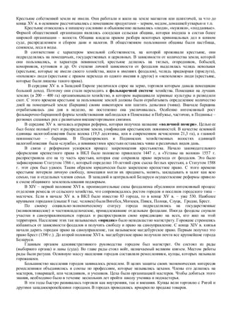 Крестьяне собственной земли не имели. Они работали и жили на земле магнатов или шляхтичей, за что до
конца XV в. в основном рассчитывались с помещиком продуктами – зерном, медом,домашнейутварью и т.п.
Крестьяне относились к низшему сословию и обыкновенно назывались «люди», «мужики», «подданные».
Формой общественной организации являлись соседская сельская община, которая входила в состав более
широкой организации – волости. Община владела правом разбора некоторых криминальных дел в копном
суде, распределением и сбором дани и налогов. В общественном пользовании общины были пастбища,
сенокосы, леса и воды.
В соответствии с характером земельной собственности, на которой проживали крестьяне, они
подразделялись на помещичьих, государственных и церковных. В зависимости от количества земли, которой
они пользовались, и характера повинностей, крестьяне делились на тяглых, огородников, бобылей,
коморников, кутников и др. От степени личной зависимости от феодалов выделялась челядь невольная
(крестьяне, которые не имели своего хозяйства, жили в имениях феодалов), челядь придворная (прислуга),
«похожие» люди (крестьяне с правом перехода из одного имения в другое) и «непохожие» люди (крестьяне,
которые были лишены такого права).
В середине XV в. в Западной Европе увеличился спрос на зерно, торговля которым давала помещикам
большой доход. Поэтому они стали переходить к фольварочной системе хозяйства. Помещики на лучших
землях (в 200 – 400 га) организовывали хозяйство, в котором выращивали зерновые культуры и разводили
скот. С этого времени крестьяне за пользование землей должны были отрабатывать определенное количество
дней на помещичьей земле (барщина) своим инвентарем или платить деньгами (чинш). Вначале барщина
отрабатывалась два дня в неделю, но постепенно она увеличивалась. Особенно интенсивный рост
фольварочно-барщинной формы хозяйствования наблюдался в Понеманье и Побужье, частично, в Подвинье –
регионах сплавных рек с развитыми внешнеторговыми связями.
В середине XV в. началась аграрная реформа, которая получила название «волочной помери». Целью ее
был более полный учет и распределение земли, унификация крестьянских повинностей. В качестве основной
единицы налогообложения была волока (19,5 десятины, или в современном исчислении 21,3 га), а главной
повинностью – барщина. В Поднепровских и Подвинских хозяйственных волостях единицей
налогообложения была «служба», а повинностями крестьян оставались чинш и различных видов дань.
В связи с реформами ускорялся процесс закрепощения крестьянства. Начало законодательного
оформления крепостного права в ВКЛ было положено привилеем 1447 г, а «Уставы на волоки» 1557 г.
распространила его на ту часть крестьян, которая еще сохраняла право перехода от феодалов. Это было
зафиксировано Статутом 1566 г, который определил 10-летний срок сыска беглых крестьян, а Статутом 1588
г. этот срок был удвоен. Таким образом юридически было закреплено крепостное право. С этого времени
крестьяне потеряли личную свободу, помещики могли их продавать, менять, закладывать в залог как всю
семью, так и отдельных членов семьи. В западной и центральной Беларуси осуществление реформы привело
к смене общинного землепользования подворным.
В XIV – первой половине XVI в. производительные силы феодализма обусловили интенсивный процесс
отделения ремесла от сельского хозяйства, что сопровождалось ростом городов и поселков городского типа –
местечек. Если в начале XV в. в ВКЛ было известно 83 города, то в конце XV в. – уже 530. Наиболее
крупными городами (свыше 8 тыс. человек) былиВитебск,Могилев, Пинск, Полоцк, Слуцк, Гродно, Брест.
По своему социально-экономическому статусу города подразделялись на государственные
(великокняжеские) и частновладельческие, принадлежавшие отдельным феодалам. Иногда феодалы скупали
участки в самоуправляющихся городах и распространяли свою юрисдикцию на всех, кто жил на этой
территории. Население этих так называемых «юридик» было неподвластно магистрату. Горожане стремились
избавиться от зависимости феодалов и получить свободу и право на самоуправление. С конца XIV в. князья
начали дарить городам право на самоуправление, так называемое магдебургское право. Первым получил это
право Брест (1390 г.). До второй половине XVI в. магдебургское право получили почти все крупнейшие города
Беларуси.
Главным органом административного руководства городом был магистрат. Он состоял из рады
(выборного органа) и лавы (суда). Во главе рады стоял войт, назначаемый великим князем. Местом работы
рады были ратуши. Основную массу населения городов составляли ремесленники, купцы, которых называли
горожанами.
Большинство населения городов занималось ремеслом. В целях защиты своих экономических интересов
ремесленники объединялись в союзы по профессиям, которые назывались цехами. Члены его делились на
мастеров, товарищей, или челядников, и учеников. Цеха были организацией мастеров. Чтобы добиться этого
звания, необходимо было в течение нескольких лет пройти школу ученика и подмастерья.
В эти годы быстро развивалась торговля как внутренняя, так и внешняя. Купцы вели торговлю с Ригой и
другими западноевропейскими городами. В городах проводились ярмарки по продаже товаров.
 