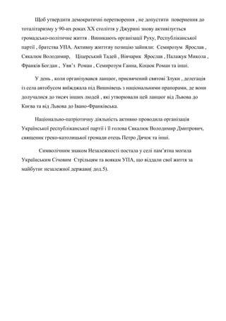 Щоб утвердити демократичні перетворення , не допустити повернення до
тоталітаризму у 90-их роках ХХ століття у Джурині знову активізується
громадсько-політичне життя . Виникають організації Руху, Республіканської
партії , братства УПА. Активну життєву позицію зайняли: Семирозум Ярослав ,
Сякалюк Володимир, Ціцерський Тадей , Вівчарик Ярослав , Палажук Микола ,
Франків Богдан , Увя’з Роман , Семирозум Ганна, Коцюк Роман та інші.
У день , коли організувався ланцюг, присвячений святові Злуки , делегація
із села автобусом виїжджала під Вишнівець з національними прапорами, де вони
долучалися до тисяч інших людей , які утворювали цей ланцюг від Львова до
Києва та від Львова до Івано-Франківська.
Національно-патріотичну діяльність активно проводила організація
Української республіканської партії і її голова Сякалюк Володимир Дмитрович,
священик греко-католицької громади отець Петро Дячок та інші.
Символічним знаком Незалежності постала у селі пам’ятна могила
Українським Січовим Стрільцям та воякам УПА, що віддали свої життя за
майбутнє незалежної держави( дод.5).
 