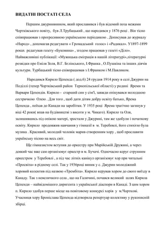 ВИДАТНІ ПОСТАТІ СЕЛА
Першим джуринянином, який прославився і був відомий поза межами
Чортківського повіту, був Л.Трубацький , що народився у 1876 році . Він тісно
співпрацював з прогресивною українською періодикою . Дописував до журналу
«Народ» , допомагав редагувати « Громадський голос» і «Радикал». У1897-1899
роках редагував газету «Буковина» , згодом працював у газеті «Діло».
Найважливіші публікації: «Мужицька еміграція в нашій літературі»,літературні
розвідки про Еміля Золя, В.Г. Бєлінського, І.Франка , О.Пушкіна та інших діячів
культури. Турбацький тісно співпрацював з І.Франком і М.Павликом.
Народився Кирило Цепенда ( дод.6) 24 грудня 1914 року в селі Джурин на
Поділлі (тепер Чортківський район Тернопільської області) у родині Яреми та
Варвари Цепендів. Кирило - старший син у сім'ї, завжди опікувався молодшою
сестричкою Олею . Для того , щоб дати дітям добру освіту батько, Ярема
Цепенда , поїхав до Канади на заробітки. У 1935 році Ярема трагічно загинув у
віці 42 роки( впав на будівництві з висоти у м. Чикаго). Кирило та Оля,
залишившись під опікою матері, зростали у Джурині, там же здобули і початкову
освіту. Кирило продовжив навчання у гімназії в м. Теребовлі, його стихією була
музика . Красивий, молодий чоловік марив створенням хору , щоб прославити
українську пісню на весь світ.
Ще гімназистом вступив до оркестру при Марійській Дружині, а через
деякий час вже сам організовує оркестр в м. Бучачі. Одночасно керує струнним
оркестром у Теребовлі , а під час літніх канікул організовує хор при читальні
«Просвіта» в рідному селі. Так у 1936році виник у с. Джурин молодіжний
хоровий колектив під назвою «Трембіта». Кирило керував хором до свого виїзду в
Канаду. Так з невеличкого села , що на Галичині, почався великий шлях Кирила
Цепенди – найвідомішого диригента з української діаспори в Канаді. З цим хором
п. Кирило здобув перше місце на повітовому конкурсі хорів у м.Чорткові.
Учасниця хору Броніслава Цепенда відтворила репертуар колективу у рукописній
збірці.
 