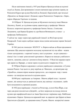 Після закінчення гімназії у 1937 році Кирило Цепенда поїхав на музичні
студії до Львова. Для проживання і оплати навчання керує різними хорами, як
Ремісничої Бурси при вулиці Пасічній на Личакові і Бартосівній, при читальні
«Просвіта» на Замарстинові і Личакові, хором Ремісничого Товариства «Зоря»,
хором «Народна Торгівля» та іншими.
В 1938році К. Цепенда вступив до Музичного інституту імені Миколи
Лисенка у Львові, де студіював хорову диригентуру у професора Миколи
Колесси, теоретичні предмети у професора Зенона Лиська , Станіслава
Людкевича, д-ра Бориса Кудрика та д-ра Василя Витвицького, а вокал - у
професора Любінецького.
У цей же час керує хором при українській гімназії на Філії при вулиці
Пекарській. З цим хором здобуває перше місце поміж шкільними хорами Західної
України.
В 1941 році як стипендіат КОЛУСУ п. Кирило виїхав до Відня продовжити
навчання. Що довелося пережити молодому музикантові під час війни – можна
тільки здогадуватись з короткої згадки у листі до родини : не раз здавалося –
кінець! Але і в тяжкі роки воєнної хуртовини п. Кирило не покидає улюбленого
заняття , можливо, саме це і допомогло йому вижити . У Відні він керував хором
при церкві св. Варвари , а також хором студентського товариства «Січ».
В 1945році Кирило одружився з дочкою українського священика о.Гулина
панною Ромою. І ще цього ж року переїхав до Мюнхена , де організував хор
«Трембіта», певною мірою можемо припустити , що створення хору з такою
назвою - це своєрідна ностальгія за рідним краєм.
В1949 році переїжджає до Америки . Маючи добрий голос і музичні
знання , він записується до дяківської школи, яку закінчує з відзнакою , щоби
бути незалежним в утриманні родини.
В 1952 році переїжджає з Ансінії до Рочестеру, в штаті Нью-Йорк, а ще
через два роки поселяється в Детройті, де його запросили на посаду вчителя
музики при парафіяльній школі св. Івана Хрестителя і керівника хору. Найбільше
відзначився Кирило Цепенда на церковній ниві як диригент при Церкві св.Івана
Хрестителя в Детройті, де працював понад 35 років. Маючи непересічні знання
 