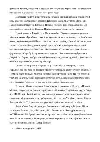 церковної музики, він разом з членами вже існуючого хору «Боян» наполегливо
працює над піднесенням мистецького рівня хору.
Діяльність гідного диригента хору належно оцінили церковні власті .1984
року з нагоди діамантового ювілею Церкви св. Івана Хрестителя Папа Іван-
Павло ІІ дав диригентові Кирилові Цепенді та хору своє благословення. Він
отримав його також і від Владики Преосвященного Інокентія Лотоцького.
Перебуваючи в Детройті , п. Кирило майже 20 років диригував великим
мішаним хором «Трембіта», з яким виступав не лише в цьому місті , а й виїжджав
на гастролі по Америці й Канаді, записав з ними платівку. Деякий час диригував
також і Капелою Бандуристок при Осередку СУМ, організував 40-членний
мандоліновий оркестр «Веселка» . Видав також «Співаник народних пісень» з
фортепіано і Службу Божу в народних мотивах. За час свого перебування в
Детройті п. Кирило здобув симпатії і визнання глядачів як чудовий співак та став
одним із передових диригентів у діаспорі.
Близько 18-ти років п. Кирило вів у Детройті радіопрограму «Гомін
України», яка два рази на тиждень пропагує українське слово, музику і пісню. У
1985році після тривалої хвороби помирає його дружина Рома. Це був болючий
удар для маестро , та він з гідністю витримав його. Кирило Цепенда продовжив
свою мистецьку діяльність, про що неодноразово писала преса .
В травні 1989року дирекція Українського Культурного Центру у Воррен,
Мічіган , запросила п. Кирила диригентом 40-членного чоловічого хору «Ватра»
при МК Центрі . За цей час хор вже неодноразово виступав перед українською
громадою, а 6 учасників хору приїжджали 1991 року на Україну у складі Капели
Бандуристів ім. Т. Шевченка, гастролі якої пройшли з великим успіхом.
Баран Євген Михайлович(дод.7) народився 1961 року в Джурині. Після
закінчення Львівського університету ім. І.Франка та аспірантури інституту
ім.Т.Шевченка 1992 році захистив дисертацію на ступінь кандидата філологічних
наук. Працює доцентом Прикарпатського університету ім. В.Стефаника. Євген
відомий і як письменник. Автор книжок:
 «Замах на міражі» (1997);
 