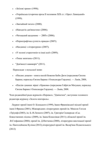  «Зоїлові трени» (1998);
 «Українська історична проза II половини XIX ст. і Орест Левицький»
(1999);
 «Звичайний читач» (2000);
 «Навздогін дев'яностим» (2006);
 «Читацький щоденник — 2005» (2006);
 «Порнографічна сутність правди» (2007);
 «Наодинці з літературою» (2007);
 «У полоні стереотипів та інші есеї» (2009);
 «Тиша запитань» (2011);
 "Дев'яності навиворіт" (2011).
Перекладає з польської мови:
 «Писане дощем» - книга поезій Божени Боби-Диги (передмова Євгена
Барана; переклад Євгена Барана і Олександра Гордона). — Львів, 2008;
 «Поезія єднання: вірші з Кракова» (передмова Габрієли Матушек; переклад
Євгена Барана і Олександра Гордона). — Львів, 2008.
Член редакційної ради журналів «Перевал», "Дзвіночок"; заступник головного
редактора журналу «Золота пектораль».
Лауреат премії імені О. Білецького (1999), Івано-Франківської міської премії
імені І.Франка (2001), Міжнародних літературних премій ім. Миколи Гоголя
«Тріумф»(2003), ім. Б.-Н.Лепкого (2007), ім. Григорія Сковороди «Сад
божественних пісень» (2009), ім. Івана Кошелівця (2011); обласної премії ім.
.В.Стефаника (2006); премії ім. Д.Нитченка (2008), літературно-мистецької премії
ім. Пантелеймона Куліша (2012);літературної премії ім. Валер'яна Підмогильного
(2012)
 